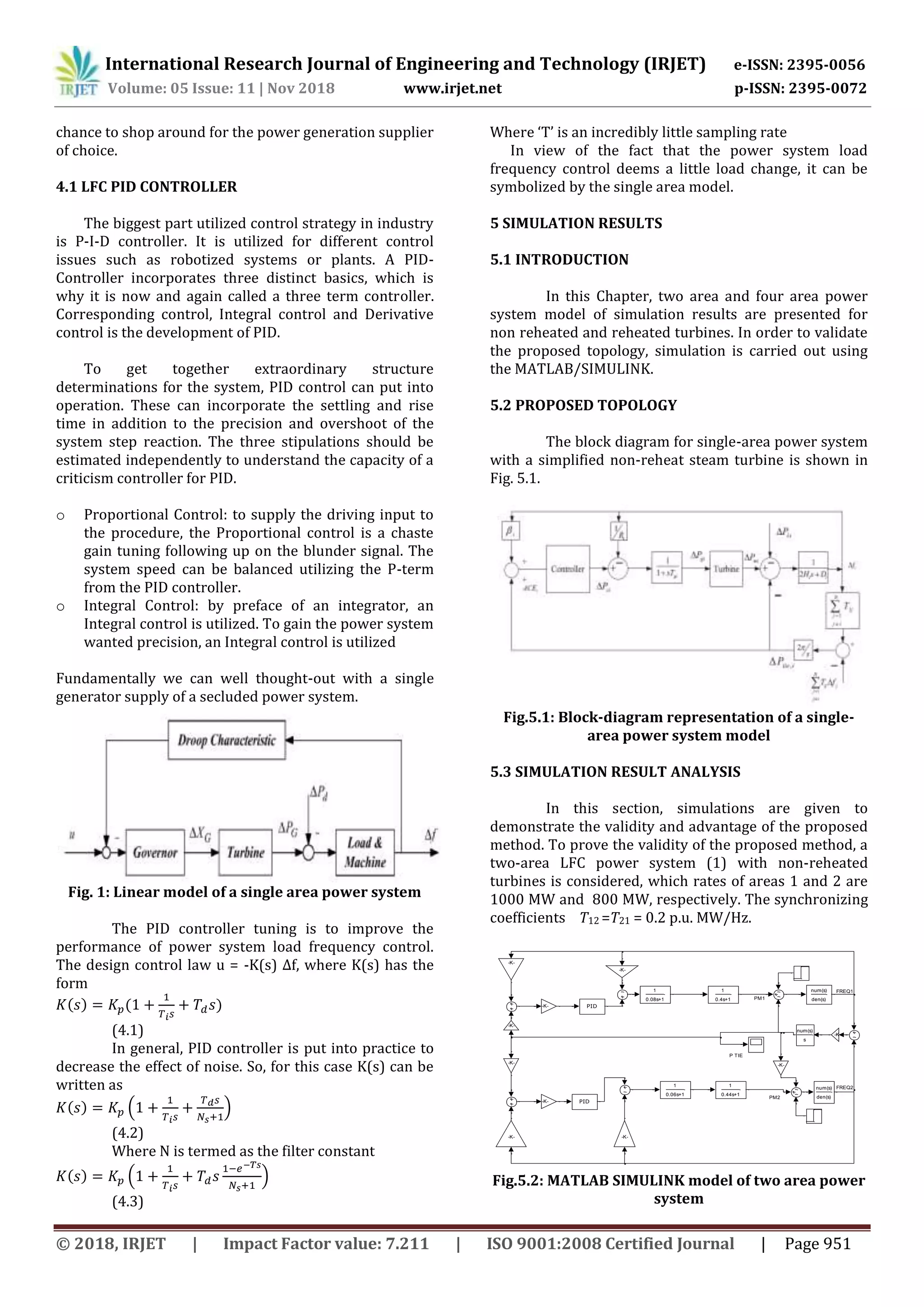 International Research Journal of Engineering and Technology (IRJET) e-ISSN: 2395-0056
Volume: 05 Issue: 11 | Nov 2018 www.irjet.net p-ISSN: 2395-0072
© 2018, IRJET | Impact Factor value: 7.211 | ISO 9001:2008 Certified Journal | Page 951
chance to shop around for the power generation supplier
of choice.
4.1 LFC PID CONTROLLER
The biggest part utilized control strategy in industry
is P-I-D controller. It is utilized for different control
issues such as robotized systems or plants. A PID-
Controller incorporates three distinct basics, which is
why it is now and again called a three term controller.
Corresponding control, Integral control and Derivative
control is the development of PID.
To get together extraordinary structure
determinations for the system, PID control can put into
operation. These can incorporate the settling and rise
time in addition to the precision and overshoot of the
system step reaction. The three stipulations should be
estimated independently to understand the capacity of a
criticism controller for PID.
o Proportional Control: to supply the driving input to
the procedure, the Proportional control is a chaste
gain tuning following up on the blunder signal. The
system speed can be balanced utilizing the P-term
from the PID controller.
o Integral Control: by preface of an integrator, an
Integral control is utilized. To gain the power system
wanted precision, an Integral control is utilized
Fundamentally we can well thought-out with a single
generator supply of a secluded power system.
Fig. 1: Linear model of a single area power system
The PID controller tuning is to improve the
performance of power system load frequency control.
The design control law u = -K(s) Δf, where K(s) has the
form
( ) ( )
(4.1)
In general, PID controller is put into practice to
decrease the effect of noise. So, for this case K(s) can be
written as
( ) ( )
(4.2)
Where N is termed as the filter constant
( ) ( )
(4.3)
Where ‘T’ is an incredibly little sampling rate
In view of the fact that the power system load
frequency control deems a little load change, it can be
symbolized by the single area model.
5 SIMULATION RESULTS
5.1 INTRODUCTION
In this Chapter, two area and four area power
system model of simulation results are presented for
non reheated and reheated turbines. In order to validate
the proposed topology, simulation is carried out using
the MATLAB/SIMULINK.
5.2 PROPOSED TOPOLOGY
The block diagram for single-area power system
with a simplified non-reheat steam turbine is shown in
Fig. 5.1.
Fig.5.1: Block-diagram representation of a single-
area power system model
5.3 SIMULATION RESULT ANALYSIS
In this section, simulations are given to
demonstrate the validity and advantage of the proposed
method. To prove the validity of the proposed method, a
two-area LFC power system (1) with non-reheated
turbines is considered, which rates of areas 1 and 2 are
1000 MW and 800 MW, respectively. The synchronizing
coefficients T12 =T21 = 0.2 p.u. MW/Hz.
Fig.5.2: MATLAB SIMULINK model of two area power
system
FREQ1
FREQ2
P TIE
PM1
PM2
num(s)
s
num(s)
den(s)
num(s)
den(s)
1
0.4s+1
1
0.44s+1
-K-
-K-
-K-
-K-
-K-
-K- -K-
-K-
-K-
-K-
1
0.06s+1
1
0.08s+1
PID
PID
 