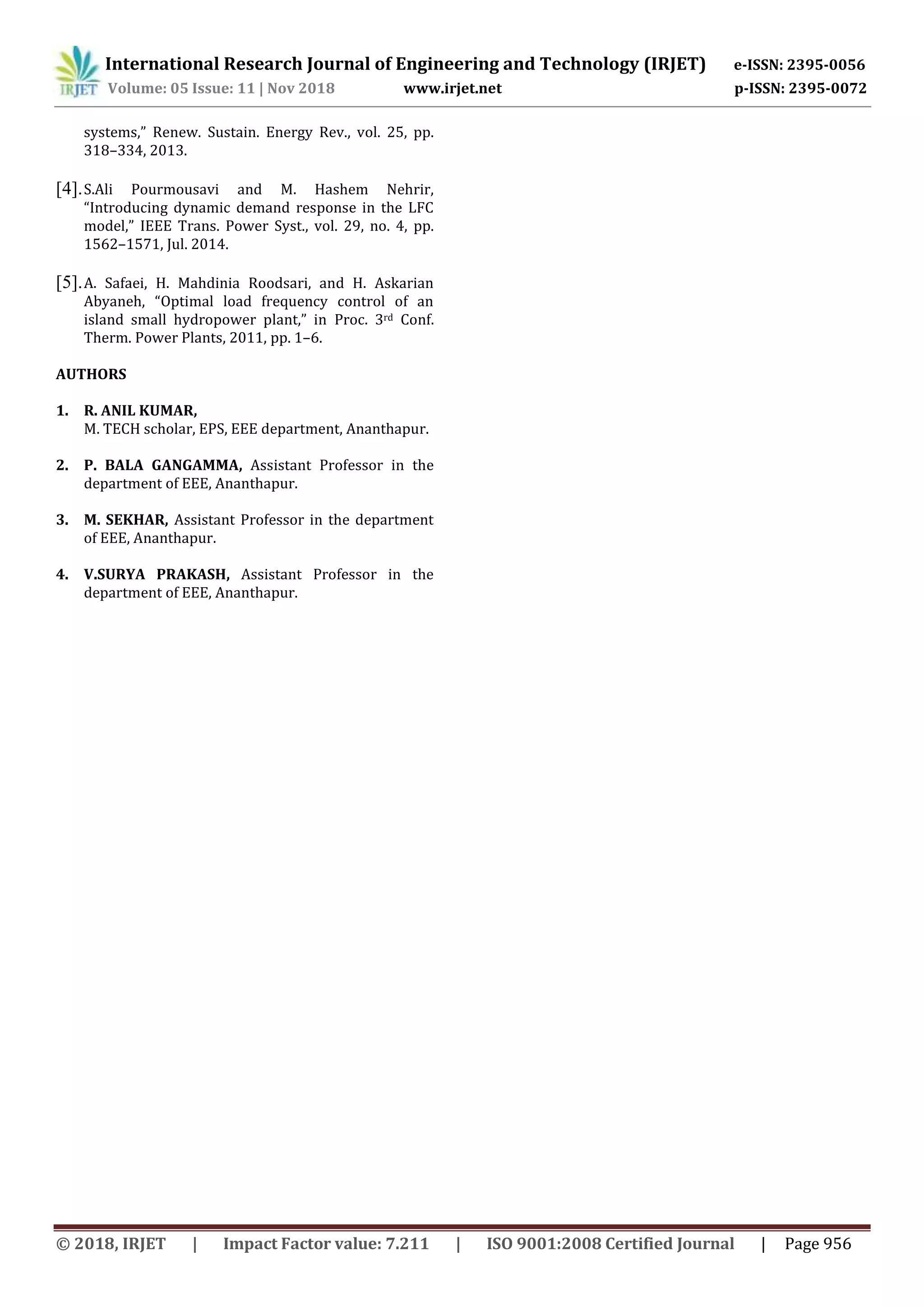 International Research Journal of Engineering and Technology (IRJET) e-ISSN: 2395-0056
Volume: 05 Issue: 11 | Nov 2018 www.irjet.net p-ISSN: 2395-0072
© 2018, IRJET | Impact Factor value: 7.211 | ISO 9001:2008 Certified Journal | Page 956
systems,” Renew. Sustain. Energy Rev., vol. 25, pp.
318–334, 2013.
[4].S.Ali Pourmousavi and M. Hashem Nehrir,
“Introducing dynamic demand response in the LFC
model,” IEEE Trans. Power Syst., vol. 29, no. 4, pp.
1562–1571, Jul. 2014.
[5].A. Safaei, H. Mahdinia Roodsari, and H. Askarian
Abyaneh, “Optimal load frequency control of an
island small hydropower plant,” in Proc. 3rd Conf.
Therm. Power Plants, 2011, pp. 1–6.
AUTHORS
1. R. ANIL KUMAR,
M. TECH scholar, EPS, EEE department, Ananthapur.
2. P. BALA GANGAMMA, Assistant Professor in the
department of EEE, Ananthapur.
3. M. SEKHAR, Assistant Professor in the department
of EEE, Ananthapur.
4. V.SURYA PRAKASH, Assistant Professor in the
department of EEE, Ananthapur.
 
