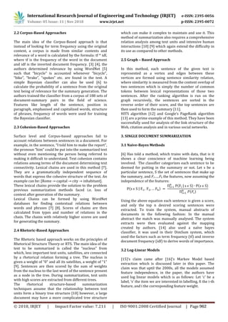 International Research Journal of Engineering and Technology (IRJET) e-ISSN: 2395-0056
Volume: 05 Issue: 11 | Nov 2018 www.irjet.net p-ISSN: 2395-0072
2.2 Corpus-Based Approaches
The main idea of the Corpus-Based approach is that
instead of looking for term frequency using the original
content, a corpus is made from similar contents and
relevance of a word is calculated by the formula: tf * idf,
where tf is the frequency of the word in the document
and idf is the inverted document frequency. [3] [4], the
authors determined relevance by using WordNet [5]
such that “bicycle” is accounted whenever “bicycle”,
“bike”, “brake”, “spokes” etc. are found in the text. A
simple Bayesian classifier can also be used [6] to
calculate the probability of a sentence from the original
text being of relevance for the summary generation. The
authors trained the classifier from a corpus of 188 sets of
document-summary pairs in the field of science.
Features like length of the sentence, position in
paragraph, emphasised and capitalized words, structure
of phrases, frequency of words were used for training
the Bayesian classifier.
2.3 Cohesion-Based Approaches
Surface level and Corpus-based approaches fail to
account relations between sentences in a document. For
example, in the sentence, “I told him to make the report”,
the pronoun “him” could be put into the summarized text
without even mentioning the person being referred to
making it difficult to understand. Text cohesion contains
relations among terms of the document determining text
connectivity. Lexical chains are used in this method [7].
They are a grammatically independent sequence of
words that express the cohesive structure of the text. An
example can be: [Rome → capital → city → inhabitant].
These lexical chains provide the solution to the problem
previous summarization methods faced i.e. loss of
context after generation of the summary.
Lexical Chains can be formed by using WordNet
databases for finding contextual relations between
words and phrases [7] [8]. Scores of chains are then
calculated from types and number of relations in the
chain. The chains with relatively higher scores are used
for generating the summary.
2.4 Rhetoric-Based Approaches
The Rhetoric based approach works on the principles of
Rhetorical Structure Theory or RTS. The main idea of the
text to be summarized is called the “nucleus” from
which, less important text units, satellites, are connected
by a rhetorical relation forming a tree. The nucleus is
given a weight of “0” and all its satellites, a weight of “1”
[9]. Sentences are then scored by the sum of weights
from the nucleus to the last word of the sentence present
as a node in the tree. During summarization, text units
with high scores are extracted from different trees.
The rhetorical structure-based summarization
techniques assume that the relationship between text
units form a binary tree structure [10] however, a large
document may have a more complicated tree structure
which can make it complex to maintain and use it. This
method of summarization also requires a comprehensive
relation analysis among text units and intensive human
interactions [10] [9] which again extend the difficulty in
its use as compared to other methods.
2.5 Graph – Based Approach
In this method, each sentence of the given text is
represented as a vertex and edges between these
vertices are formed using sentence similarity relation,
where similarity is measured from the content overlap of
two sentences which is simply the number of common
tokens between lexical representations of those two
sentences. After the ranking algorithm is run on the
graph recursively, the sentences are sorted in the
reverse order of their score, and the top sentences are
then used to form the summary [11].
HITS algorithm [12] and Google’s PageRank algorithm
[13] are a prime example of this method. They have been
successfully used for analysis of the link structure of the
Web, citation analysis and in various social networks.
3. SINGLE DOCUMENT SUMMARIZATION
3.1 Naive-Bayes Methods
[6] Has told a method, which trains with data, that is it
shows a clear conscience of machine learning being
involved. The classifier categorizes each sentence to be
deemed for putting in the summary or not. Let s be a
particular sentence, S the set of sentences that make up
the summary, and F1…..Fk the features, now assuming the
independence of the features:
( | )
( | ) ( )
( )
Using the above equation each sentence is given a score,
and only the top n desired scoring sentences were
extracted. To train the system, manual abstracts of
documents in the following fashion: In the manual
abstract the match was manually analysed. The system
extracts were then evaluated against the mapping
created by authors. [14] also used a naïve bayes
classifier, it was used in their DimSum system, which
used the factors such as term frequency (tf) and inverse
document frequency (idf) to derive words of importance.
3.2 Log-Linear Models
[15]’s claim came after [16]’s Markov Model based
extraction which is discussed later in this paper. The
claim was that uptil the 2000s, all the models assumed
feature independence, in the paper, the authors have
used log linear models which is as follows: Let ‘c’ be a
label, ‘s’ the item we are interested in labelling, fi the i-th
feature, and i the corresponding feature weight.
© 2018, IRJET | Impact Factor value: 7.211 | ISO 9001:2008 Certified Journal | Page 962
 