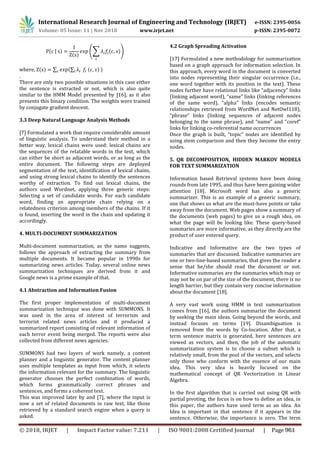 International Research Journal of Engineering and Technology (IRJET) e-ISSN: 2395-0056
Volume: 05 Issue: 11 | Nov 2018 www.irjet.net p-ISSN: 2395-0072
( | )
( )
(∑ ( ))
where, ( ) ∑ (∑ ( ) )
.
There are only two possible situations in this case either
the sentence is extracted or not, which is also quite
similar to the HMM Model presented by [16], as it also
presents this binary condition. The weights were trained
by conjugate gradient descent.
3.3 Deep Natural Language Analysis Methods
[7] Formulated a work that require considerable amount
of linguistic analysis. To understand their method in a
better way, lexical chains were used: lexical chains are
the sequences of the relatable words in the text, which
can either be short as adjacent words, or as long as the
entire document. The following steps are deployed
segmentation of the text, identification of lexical chains,
and using strong lexical chains to identify the sentences
worthy of extraction. To find out lexical chains, the
authors used Wordnet, applying three generic steps:
Selecting a set of candidate words. For each candidate
word, finding an appropriate chain relying on a
relatedness criterion among members of the chains. If it
is found, inserting the word in the chain and updating it
accordingly.
4. MULTI-DOCUMENT SUMMARIZATION
Multi-document summarization, as the name suggests,
follows the approach of extracting the summary from
multiple documents. It became popular in 1990s for
summarizing news articles. Today, several online news
summarization techniques are derived from it and
Google news is a prime example of that.
4.1 Abstraction and Information Fusion
The first proper implementation of multi-document
summarization technique was done with SUMMONS. It
was used in the area of interest of terrorism and
terrorist related news articles and it produced a
summarized report consisting of relevant information of
each terror event being merged. The reports were also
collected from different news agencies.
SUMMONS had two layers of work namely, a content
planner and a linguistic generator. The content planner
uses multiple templates as input from which, it selects
the information relevant for the summary. The linguistic
generator chooses the perfect combination of words,
which forms grammatically correct phrases and
sentences, and forms a coherent text.
This was improved later by and [7], where the input is
now a set of related documents in raw text, like those
retrieved by a standard search engine when a query is
asked.
4.2 Graph Spreading Activation
[17] Formulated a new methodology for summarization
based on a graph approach for information selection. In
this approach, every word in the document is converted
into nodes representing their singular occurrence (i.e.,
one word together with its position in the text). These
nodes further have relational links like “adjacency” links
(linking adjacent word), “same” links (linking references
of the same word), “alpha” links (encodes semantic
relationships retrieved from WordNet and NetOwl118),
“phrase” links (linking sequences of adjacent nodes
belonging to the same phrase), and “name” and “coref”
links for linking co-referential name occurrences
Once the graph is built, “topic” nodes are identified by
using stem comparison and then they become the entry
nodes.
5. QR DECOMPOSITION, HIDDEN MARKOV MODELS
FOR TEXT SUMMARIZATION
Information based Retrieval systems have been doing
rounds from late 1995, and thus have been gaining wider
attention [18]. Microsoft word has also a generic
summarizer. This is an example of a generic summary,
one that shows us what are the must-have points or take
away from the document. Web pages show a summary of
the documents (web pages) to give us a rough idea, on
what the page will be looking like. These query-based
summaries are more informative, as they directly are the
product of user entered query.
Indicative and Informative are the two types of
summaries that are discussed. Indicative summaries are
one or two-line-based summaries, that gives the reader a
sense that he/she should read the document or not.
Informative summaries are the summaries which may or
may not be on par of the size of the document, there is no
length barrier, but they contain very concise information
about the document [18].
A very vast work using HMM in text summarization
comes from [16], the authors summarize the document
by seeking the main ideas. Going beyond the words, and
instead focuses on terms [19]. Disambiguation is
removed from the words by Co-location. After that, a
term sentence matrix is generated, here sentences are
viewed as vectors, and then, the job of the automatic
summarization system is to choose a subset which is
relatively small, from the pool of the vectors, and selects
only those who conform with the essence of our main
idea. This very idea is heavily focused on the
mathematical concept of QR Vectorization in Linear
Algebra.
In the first algorithm that is carried out using QR with
partial pivoting, the focus is on how to define an idea, in
this paper, the authors have used term as an idea. An
Idea is important in that sentence if it appears in the
sentence. Otherwise, the importance is zero. The term
© 2018, IRJET | Impact Factor value: 7.211 | ISO 9001:2008 Certified Journal | Page 963
 