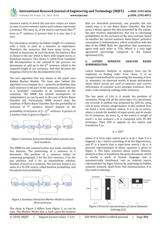 International Research Journal of Engineering and Technology (IRJET) e-ISSN: 2395-0056
Volume: 05 Issue: 11 | Nov 2018 www.irjet.net p-ISSN: 2395-0072
sentence matrix in which the non-zero values are taken
as ones. In term sentence matrix each column represents
a sentence. The entry of the matrix represents that
term in sentence is present than it is one, else it is
zero.
For choosing to sentence Euclidean Length of a sentence
with a term, is used as a measure of importance.
Therefore, the sentences that have many terms, are
related as important. At each iteration, the sentence that
is chosen is the one which is there with largest norm, or
Euclidean measure. This choice is called Pivot. Complete
QR decomposition is not utilized in the process, we
decompose or add up to the sentence, which is the
required length of our summary. And that becomes the
stopping criteria for the decomposition [16].
The next algorithm that was shown in the paper uses
Hidden Markov Models. The basic idea behind this
algorithm is to compute an a – posterior probability, that
each sentence is the part of the summary, each sentence
is a “probable” contender to be contained in the
summary. The HMM has limited assumptions on
independence, as can be seen in the case of Naïve Bayes
Classifier [6]. Particularly, HMM doesn’t obey the
condition of Naïve Bayes Classifier that the probability of
inclusion of sentence doesn’t depend on the
probability of inclusion of ( – ) sentence. A picture of
a markov chain is given in Figure 1.
Figure 1 Summary Extraction Model which extracts two
lead sentences.
The HMM for text summarization was made considering
five features. The positioning of a sentence in a
document. The position of a sentence within its
containing paragraph, 1 for the first sentence, 3 for the
last sentence, and 2 for an intermediate solution.
Number of terms in a sentence. The last two features are
more of a TF-IDF matrix, called baseline probability, and
Document term probability.
Figure 2 Summary Extraction Markov Model to extract
three sentences.
The chain in Figure 2 differs from Figure 1, as can be
seen. The Markov Model that is built upon the features
in the matrix is weight of
word i in the sentence j. It is computed with TF–IDF
technique. Then SVD is applied on the matrix and
transforms A as:
where U is term topic matrix and is m by r, then Σ is a
diagonal r by r matrix consisting of all the Eigenvectors,
and VT is a matrix that is topic-term matrix r by n. A
pictorial representation of above equation is given in
Figure 3. The basic intuition about Latent Semantic
Analysis is that, it transforms the given document, which
is mostly a work of human language and is
asymmetrically distributed, into an ordered matrix
representation by Eigen Vectors by exploiting its hidden
semantic network. Apart from Text Summarization, It is
also used in indexing.
Figure 3 Pictorial representation of Latent Semantic
Indexing [21].
that are described previously, one possible, but less
suited way, is to use Naïve Bayes Classifier. But that
poses a threat against the idea presented by the author,
the idea involves dependencies, that too in calculating
probabilities on the inclusion of the next sentence based
on whether the current sentence. Naïve Bayes’ primitive
assumption is Independence, which contradicts with the
idea of the HMM. Both the algorithms that summarize,
agree with each other at 75%. Which is a very high
agreement percentage compared to the human
agreement [16].
6. LATENT SEMANTIC ANALYSIS BASED
SUMMARIZATION
Latent Semantic Analysis, in layman’s term can be
explained as finding order from chaos. It is an
unsupervised method for excavating the meaning of text,
i.e. semantics, on observed words. It keeps information
about which words are used in sentence and reserve
information of common word amongst sentences. Here
order is the similarity ranking of the sentences.
The key point of LSA is it avoids the problem of
synonyms. Using LSA all the main topics of a documents
are covered. A method was proposed by [20] for using
LSA in news articles categorization. In this method first,
we build a term sentence matrix, it is n by m matrix,
where n stands for number of input words, and m stands
for m sentences. An entry
© 2018, IRJET | Impact Factor value: 7.211 | ISO 9001:2008 Certified Journal | Page 964
 