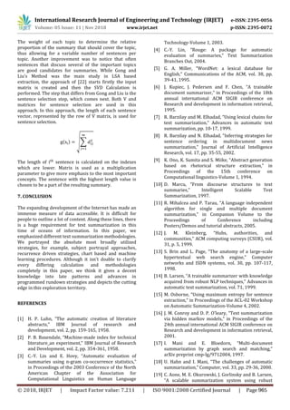 International Research Journal of Engineering and Technology (IRJET) e-ISSN: 2395-0056
Volume: 05 Issue: 11 | Nov 2018 www.irjet.net p-ISSN: 2395-0072
The weight of each topic to determine the relative
proportion of the summary that should cover the topic,
thus allowing for a variable number of sentences per
topic. Another improvement was to notice that often
sentences that discuss several of the important topics
are good candidates for summaries. While Gong and
Liu’s Method was the main study in LSA based
extraction, the approach of [22] starts firstly the input
matrix is created and then the SVD Calculation is
performed. The step that differs from Gong and Liu is the
sentence selection step, which comes next. Both V and
matrices for sentence selection are used in this
approach. In this approach, the length of each sentence
vector, represented by the row of V matrix, is used for
sentence selection.
( ) √∑
The length of sentence is calculated on the indexes
which are lower. Matrix is used as a multiplication
parameter to give more emphasis to the most important
concepts. The sentence with the highest length value is
chosen to be a part of the resulting summary.
7. CONCLUSION
The expanding development of the Internet has made an
immense measure of data accessible. It is difficult for
people to outline a lot of content. Along these lines, there
is a huge requirement for text summarization in this
time of oceans of information. In this paper, we
emphasized different text summarization methodologies.
We portrayed the absolute most broadly utilized
strategies, for example, subject portrayal approaches,
recurrence driven strategies, chart based and machine
learning procedures. Although it isn't doable to clarify
every differing calculation and methodologies
completely in this paper, we think it gives a decent
knowledge into late patterns and advances in
programmed rundown strategies and depicts the cutting
edge in this exploration territory.
REFERENCES
[1] H. P. Luhn, “The automatic creation of literature
abstracts,” IBM Journal of research and
development, vol. 2, pp. 159-165, 1958.
[2] P. B. Baxendale, “Machine-made index for technical
literature_an experiment,” IBM Journal of Research
and Development, vol. 2, pp. 354-361, 1958.
[3] C.-Y. Lin and E. Hovy, “Automatic evaluation of
summaries using n-gram co-occurrence statistics,”
in Proceedings of the 2003 Conference of the North
American Chapter of the Association for
Computational Linguistics on Human Language
Technology-Volume 1, 2003.
[4] C.-Y. Lin, “Rouge: A package for automatic
evaluation of summaries,” Text Summarization
Branches Out, 2004.
[5] G. A. Miller, “WordNet: a lexical database for
English,” Communications of the ACM, vol. 38, pp.
39-41, 1995.
[6] J. Kupiec, J. Pedersen and F. Chen, “A trainable
document summarizer,” in Proceedings of the 18th
annual international ACM SIGIR conference on
Research and development in information retrieval,
1995.
[7] R. Barzilay and M. Elhadad, “Using lexical chains for
text summarization,” Advances in automatic text
summarization, pp. 10-17, 1999.
[8] R. Barzilay and N. Elhadad, “Inferring strategies for
sentence ordering in multidocument news
summarization,” Journal of Artificial Intelligence
Research, vol. 17, pp. 35-55, 2002.
[9] K. Ono, K. Sumita and S. Miike, “Abstract generation
based on rhetorical structure extraction,” in
Proceedings of the 15th conference on
Computational linguistics-Volume 1, 1994.
[10] D. Marcu, “From discourse structures to text
summaries,” Intelligent Scalable Text
Summarization, 1997.
[11] R. Mihalcea and P. Tarau, “A language independent
algorithm for single and multiple document
summarization,” in Companion Volume to the
Proceedings of Conference including
Posters/Demos and tutorial abstracts, 2005.
[12] J. M. Kleinberg, “Hubs, authorities, and
communities,” ACM computing surveys (CSUR), vol.
31, p. 5, 1999.
[13] S. Brin and L. Page, “The anatomy of a large-scale
hypertextual web search engine,” Computer
networks and ISDN systems, vol. 30, pp. 107-117,
1998.
[14] B. Larsen, “A trainable summarizer with knowledge
acquired from robust NLP techniques,” Advances in
automatic text summarization, vol. 71, 1999.
[15] M. Osborne, “Using maximum entropy for sentence
extraction,” in Proceedings of the ACL-02 Workshop
on Automatic Summarization-Volume 4, 2002.
[16] J. M. Conroy and D. P. O'leary, “Text summarization
via hidden markov models,” in Proceedings of the
24th annual international ACM SIGIR conference on
Research and development in information retrieval,
2001.
[17] I. Mani and E. Bloedorn, “Multi-document
summarization by graph search and matching,”
arXiv preprint cmp-lg/9712004, 1997.
[18] U. Hahn and I. Mani, “The challenges of automatic
summarization,” Computer, vol. 33, pp. 29-36, 2000.
[19] C. Aone, M. E. Okurowski, J. Gorlinsky and B. Larsen,
“A scalable summarization system using robust
© 2018, IRJET | Impact Factor value: 7.211 | ISO 9001:2008 Certified Journal | Page 965
 