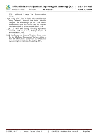 International Research Journal of Engineering and Technology (IRJET) e-ISSN: 2395-0056
Volume: 05 Issue: 11 | Nov 2018 www.irjet.net p-ISSN: 2395-0072
NLP,” Intelligent Scalable Text Summarization,
1997.
[20] Y. Gong and X. Liu, “Generic text summarization
using relevance measure and latent semantic
analysis,” in Proceedings of the 24th annual
international ACM SIGIR conference on Research
and development in information retrieval, 2001.
[21] B. Liu, Web data mining: exploring hyperlinks,
contents, and usage data, Springer Science &
Business Media, 2007.
[22] J. Steinberger and K. Jezek, “Sentence Compression
for the LSA-based Summarizer,” in Proceedings of
the 7th International conference on information
systems implementation and modelling, 2006.
© 2018, IRJET | Impact Factor value: 7.211 | ISO 9001:2008 Certified Journal | Page 966
 