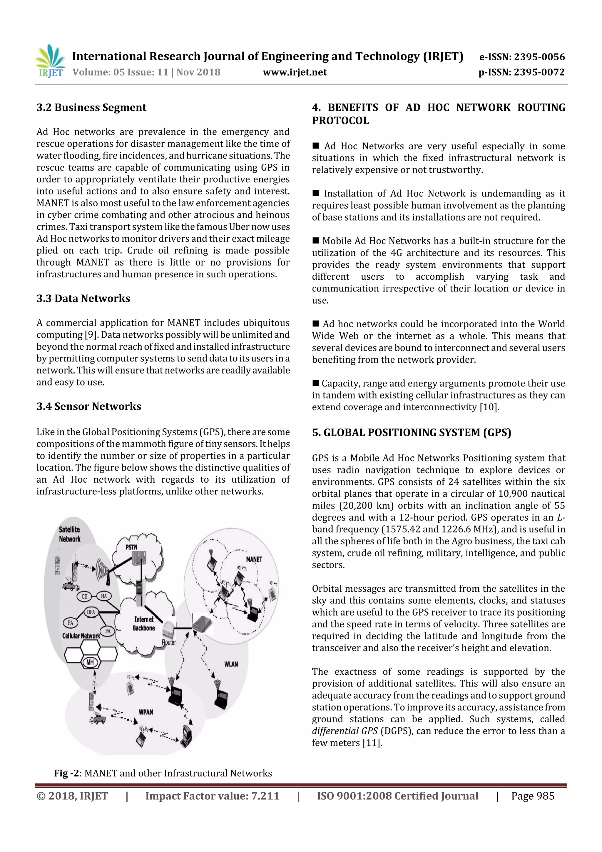International Research Journal of Engineering and Technology (IRJET) e-ISSN: 2395-0056
Volume: 05 Issue: 11 | Nov 2018 www.irjet.net p-ISSN: 2395-0072
© 2018, IRJET | Impact Factor value: 7.211 | ISO 9001:2008 Certified Journal | Page 985
3.2 Business Segment
Ad Hoc networks are prevalence in the emergency and
rescue operations for disaster management like the time of
water flooding, fire incidences, andhurricanesituations. The
rescue teams are capable of communicating using GPS in
order to appropriately ventilate their productive energies
into useful actions and to also ensure safety and interest.
MANET is also most useful to the law enforcement agencies
in cyber crime combating and other atrocious and heinous
crimes. Taxi transport system likethefamousUber now uses
Ad Hoc networks to monitor drivers and their exact mileage
plied on each trip. Crude oil refining is made possible
through MANET as there is little or no provisions for
infrastructures and human presence in such operations.
3.3 Data Networks
A commercial application for MANET includes ubiquitous
computing [9]. Data networks possibly will beunlimitedand
beyond the normal reachoffixedandinstalledinfrastructure
by permitting computer systems to senddata toitsusersina
network. This will ensurethatnetworksarereadilyavailable
and easy to use.
3.4 Sensor Networks
Like in the Global Positioning Systems (GPS), there aresome
compositions of the mammoth figure of tinysensors.Ithelps
to identify the number or size of properties in a particular
location. The figure below shows the distinctive qualities of
an Ad Hoc network with regards to its utilization of
infrastructure-less platforms, unlike other networks.
Fig -2: MANET and other Infrastructural Networks
4. BENEFITS OF AD HOC NETWORK ROUTING
PROTOCOL
 Ad Hoc Networks are very useful especially in some
situations in which the fixed infrastructural network is
relatively expensive or not trustworthy.
 Installation of Ad Hoc Network is undemanding as it
requires least possible human involvement as the planning
of base stations and its installations are not required.
 Mobile Ad Hoc Networks has a built-in structure for the
utilization of the 4G architecture and its resources. This
provides the ready system environments that support
different users to accomplish varying task and
communication irrespective of their location or device in
use.
 Ad hoc networks could be incorporated into the World
Wide Web or the internet as a whole. This means that
several devices are bound to interconnect and several users
benefiting from the network provider.
 Capacity, range and energy arguments promote their use
in tandem with existing cellular infrastructures as they can
extend coverage and interconnectivity [10].
5. GLOBAL POSITIONING SYSTEM (GPS)
GPS is a Mobile Ad Hoc Networks Positioning system that
uses radio navigation technique to explore devices or
environments. GPS consists of 24 satellites within the six
orbital planes that operate in a circular of 10,900 nautical
miles (20,200 km) orbits with an inclination angle of 55
degrees and with a 12-hour period. GPS operates in an L-
band frequency (1575.42 and 1226.6 MHz), and is useful in
all the spheres of life both in the Agro business, the taxi cab
system, crude oil refining, military, intelligence, and public
sectors.
Orbital messages are transmitted from the satellites in the
sky and this contains some elements, clocks, and statuses
which are useful to the GPS receiver to trace its positioning
and the speed rate in terms of velocity. Three satellites are
required in deciding the latitude and longitude from the
transceiver and also the receiver’s height and elevation.
The exactness of some readings is supported by the
provision of additional satellites. This will also ensure an
adequate accuracy from the readings and to support ground
station operations. To improve its accuracy, assistance from
ground stations can be applied. Such systems, called
differential GPS (DGPS), can reduce the error to less than a
few meters [11].
 