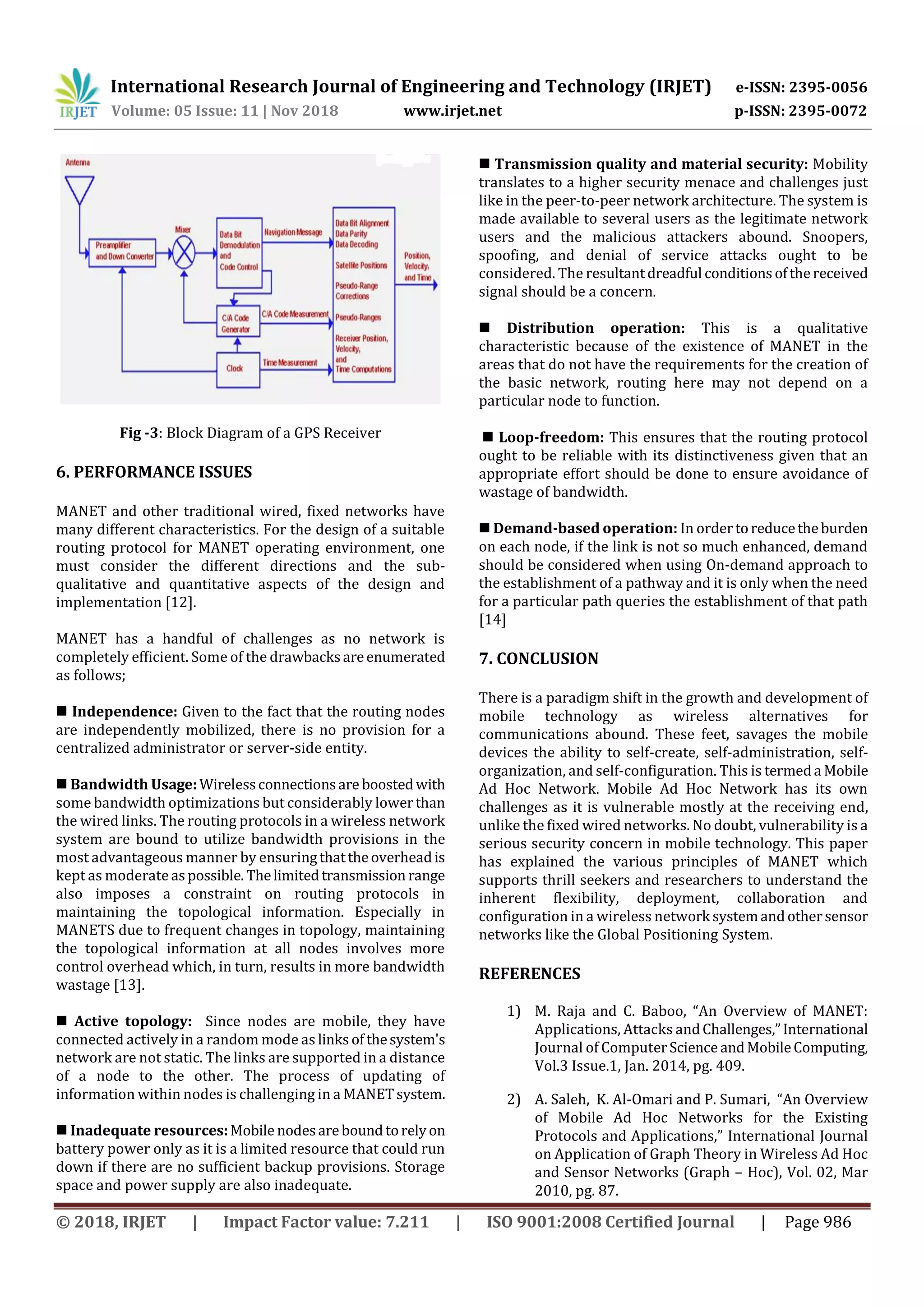 International Research Journal of Engineering and Technology (IRJET) e-ISSN: 2395-0056
Volume: 05 Issue: 11 | Nov 2018 www.irjet.net p-ISSN: 2395-0072
© 2018, IRJET | Impact Factor value: 7.211 | ISO 9001:2008 Certified Journal | Page 986
Fig -3: Block Diagram of a GPS Receiver
6. PERFORMANCE ISSUES
MANET and other traditional wired, fixed networks have
many different characteristics. For the design of a suitable
routing protocol for MANET operating environment, one
must consider the different directions and the sub-
qualitative and quantitative aspects of the design and
implementation [12].
MANET has a handful of challenges as no network is
completely efficient. Some of the drawbacksareenumerated
as follows;
 Independence: Given to the fact that the routing nodes
are independently mobilized, there is no provision for a
centralized administrator or server-side entity.
 Bandwidth Usage:Wirelessconnectionsare boostedwith
some bandwidth optimizations but considerably lowerthan
the wired links. The routing protocols in a wireless network
system are bound to utilize bandwidth provisions in the
most advantageous manner by ensuringthattheoverheadis
kept as moderateaspossible. Thelimitedtransmission range
also imposes a constraint on routing protocols in
maintaining the topological information. Especially in
MANETS due to frequent changes in topology, maintaining
the topological information at all nodes involves more
control overhead which, in turn, results in more bandwidth
wastage [13].
 Active topology: Since nodes are mobile, they have
connected actively in a random mode as linksof thesystem's
network are not static. The links are supported in a distance
of a node to the other. The process of updating of
information within nodes is challenging in a MANETsystem.
 Inadequate resources:Mobile nodesareboundtorelyon
battery power only as it is a limited resource that could run
down if there are no sufficient backup provisions. Storage
space and power supply are also inadequate.
 Transmission quality and material security: Mobility
translates to a higher security menace and challenges just
like in the peer-to-peer network architecture. The system is
made available to several users as the legitimate network
users and the malicious attackers abound. Snoopers,
spoofing, and denial of service attacks ought to be
considered. The resultantdreadful conditionsofthereceived
signal should be a concern.
 Distribution operation: This is a qualitative
characteristic because of the existence of MANET in the
areas that do not have the requirements for the creation of
the basic network, routing here may not depend on a
particular node to function.
 Loop-freedom: This ensures that the routing protocol
ought to be reliable with its distinctiveness given that an
appropriate effort should be done to ensure avoidance of
wastage of bandwidth.
 Demand-based operation: In ordertoreducetheburden
on each node, if the link is not so much enhanced, demand
should be considered when using On-demand approach to
the establishment of a pathway and it is only when the need
for a particular path queries the establishment of that path
[14]
7. CONCLUSION
There is a paradigm shift in the growth and development of
mobile technology as wireless alternatives for
communications abound. These feet, savages the mobile
devices the ability to self-create, self-administration, self-
organization, and self-configuration. This is termeda Mobile
Ad Hoc Network. Mobile Ad Hoc Network has its own
challenges as it is vulnerable mostly at the receiving end,
unlike the fixed wired networks. No doubt, vulnerability is a
serious security concern in mobile technology. This paper
has explained the various principles of MANET which
supports thrill seekers and researchers to understand the
inherent flexibility, deployment, collaboration and
configuration in a wireless network systemandothersensor
networks like the Global Positioning System.
REFERENCES
1) M. Raja and C. Baboo, “An Overview of MANET:
Applications, Attacks andChallenges,”International
Journal of ComputerScience andMobileComputing,
Vol.3 Issue.1, Jan. 2014, pg. 409.
2) A. Saleh, K. Al-Omari and P. Sumari, “An Overview
of Mobile Ad Hoc Networks for the Existing
Protocols and Applications,” International Journal
on Application of Graph Theory in Wireless Ad Hoc
and Sensor Networks (Graph – Hoc), Vol. 02, Mar
2010, pg. 87.
 