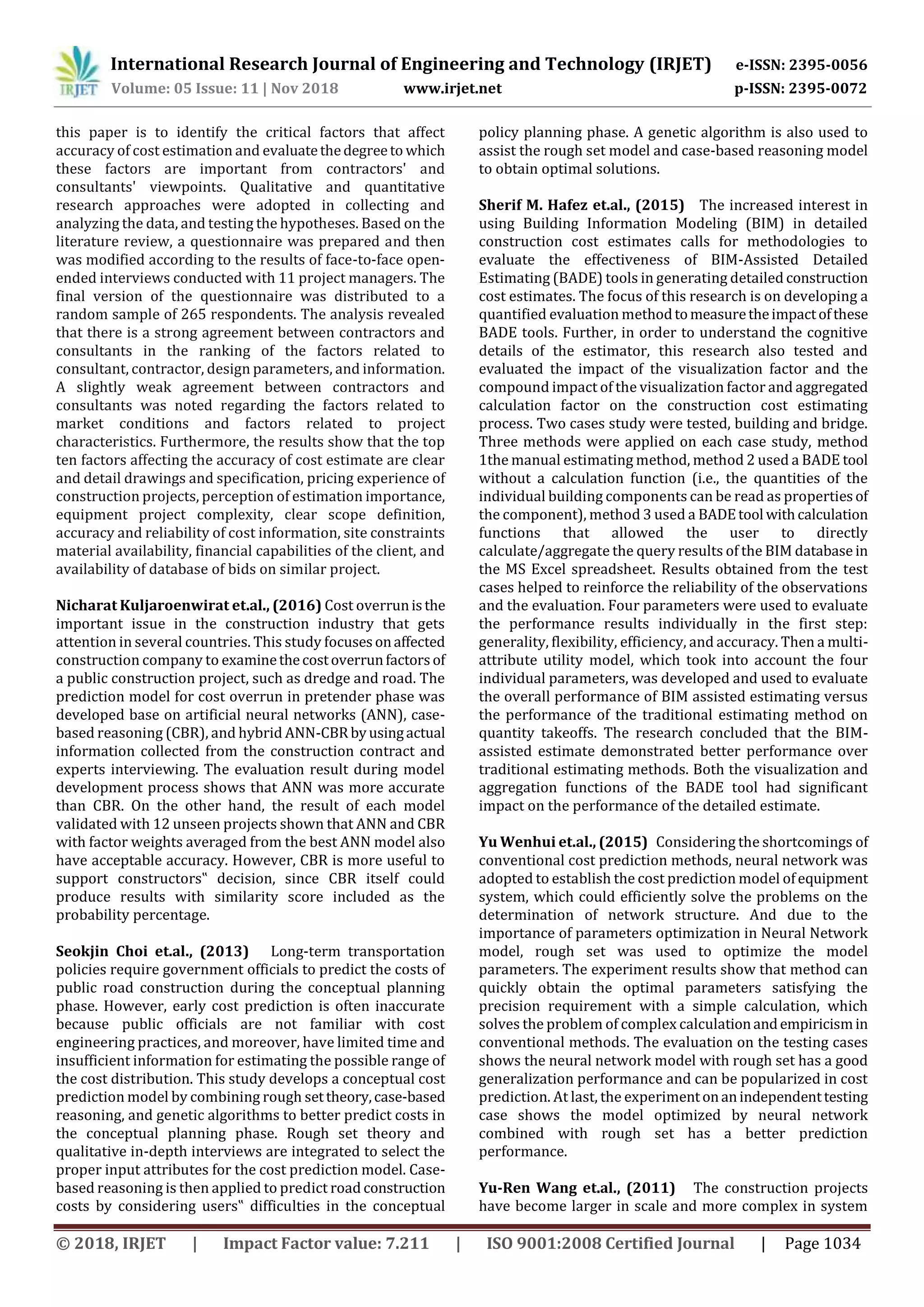 International Research Journal of Engineering and Technology (IRJET) e-ISSN: 2395-0056
Volume: 05 Issue: 11 | Nov 2018 www.irjet.net p-ISSN: 2395-0072
© 2018, IRJET | Impact Factor value: 7.211 | ISO 9001:2008 Certified Journal | Page 1034
this paper is to identify the critical factors that affect
accuracy of cost estimation and evaluatethedegreeto which
these factors are important from contractors' and
consultants' viewpoints. Qualitative and quantitative
research approaches were adopted in collecting and
analyzing the data, and testing the hypotheses. Based on the
literature review, a questionnaire was prepared and then
was modified according to the results of face-to-face open-
ended interviews conducted with 11 project managers. The
final version of the questionnaire was distributed to a
random sample of 265 respondents. The analysis revealed
that there is a strong agreement between contractors and
consultants in the ranking of the factors related to
consultant, contractor, design parameters, and information.
A slightly weak agreement between contractors and
consultants was noted regarding the factors related to
market conditions and factors related to project
characteristics. Furthermore, the results show that the top
ten factors affecting the accuracy of cost estimate are clear
and detail drawings and specification, pricing experience of
construction projects, perception of estimation importance,
equipment project complexity, clear scope definition,
accuracy and reliability of cost information, site constraints
material availability, financial capabilities of the client, and
availability of database of bids on similar project.
Nicharat Kuljaroenwirat et.al., (2016) Cost overrunisthe
important issue in the construction industry that gets
attention in several countries. This study focusesonaffected
construction company to examinethecostoverrunfactorsof
a public construction project, such as dredge and road. The
prediction model for cost overrun in pretender phase was
developed base on artificial neural networks (ANN), case-
based reasoning (CBR), and hybrid ANN-CBR byusingactual
information collected from the construction contract and
experts interviewing. The evaluation result during model
development process shows that ANN was more accurate
than CBR. On the other hand, the result of each model
validated with 12 unseen projects shown that ANN and CBR
with factor weights averaged from the best ANN model also
have acceptable accuracy. However, CBR is more useful to
support constructors‟ decision, since CBR itself could
produce results with similarity score included as the
probability percentage.
Seokjin Choi et.al., (2013) Long-term transportation
policies require government officials to predict the costs of
public road construction during the conceptual planning
phase. However, early cost prediction is often inaccurate
because public officials are not familiar with cost
engineering practices, and moreover, have limited time and
insufficient information for estimating the possible range of
the cost distribution. This study develops a conceptual cost
prediction model by combining rough settheory,case-based
reasoning, and genetic algorithms to better predict costs in
the conceptual planning phase. Rough set theory and
qualitative in-depth interviews are integrated to select the
proper input attributes for the cost prediction model. Case-
based reasoning is then applied to predict road construction
costs by considering users‟ difficulties in the conceptual
policy planning phase. A genetic algorithm is also used to
assist the rough set model and case-based reasoning model
to obtain optimal solutions.
Sherif M. Hafez et.al., (2015) The increased interest in
using Building Information Modeling (BIM) in detailed
construction cost estimates calls for methodologies to
evaluate the effectiveness of BIM-Assisted Detailed
Estimating (BADE) tools in generating detailed construction
cost estimates. The focus of this research is on developing a
quantified evaluation methodtomeasuretheimpactofthese
BADE tools. Further, in order to understand the cognitive
details of the estimator, this research also tested and
evaluated the impact of the visualization factor and the
compound impact of the visualization factor and aggregated
calculation factor on the construction cost estimating
process. Two cases study were tested, building and bridge.
Three methods were applied on each case study, method
1the manual estimating method, method 2 used a BADE tool
without a calculation function (i.e., the quantities of the
individual building components can be read as propertiesof
the component), method 3 used a BADEtool withcalculation
functions that allowed the user to directly
calculate/aggregate the query results of the BIM database in
the MS Excel spreadsheet. Results obtained from the test
cases helped to reinforce the reliability of the observations
and the evaluation. Four parameters were used to evaluate
the performance results individually in the first step:
generality, flexibility, efficiency, and accuracy. Then a multi-
attribute utility model, which took into account the four
individual parameters, was developed and used to evaluate
the overall performance of BIM assisted estimating versus
the performance of the traditional estimating method on
quantity takeoffs. The research concluded that the BIM-
assisted estimate demonstrated better performance over
traditional estimating methods. Both the visualization and
aggregation functions of the BADE tool had significant
impact on the performance of the detailed estimate.
Yu Wenhui et.al., (2015) Considering the shortcomings of
conventional cost prediction methods, neural network was
adopted to establish the cost prediction model ofequipment
system, which could efficiently solve the problems on the
determination of network structure. And due to the
importance of parameters optimization in Neural Network
model, rough set was used to optimize the model
parameters. The experiment results show that method can
quickly obtain the optimal parameters satisfying the
precision requirement with a simple calculation, which
solves the problem of complex calculationandempiricismin
conventional methods. The evaluation on the testing cases
shows the neural network model with rough set has a good
generalization performance and can be popularized in cost
prediction. At last, the experimentonanindependenttesting
case shows the model optimized by neural network
combined with rough set has a better prediction
performance.
Yu-Ren Wang et.al., (2011) The construction projects
have become larger in scale and more complex in system
 