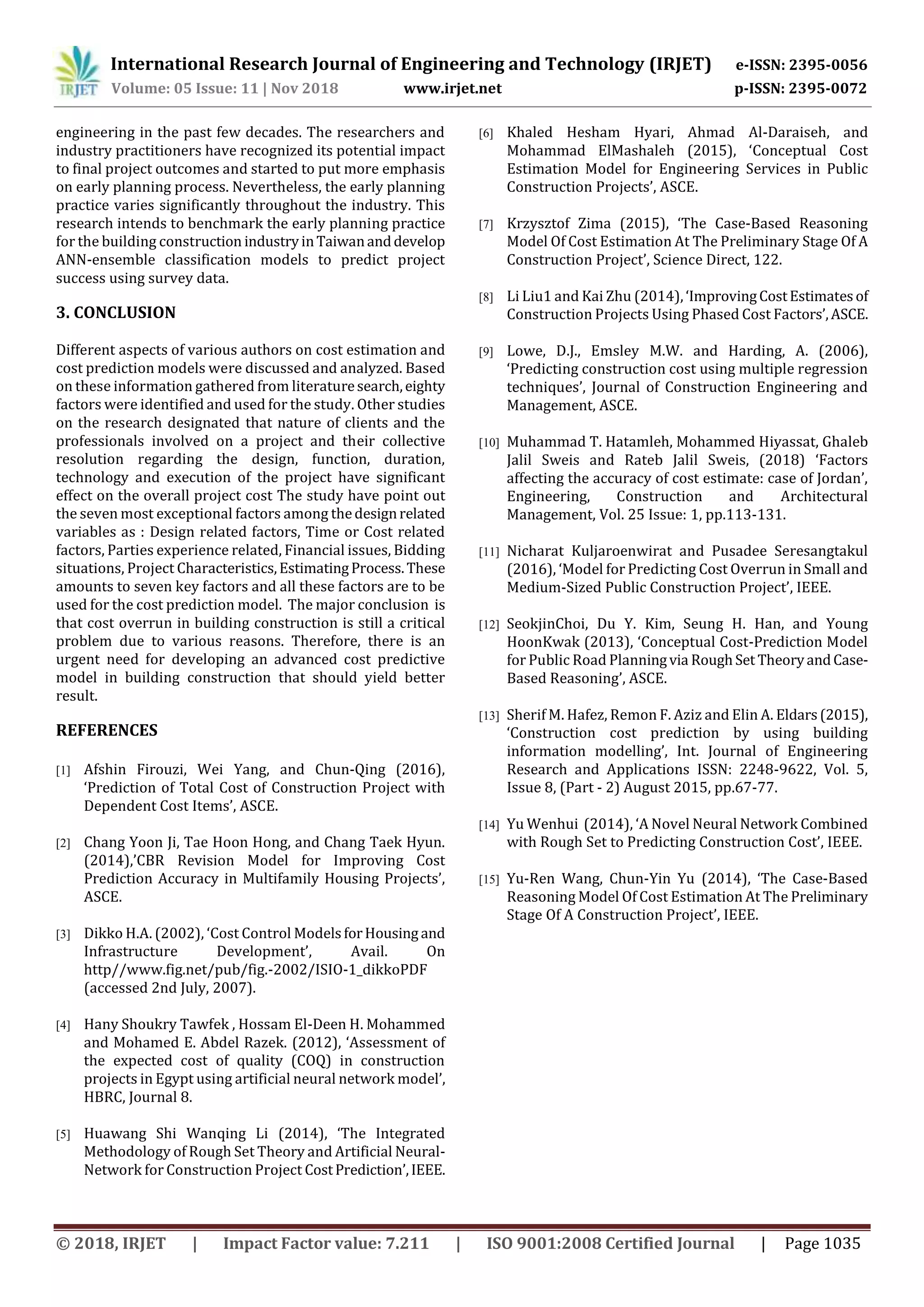International Research Journal of Engineering and Technology (IRJET) e-ISSN: 2395-0056
Volume: 05 Issue: 11 | Nov 2018 www.irjet.net p-ISSN: 2395-0072
© 2018, IRJET | Impact Factor value: 7.211 | ISO 9001:2008 Certified Journal | Page 1035
engineering in the past few decades. The researchers and
industry practitioners have recognized its potential impact
to final project outcomes and started to put more emphasis
on early planning process. Nevertheless, the early planning
practice varies significantly throughout the industry. This
research intends to benchmark the early planning practice
for the building construction industryinTaiwananddevelop
ANN-ensemble classification models to predict project
success using survey data.
3. CONCLUSION
Different aspects of various authors on cost estimation and
cost prediction models were discussed and analyzed. Based
on these information gathered from literaturesearch,eighty
factors were identified and used for the study. Other studies
on the research designated that nature of clients and the
professionals involved on a project and their collective
resolution regarding the design, function, duration,
technology and execution of the project have significant
effect on the overall project cost The study have point out
the seven most exceptional factors among thedesignrelated
variables as : Design related factors, Time or Cost related
factors, Parties experience related, Financial issues, Bidding
situations, Project Characteristics,EstimatingProcess.These
amounts to seven key factors and all these factors are to be
used for the cost prediction model. The major conclusion is
that cost overrun in building construction is still a critical
problem due to various reasons. Therefore, there is an
urgent need for developing an advanced cost predictive
model in building construction that should yield better
result.
REFERENCES
[1] Afshin Firouzi, Wei Yang, and Chun-Qing (2016),
‘Prediction of Total Cost of Construction Project with
Dependent Cost Items’, ASCE.
[2] Chang Yoon Ji, Tae Hoon Hong, and Chang Taek Hyun.
(2014),’CBR Revision Model for Improving Cost
Prediction Accuracy in Multifamily Housing Projects’,
ASCE.
[3] Dikko H.A. (2002), ‘Cost Control ModelsforHousing and
Infrastructure Development’, Avail. On
http//www.fig.net/pub/fig.-2002/ISIO-1_dikkoPDF
(accessed 2nd July, 2007).
[4] Hany Shoukry Tawfek , Hossam El-Deen H. Mohammed
and Mohamed E. Abdel Razek. (2012), ‘Assessment of
the expected cost of quality (COQ) in construction
projects in Egypt using artificial neural network model’,
HBRC, Journal 8.
[5] Huawang Shi Wanqing Li (2014), ‘The Integrated
Methodology of Rough Set Theory and Artificial Neural-
Network for Construction Project CostPrediction’,IEEE.
[6] Khaled Hesham Hyari, Ahmad Al-Daraiseh, and
Mohammad ElMashaleh (2015), ‘Conceptual Cost
Estimation Model for Engineering Services in Public
Construction Projects’, ASCE.
[7] Krzysztof Zima (2015), ‘The Case-Based Reasoning
Model Of Cost Estimation At The Preliminary Stage Of A
Construction Project’, Science Direct, 122.
[8] Li Liu1 and Kai Zhu (2014),‘ImprovingCostEstimatesof
Construction Projects Using Phased Cost Factors’,ASCE.
[9] Lowe, D.J., Emsley M.W. and Harding, A. (2006),
‘Predicting construction cost using multiple regression
techniques’, Journal of Construction Engineering and
Management, ASCE.
[10] Muhammad T. Hatamleh, Mohammed Hiyassat, Ghaleb
Jalil Sweis and Rateb Jalil Sweis, (2018) ‘Factors
affecting the accuracy of cost estimate: case of Jordan’,
Engineering, Construction and Architectural
Management, Vol. 25 Issue: 1, pp.113-131.
[11] Nicharat Kuljaroenwirat and Pusadee Seresangtakul
(2016), ‘Model for Predicting Cost Overrun in Small and
Medium-Sized Public Construction Project’, IEEE.
[12] SeokjinChoi, Du Y. Kim, Seung H. Han, and Young
HoonKwak (2013), ‘Conceptual Cost-Prediction Model
for Public Road Planningvia RoughSet TheoryandCase-
Based Reasoning’, ASCE.
[13] Sherif M. Hafez, Remon F. Aziz and Elin A. Eldars(2015),
‘Construction cost prediction by using building
information modelling’, Int. Journal of Engineering
Research and Applications ISSN: 2248-9622, Vol. 5,
Issue 8, (Part - 2) August 2015, pp.67-77.
[14] Yu Wenhui (2014), ‘A Novel Neural Network Combined
with Rough Set to Predicting Construction Cost’, IEEE.
[15] Yu-Ren Wang, Chun-Yin Yu (2014), ‘The Case-Based
Reasoning Model Of Cost Estimation At The Preliminary
Stage Of A Construction Project’, IEEE.
 