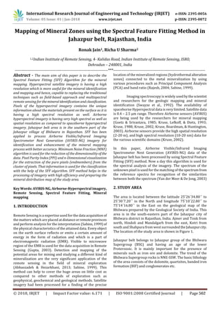 International Research Journal of Engineering and Technology (IRJET) e-ISSN: 2395-0056
Volume: 05 Issue: 01 | Jan-2018 www.irjet.net p-ISSN: 2395-0072
Mapping of Mineral Zones using the Spectral Feature Fitting Method in
Jahazpur belt, Rajasthan, India
1,2Indian Institute of Remote Sensing, 4- Kalidas Road, Indian Institute of Remote Sensing, ISRO,
Dehradun – 248001, India
---------------------------------------------------------------------***--------------------------------------------------------------------
Abstract - The main aim of this paper is to describe the
Spectral Feature Fitting (SFF) Algorithm for the mineral
mapping. Hyperspectral satellite imagery is having a high
resolution which is more useful for the mineral identification
and mapping and hence, capable to replacing the traditional
techniques such as field-based approach and multispectral
remote sensing for themineralidentificationandclassification.
Pixels of the hyperspectral imagery contains the unique
information about the materials present on the surface as it is
having a high spectral resolution as well. Airborne
hyperspectral imagery is having very high spectral as well as
spatial resolution as compared to spaceborne hyperspectral
imagery. Jahazpur belt area is in the southern part of the
Jahazpur village of Bhilwara in Rajasthan. SFF has been
applied to process Airborne Visible/Infrared Imaging
Spectrometer Next Generation (AVIRIS-NG) imagery for
identification and enhancement of the mineral mapping
process with better accuracy. Minimum Noise Fraction (MNF)
algorithm is used for the reduction of the dimensionalityof the
data. Pixel Purity Index (PPI) and n-Dimensional visualization
for the extraction of the pure pixels (endmembers) from the
cluster of pixels. That information is used for the classification
with the help of the SFF algorithm. SFF method helps in the
processing of imagery with high efficiency and preparing the
mineral distribution map of the study area.
KeyWords:AVIRIS-NG, Airborne-Hyperspectral imagery,
Remote Sensing, Spectral Feature Fitting, Mineral
mapping
1. INTRODUCTION
Remote Sensing is a expertise used for the data acquisitionof
the matters which are placed atdistanceorremoteprovinces
and perform analysis for the interpretation (Sabins,1999) of
the physical characteristics of the attained data. Everyobject
on the earth surface reflects or emits a certain amount of
energy in the form of radiation and which is a part of
electromagnetic radiation (EMR). Visible to microwave
region of the EMR is used for the data acquisition in Remote
Sensing (Gupta, 2003). Detection and mapping of the
potential areas for mining and studying a different kind of
mineralization are the very significant application of the
remote sensing in the field of mineral exploration
(Abbaszadeh & Hezarkhani, 2013; Sabine, 1999). This
method can help to cover the huge areas on little cost as
compared to other methods of exploration such as
geophysical, geochemical and geological methods. Satellite
imagery had been processed for a finding of the precise
location of the mineralized regions (hydrothermal alteration
zones) connected to the metal mineralization by using
various procedures such as Principal Component Analysis
(PCA) and band ratio (Rajesh, 2004; Sabine, 1999).
Imaging spectroscopy is widely usedbythescientist
and researchers for the geologic mapping and mineral
identification (Swayze et al., 1992). The availability of
spaceborne Hyperspectral data is very limited. Satellite data
is 0.4 – 2.5 µm range. Therefore Airborne sensors (AVIRIS)
are being used by the researchers for mineral mapping
(Goetz & Srivastava, 1985; Kruse, Lefkoff, & Dietz, 1993;
Kruse, 1988; Kruse, 2002; Kruse, Boardman, & Huntington,
2003). Airborne sensors provide the high spatial resolution
(2-20 m), and high spectral resolution (10-20 nm) data for
the various scientific domains (Kruse, 2002).
In this paper, Airborne Visible/Infrared Imaging
Spectrometer Next Generation (AVIRIS-NG) data of the
Jahazpur belt has been processed by using Spectral Feature
Fitting (SFF) method. Now a day this algorithm is used for
the spectral analysis of the imagery. The spectrum of the
unknown pixel is used for the matching of thespectrumfrom
the reference spectra for recognition of the similarities
between both the spectrum (Van der Meer & De Jong, 2003)
2. STUDY AREA
The area is located between the latitude 25˚26΄34.80΄΄ to
25˚30΄7.20΄΄ in the North and longitude 75˚10΄22.80΄΄ to
75˚14΄16.80΄΄ in the East on the geological map of the
Bhilwara prepared by the Geological Society of India. This
area is in the south-eastern part of the Jahazpur city of
Bhilwara district in Rajasthan, India. Ajmer and Tonk from
north, Hindoli and Mandalgarh from the east, Kotri from
south and Shahpura from west surroundedtheJahazpurcity.
The location of the study area is shown in Figure 1.
Jahazpur belt belongs to Jahazpur group of the Bhilwara
Supergroup (BSG) and having an age of the lower
Proterozoic. It is mainly important for the presence of
minerals such as iron ore and dolomite. The trend of the
Bhilwara Supergroup rocks is NNE-SSW. The basic lithology
of the area consists of the dolomite, quartzites, banded iron
formation (BIF) and conglomerates etc.
© 2018, IRJET | Impact Factor value: 6.171 | ISO 9001:2008 Certified Journal | Page 562
Ronak Jain1, Richa U Sharma2
 