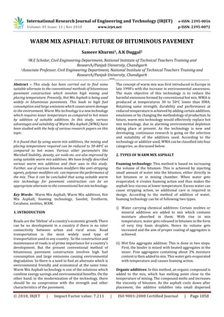 International Research Journal of Engineering and Technology (IRJET) e-ISSN: 2395-0056
Volume: 05 Issue: 11 | Nov 2018 www.irjet.net p-ISSN: 2395-0072
© 2018, IRJET | Impact Factor value: 7.211 | ISO 9001:2008 Certified Journal | Page 1058
WARM MIX ASPHALT: FUTURE OF BITUMINOUS PAVEMENT
Sameer Khurmi1, A.K Duggal2
1M.E Scholar, Civil Engineering Department, National Institute of Technical Teachers Training and
Research/Panjab University, Chandigarh
2Associate Professor, Civil Engineering Department, National Institute of Technical Teachers Training and
Research/Panjab University, Chandigarh
---------------------------------------------------------------------***---------------------------------------------------------------------
Abstract – This study has been carried out to find some
suitable alternate to the conventional methods of bituminous
pavement construction which involves high mixing and
placing temperature. Presently, Hot Mix Asphalt is being used
widely in bituminous pavements. This leads to high fuel
consumption and large emissionswhichcausessevere damage
to the environment. Warm Mix technology isanewtechnology
which requires lesser temperature as compared to hot mixes
by addition of suitable additives. In this study, various
advantages and suitability of Warm Mix Asphalt (WMA) have
been studied with the help of various research papers on this
topic.
It is found that by using warm mix additives, the mixing and
placing temperature required can be reduced to 30-40oC as
compared to hot mixes. Various other parameters like
Marshall Stability, density, air voids etc. are also improved by
using suitable warm mix additives. We have briefly described
various warm mix additives and their uses in this study.
Further, use of various bitumen modifiers like anti-stripping
agents, polymer modifiers etc. canimprovetheperformance of
the mix. Thus it can be concluded that using suitable warm
mix technology for pavement construction can be an
appropriate alternate to the conventional hot mixtechnology.
Key Words: Warm Mix Asphalt, Warm Mix additives, Hot
Mix Asphalt, foaming technology, Sasobit, Evotherm,
Cecabase, zeolites, WAM.
1. INTRODUCTION
Roads are the ‘lifeline’ of a country’seconomic growth.There
can be no development in a country if there is no inter
connectivity between urban and rural areas. Road
transportation is the most widely used type of
transportation used in any country. So the construction and
maintenance of roads is of prime importance for a country’s
development. But the present conventional method of
bituminous pavement construction involves high fuel
consumption and large emissions causing environmental
degradation. So there is a need to find an alternate which is
environmental friendly and economical at the same time.
Warm Mix Asphalt technology is one of the solutions which
combine energy savings and environmental benefits. On the
other hand, in the modernization of the technology, there
should be no compromise with the strength and other
characteristics of the pavement.
The concept of warm mix was first introduced in Europe in
late 1990’s with the increase in environmental awareness.
The main objective of this technology is to reduce the
harmful emissions formed by conventional hot mix. WMA is
produced at temperatures 30 to 50oC lower than HMA.
Retaining same strength, durability and performance at
reduced temperatureisachievedbyaddingcertainadditives,
emulsions or by changing the methodology of production. In
future, warm mix technology would effectively replace hot
mix technology, due to alarming environmental depletion
taking place at present. As the technology is new and
developing, continuous research is going on the selection
and suitability of the additives used. According to the
technology or additive used, WMA can be classified intofour
categories, as discussed below.
2. TYPES OF WARM MIX ASPHALT
Foaming technology: This method is based on increasing
the volume of the bitumen. This is achieved by injecting
small amount of water into the bitumen, either directly in
hot bitumen or in mixing chamber. When water gets
evaporated, it creates foaming action and thus makes the
asphalt less viscous at lower temperature. Excess water can
cause stripping action, so additional care is required in
design. According to the method of addition of water,
foaming technology can be of following two types.
i) Water carrying chemical additives: Certain zeolites or
mineral additives are added to mix which contains
moisture absorbed in them. With rise in mix
temperature, water gets released in bitumen in the form
of very tiny foam droplets. Hence its volume gets
increased and the aim of proper coating of aggregates is
achieved.
ii) Wet fine aggregate addition: This is done in two steps.
First, the binder is mixed with heated aggregates in the
mixer. Fine aggregates containing about 3% moisture
content is then added to mix. This water gets evaporated
with temperature and causes foaming action.
Organic additives: In this method, an organic compound is
added to the mix, which has melting point close to the
temperature of mixing. The compound melts and increases
the viscosity of bitumen. As the asphalt cools down after
placement, the additive solidifies into small dispersed
 