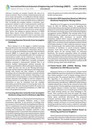 International Research Journal of Engineering and Technology (IRJET) e-ISSN: 2395-0056
Volume: 05 Issue: 11 | Nov 2018 www.irjet.net p-ISSN: 2395-0072
© 2018, IRJET | Impact Factor value: 7.211 | ISO 9001:2008 Certified Journal | Page 1069
inference. Consider an example Consider the sale of ice
cream in summer. There is a linear relation betweenthesale
of ice cream and weather. It is difficult to find the relation
between the sale of ice cream and other factors. The relation
between the sale of ice cream and all the factors isdifficultto
find. To handle this complex relation a stochastic semi-
parametric method is used. A semi-parametric model has
two parts: In this example, the first part is the relation
between the sale of ice cream and weather. And the second
part is the relation between the sale of ice cream and the
other factors. By making an optimal inference on RMSE
(Root Mean Square Error), distribution function semi-
parametric regression imputation aims to overcome some
shortcomings in non-parametric models and linear models.
2.2 Learning Bayesian Networks from Incomplete
Databases
Marco Ramoni et al. [3] suggest a method Learning
Bayesian Networks from Incomplete Databases. A Bayesian
network is used to represent how information about one
event can change the probability of another. Bayesian Belief
network (BBN) is a special type of diagram ad which
associated with a set of probability table. Here variables are
represented as nodes, can be continuous or discrete. Arc
represents the relationship between variables. To learn the
graphical structure of a BBN from a possibly incomplete
database proposed a deterministic method. This is an
iterative method. Deterministic method estimates the
conditional probabilities. Which defining the dependencies
in a BBN, but does not rely on the Missing Information
Principle and this method is called Bound and Collapse(BC).
Started with bound and then collapse is performed.
Bounding is the set of possible estimates consistent withthe
available observations in the database. Depending on the
assumed pattern of missing data a convexcombinationof the
extreme estimates with weights is used for collapses the
resulting interval to a point. May be an external source of
information or may be estimated from the available
information provide the pattern of missing data under the
assumption that data are missing at random. BC can be used
to both assess the conditional probabilities of a BBN and
induce the graphical structure.
2.3 Learning Bayesian networks from incomplete
databases usinganovelevolutionaryalgorithm
Man Leung Wong et al. [4] proposed learning Bayesian
networks from incomplete databases using a novel
evolutionary algorithm. In the presence of missing value
here propose a novel method forlearningBayesianNetwork.
This is a combination of a novel evolutionary algorithm the
traditional Expectation Maximization (EM) algorithm. For
learning and evaluating the candidate networks a data
completing procedure is presented. Newmethodovercomes
the problem of getting stuck insub-optimal solutions.Hybrid
Evolutionary Algorithm(HEA)doesnotdeal withincomplete
databases. The novel evolutionary algorithm also known as
EBN (EvolutionaryBayesianNetwork learningmethod). This
utilizes the global search ability oftheHEAandappliesEMto
handle missing values.
2.4 Iterative KNN Imputation Based on GRA (Grey
Relational Analysis) for Missing Values
Ming Zhu et al. [5] suggest an iterative KNN Imputation
based on GRA for Missing Values. To analyzing the
relationship betweendiscretedata setsGRA (GreyRelational
Analysis) is used. Iterative KNN methods perform poorly in
the estimation of missing values in the trash pickup logistics
management system (TPLMS). The missing values in the
TPLMS data set are significant and result in unserviceable
decision-making. Here introduces an iterative KNN
imputation method which contains weighted k nearest
neighbor (KNN) imputation and the grey relational analysis
(GRA). This is an instance based imputation method.Instead
of Euclidean distance or other similarity measures using a
grey relational grade, this method takes advantage of the
correlation of attributes to search k-nearest neighbor
instances. From these nearest neighbour instances the
plausible values for the missing values are estimated
iteratively. The iterative imputation allows all available
values, including the imputed values frompreviousiteration
and the attribute values in the instances with missingvalues
to be utilized for estimating the missing values. Specifically,
regardless of the missing rate the imputation methodcan fill
in all the missing values with reliable data.
2.5 Cluster-based KNN (CKNN) Missing Value
Imputation for DNA Microarray Data
Phimmarin Keerin et al. [6] proposed a Cluster-based
KNN (CKNN) Missing Value Imputation for DNA Microarray
Data. Author proposes a new to impute missing values in
microarray data. The proposed algorithm is CKNN impute.
This algorithm is an extension of k nearest neighbor
imputation with local data clustering being incorporatedfor
improved quality and efficiency. CKNN kicks off by finding a
complete dataset this is done by the removal of rows with
missing value(s). Then by applying a clusteringtechnique on
the complete dataset k clusters and their corresponding
centroids are obtained. A set of similar genes of the target
gene (with missing values) are those belonging to the
cluster. Their centroid is the closer the target. The target
gene is imputed by applying k nearestneighbormethod with
similar genes previously determined. The proposed
technique performs better than the classical k nearest
neighbor method. This CKNN contain three major steps, fist,
finding a number of clusters, in a second step generating a
clustering model that will be used as a reference, and apply
the KNN impute in conjunction with the discovered clusters.
2.6 Missing Value Imputation Method Based on
Clustering and Nearest Neighbors
Satish Gajawada and Durga Toshniwal et al. [7] provide
a missing value imputation method based on Clustering and
Nearest Neighbors. The available complete objects are less
 