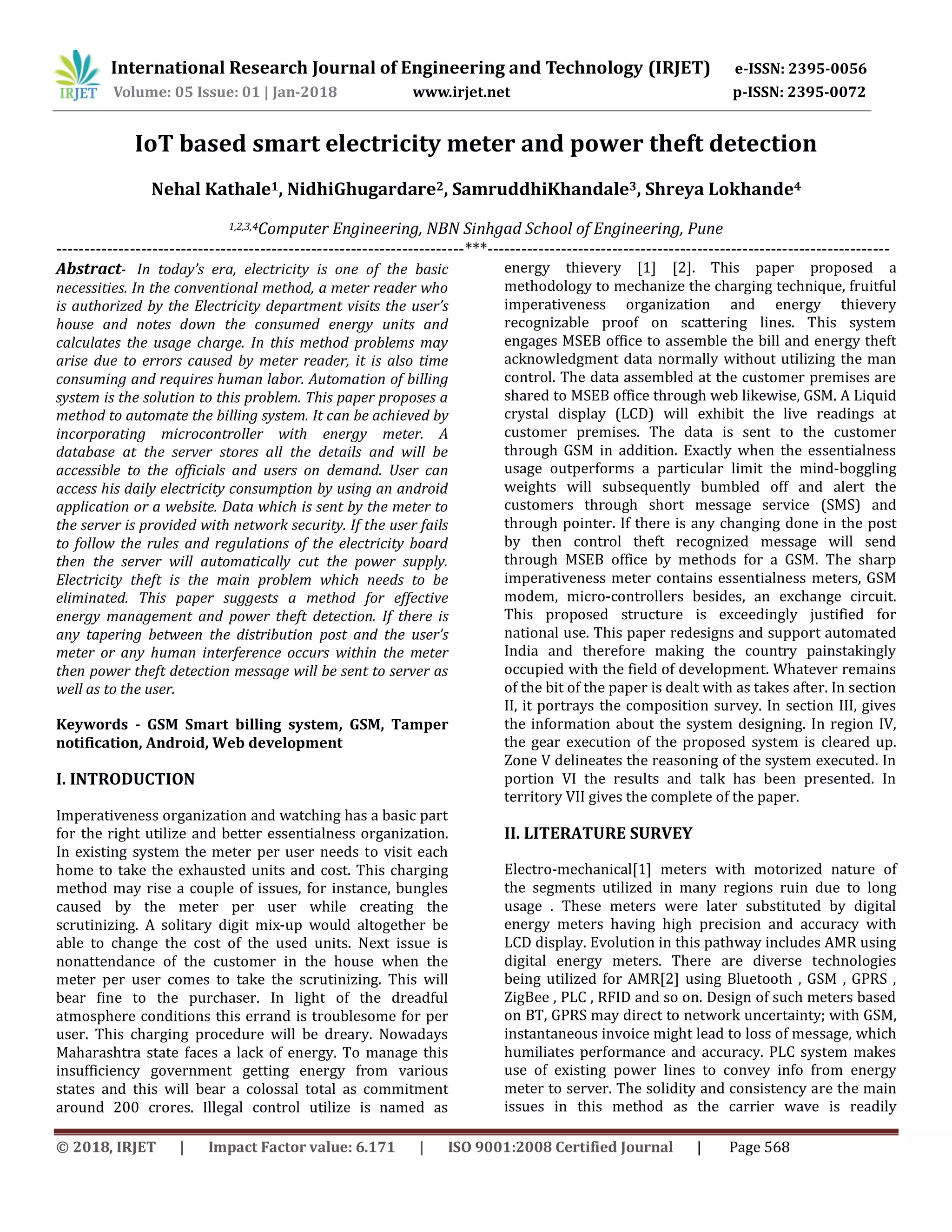 International Research Journal of Engineering and Technology (IRJET) e-ISSN: 2395-0056
Volume: 05 Issue: 01 | Jan-2018 www.irjet.net p-ISSN: 2395-0072
© 2018, IRJET | Impact Factor value: 6.171 | ISO 9001:2008 Certified Journal | Page 568
IoT based smart electricity meter and power theft detection
Nehal Kathale1, NidhiGhugardare2, SamruddhiKhandale3, Shreya Lokhande4
1,2,3,4Computer Engineering, NBN Sinhgad School of Engineering, Pune
------------------------------------------------------------------------***-----------------------------------------------------------------------
Abstract- In today’s era, electricity is one of the basic
necessities. In the conventional method, a meter reader who
is authorized by the Electricity department visits the user’s
house and notes down the consumed energy units and
calculates the usage charge. In this method problems may
arise due to errors caused by meter reader, it is also time
consuming and requires human labor. Automation of billing
system is the solution to this problem. This paper proposes a
method to automate the billing system. It can be achieved by
incorporating microcontroller with energy meter. A
database at the server stores all the details and will be
accessible to the officials and users on demand. User can
access his daily electricity consumption by using an android
application or a website. Data which is sent by the meter to
the server is provided with network security. If the user fails
to follow the rules and regulations of the electricity board
then the server will automatically cut the power supply.
Electricity theft is the main problem which needs to be
eliminated. This paper suggests a method for effective
energy management and power theft detection. If there is
any tapering between the distribution post and the user’s
meter or any human interference occurs within the meter
then power theft detection message will be sent to server as
well as to the user.
Keywords - GSM Smart billing system, GSM, Tamper
notification, Android, Web development
I. INTRODUCTION
Imperativeness organization and watching has a basic part
for the right utilize and better essentialness organization.
In existing system the meter per user needs to visit each
home to take the exhausted units and cost. This charging
method may rise a couple of issues, for instance, bungles
caused by the meter per user while creating the
scrutinizing. A solitary digit mix-up would altogether be
able to change the cost of the used units. Next issue is
nonattendance of the customer in the house when the
meter per user comes to take the scrutinizing. This will
bear fine to the purchaser. In light of the dreadful
atmosphere conditions this errand is troublesome for per
user. This charging procedure will be dreary. Nowadays
Maharashtra state faces a lack of energy. To manage this
insufficiency government getting energy from various
states and this will bear a colossal total as commitment
around 200 crores. Illegal control utilize is named as
energy thievery [1] [2]. This paper proposed a
methodology to mechanize the charging technique, fruitful
imperativeness organization and energy thievery
recognizable proof on scattering lines. This system
engages MSEB office to assemble the bill and energy theft
acknowledgment data normally without utilizing the man
control. The data assembled at the customer premises are
shared to MSEB office through web likewise, GSM. A Liquid
crystal display (LCD) will exhibit the live readings at
customer premises. The data is sent to the customer
through GSM in addition. Exactly when the essentialness
usage outperforms a particular limit the mind-boggling
weights will subsequently bumbled off and alert the
customers through short message service (SMS) and
through pointer. If there is any changing done in the post
by then control theft recognized message will send
through MSEB office by methods for a GSM. The sharp
imperativeness meter contains essentialness meters, GSM
modem, micro-controllers besides, an exchange circuit.
This proposed structure is exceedingly justified for
national use. This paper redesigns and support automated
India and therefore making the country painstakingly
occupied with the field of development. Whatever remains
of the bit of the paper is dealt with as takes after. In section
II, it portrays the composition survey. In section III, gives
the information about the system designing. In region IV,
the gear execution of the proposed system is cleared up.
Zone V delineates the reasoning of the system executed. In
portion VI the results and talk has been presented. In
territory VII gives the complete of the paper.
II. LITERATURE SURVEY
Electro-mechanical[1] meters with motorized nature of
the segments utilized in many regions ruin due to long
usage . These meters were later substituted by digital
energy meters having high precision and accuracy with
LCD display. Evolution in this pathway includes AMR using
digital energy meters. There are diverse technologies
being utilized for AMR[2] using Bluetooth , GSM , GPRS ,
ZigBee , PLC , RFID and so on. Design of such meters based
on BT, GPRS may direct to network uncertainty; with GSM,
instantaneous invoice might lead to loss of message, which
humiliates performance and accuracy. PLC system makes
use of existing power lines to convey info from energy
meter to server. The solidity and consistency are the main
issues in this method as the carrier wave is readily
 