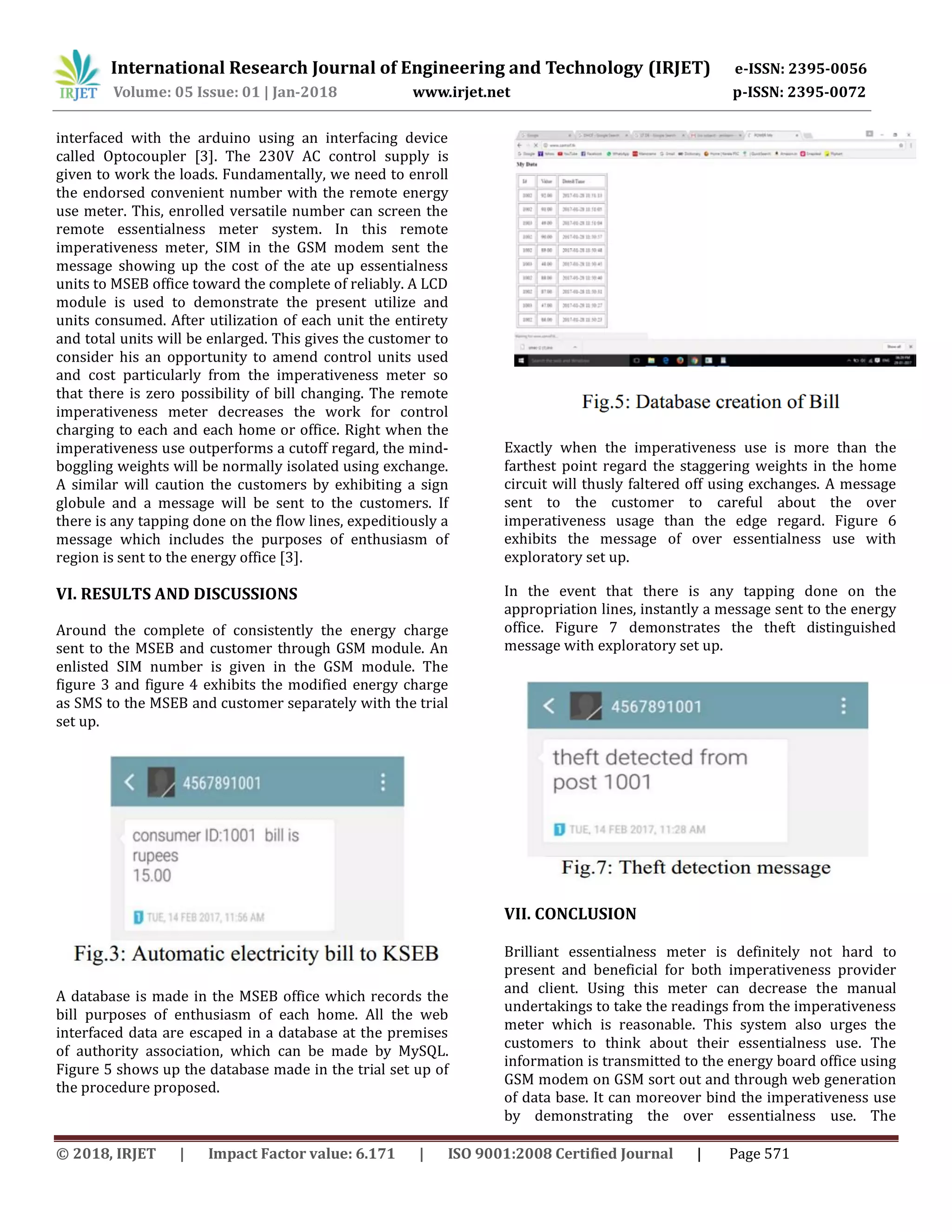 International Research Journal of Engineering and Technology (IRJET) e-ISSN: 2395-0056
Volume: 05 Issue: 01 | Jan-2018 www.irjet.net p-ISSN: 2395-0072
© 2018, IRJET | Impact Factor value: 6.171 | ISO 9001:2008 Certified Journal | Page 571
interfaced with the arduino using an interfacing device
called Optocoupler [3]. The 230V AC control supply is
given to work the loads. Fundamentally, we need to enroll
the endorsed convenient number with the remote energy
use meter. This, enrolled versatile number can screen the
remote essentialness meter system. In this remote
imperativeness meter, SIM in the GSM modem sent the
message showing up the cost of the ate up essentialness
units to MSEB office toward the complete of reliably. A LCD
module is used to demonstrate the present utilize and
units consumed. After utilization of each unit the entirety
and total units will be enlarged. This gives the customer to
consider his an opportunity to amend control units used
and cost particularly from the imperativeness meter so
that there is zero possibility of bill changing. The remote
imperativeness meter decreases the work for control
charging to each and each home or office. Right when the
imperativeness use outperforms a cutoff regard, the mind-
boggling weights will be normally isolated using exchange.
A similar will caution the customers by exhibiting a sign
globule and a message will be sent to the customers. If
there is any tapping done on the flow lines, expeditiously a
message which includes the purposes of enthusiasm of
region is sent to the energy office [3].
VI. RESULTS AND DISCUSSIONS
Around the complete of consistently the energy charge
sent to the MSEB and customer through GSM module. An
enlisted SIM number is given in the GSM module. The
figure 3 and figure 4 exhibits the modified energy charge
as SMS to the MSEB and customer separately with the trial
set up.
A database is made in the MSEB office which records the
bill purposes of enthusiasm of each home. All the web
interfaced data are escaped in a database at the premises
of authority association, which can be made by MySQL.
Figure 5 shows up the database made in the trial set up of
the procedure proposed.
Exactly when the imperativeness use is more than the
farthest point regard the staggering weights in the home
circuit will thusly faltered off using exchanges. A message
sent to the customer to careful about the over
imperativeness usage than the edge regard. Figure 6
exhibits the message of over essentialness use with
exploratory set up.
In the event that there is any tapping done on the
appropriation lines, instantly a message sent to the energy
office. Figure 7 demonstrates the theft distinguished
message with exploratory set up.
VII. CONCLUSION
Brilliant essentialness meter is definitely not hard to
present and beneficial for both imperativeness provider
and client. Using this meter can decrease the manual
undertakings to take the readings from the imperativeness
meter which is reasonable. This system also urges the
customers to think about their essentialness use. The
information is transmitted to the energy board office using
GSM modem on GSM sort out and through web generation
of data base. It can moreover bind the imperativeness use
by demonstrating the over essentialness use. The
 