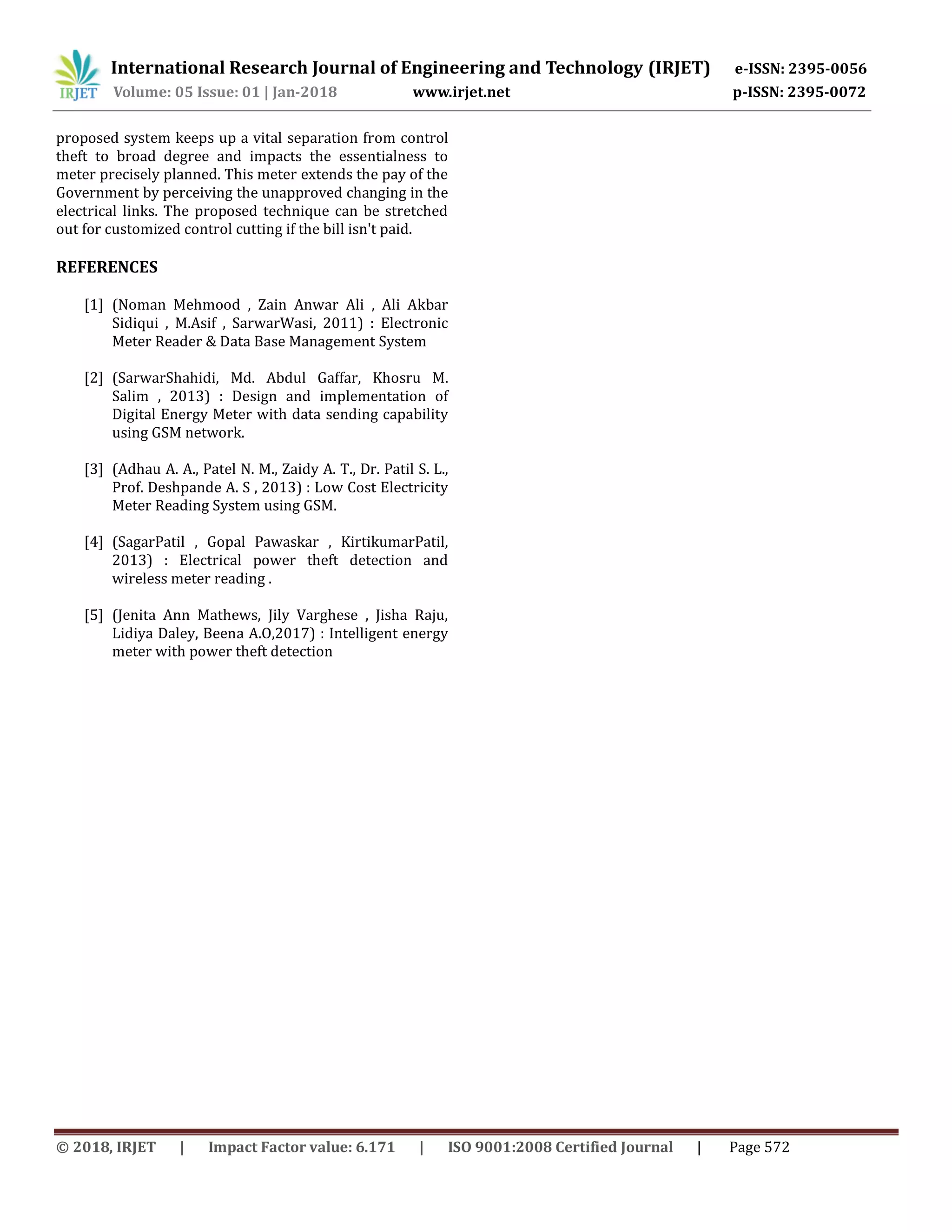 International Research Journal of Engineering and Technology (IRJET) e-ISSN: 2395-0056
Volume: 05 Issue: 01 | Jan-2018 www.irjet.net p-ISSN: 2395-0072
© 2018, IRJET | Impact Factor value: 6.171 | ISO 9001:2008 Certified Journal | Page 572
proposed system keeps up a vital separation from control
theft to broad degree and impacts the essentialness to
meter precisely planned. This meter extends the pay of the
Government by perceiving the unapproved changing in the
electrical links. The proposed technique can be stretched
out for customized control cutting if the bill isn't paid.
REFERENCES
[1] (Noman Mehmood , Zain Anwar Ali , Ali Akbar
Sidiqui , M.Asif , SarwarWasi, 2011) : Electronic
Meter Reader & Data Base Management System
[2] (SarwarShahidi, Md. Abdul Gaffar, Khosru M.
Salim , 2013) : Design and implementation of
Digital Energy Meter with data sending capability
using GSM network.
[3] (Adhau A. A., Patel N. M., Zaidy A. T., Dr. Patil S. L.,
Prof. Deshpande A. S , 2013) : Low Cost Electricity
Meter Reading System using GSM.
[4] (SagarPatil , Gopal Pawaskar , KirtikumarPatil,
2013) : Electrical power theft detection and
wireless meter reading .
[5] (Jenita Ann Mathews, Jily Varghese , Jisha Raju,
Lidiya Daley, Beena A.O,2017) : Intelligent energy
meter with power theft detection
 