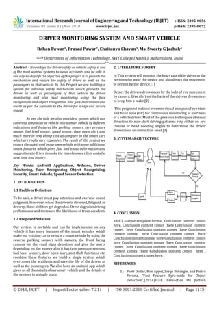 International Research Journal of Engineering and Technology (IRJET) e-ISSN: 2395-0056
Volume: 05 Issue: 11 | Nov 2018 www.irjet.net p-ISSN: 2395-0072
© 2018, IRJET | Impact Factor value: 7.211 | ISO 9001:2008 Certified Journal | Page 1115
DRIVER MONITORING SYSTEM AND SMART VEHICLE
Rohan Pawar1, Prasad Pawar2, Chaitanya Chavan3, Ms. Sweety G Jachak4
1,2,3,4 Department of Information Technology, SVIT College (Nashik), Maharashtra, India
---------------------------------------------------------------------***---------------------------------------------------------------------------
Abstract - Nowadays the driver safety or vehicle safety is one
of the most wanted systems to avoid accidents and be safe in
our day-to-day life. So objective of this project is to provide the
mechanism and ensure the safety of driver as well as the
passengers in that vehicle. In this Project we are building a
system for advance safety mechanism which protects the
driver as well as passengers of that vehicle by driver
monitoring and also road monitoring using the face
recognition and object recognition and give indications and
alerts as per the scenario to the driver for a safe and secure
travel.
As per the title we also provide a system which can
convert a simple car or vehicle into a smart vehicleby deferent
indications and features like parking sensors, tyre pressure
sensor, fuel level sensor, speed sensor, door open alert and
much more in very cheap cost as compare to the smart cars
which are really very expensive. The result of this project we
ensure the safe travel in our own vehicle with some additional
smart features which gives fast and exact information and
suggestions to driver to make the travel more e client andalso
save time and money.
Key Words: Android Application, Arduino, Driver
Monitoring, Face Recognizing Object Recognizing,
Security, Smart Vehicle, Speed Sensor Detection.
1. INTRODUCTION
1.1 Problem Definition
To be safe, a driver must pay attention and exercise sound
judgment. However, when the driver is stressed, fatigued, or
drowsy, these abilities get degraded.Stressdegradesdriving
performance and increases the likelihood of trace accidents
1.2 Proposed Solution
Our system is portable and can be implemented on any
vehicle it has more features of the smart vehicles which
make our existing car or vehicle a smart vehicle by using the
reverse parking sensors with camera, the front facing
camera for the road signs detection and give the alerts
depending on the survey also it has tyre pressure sensors,
fuel level sensors, door open alert, anti-theft functions etc.
combine these features we build a single system which
overcomes the accidents and save the life of the driver as
well as the passengers. We also have an android app which
gives us all the details of our smart vehicle and the details of
the sensors in a single place.
2. LITERATURE SURVEY
In This system will monitor the heart rateofthedriveror the
person who wear the device and also detect the movement
of person by the device.[1]
Detect the drivers drowsiness by the help of eye movement
by camera. Give alert on the basis of the drivers drowsiness
to keep him a wake.[2]
This proposed method presents visual analysis of eye state
and head pose (HP) for continuous monitoring of alertness
of a vehicle driver. Most of the previous techniques of visual
detection to non-alert driving patterns rely either on eye
closure or head nodding angles to determine the driver
drowsiness or distraction level.[3]
3. SYSTEM ARCHITECTURE
4. CONCLUSION
IRJET sample template format, Conclusion content comes
here. Conclusion content comes here Conclusion content
comes here Conclusion content comes here Conclusion
content comes here Conclusion content comes here
Conclusion content comes here Conclusion content comes
here Conclusion content comes here Conclusion content
comes here Conclusion content comes here Conclusion
content comes here Conclusion content comes here .
Conclusion content comes here.
REFERENCES
1) Piotr Dollar, Ron Appel, Serge Belongie, and Pietro
Perona, ”Fast Feature Pyra-mids for Object
Detection",(2014)IEEE transaction On pattern
 