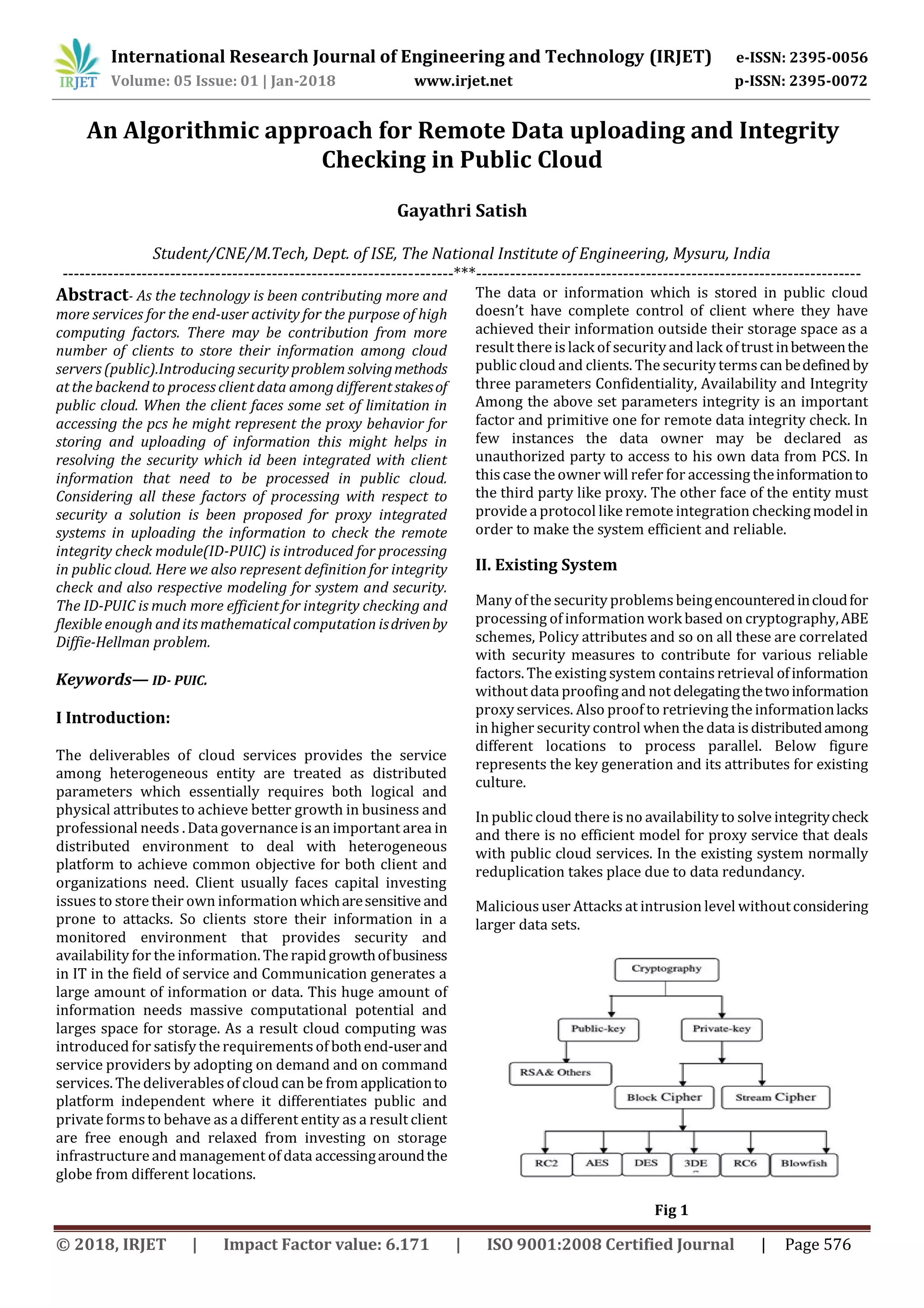 International Research Journal of Engineering and Technology (IRJET) e-ISSN: 2395-0056 Volume: 05 Issue: 01 | Jan-2018 www.irjet.net p-ISSN: 2395-0072 © 2018, IRJET | Impact Factor value: 6.171 | ISO 9001:2008 Certified Journal | Page 576 An Algorithmic approach for Remote Data uploading and Integrity Checking in Public Cloud Gayathri Satish Student/CNE/M.Tech, Dept. of ISE, The National Institute of Engineering, Mysuru, India ---------------------------------------------------------------------***-------------------------------------------------------------------- Abstract- As the technology is been contributing more and more services for the end-user activity for the purpose of high computing factors. There may be contribution from more number of clients to store their information among cloud servers (public).Introducing security problem solvingmethods at the backend to process client data among different stakesof public cloud. When the client faces some set of limitation in accessing the pcs he might represent the proxy behavior for storing and uploading of information this might helps in resolving the security which id been integrated with client information that need to be processed in public cloud. Considering all these factors of processing with respect to security a solution is been proposed for proxy integrated systems in uploading the information to check the remote integrity check module(ID-PUIC) is introduced for processing in public cloud. Here we also represent definition for integrity check and also respective modeling for system and security. The ID-PUIC is much more efficient for integrity checking and flexible enough and its mathematical computation isdrivenby Diffie-Hellman problem. Keywords— ID- PUIC. I Introduction: The deliverables of cloud services provides the service among heterogeneous entity are treated as distributed parameters which essentially requires both logical and physical attributes to achieve better growth in business and professional needs . Data governance isan important area in distributed environment to deal with heterogeneous platform to achieve common objective for both client and organizations need. Client usually faces capital investing issues to store their own information whicharesensitive and prone to attacks. So clients store their information in a monitored environment that provides security and availability for the information. The rapidgrowthofbusiness in IT in the field of service and Communication generates a large amount of information or data. This huge amount of information needs massive computational potential and larges space for storage. As a result cloud computing was introduced for satisfy the requirementsof bothend-userand service providers by adopting on demand and on command services. The deliverablesof cloud can be from applicationto platform independent where it differentiates public and private forms to behave as a different entity as a result client are free enough and relaxed from investing on storage infrastructure and management of data accessingaroundthe globe from different locations. The data or information which is stored in public cloud doesn’t have complete control of client where they have achieved their information outside their storage space as a result there is lack of security and lack of trust inbetweenthe public cloud and clients. The security termscan bedefinedby three parameters Confidentiality, Availability and Integrity Among the above set parameters integrity is an important factor and primitive one for remote data integrity check. In few instances the data owner may be declared as unauthorized party to access to his own data from PCS. In this case the owner will refer for accessing theinformationto the third party like proxy. The other face of the entity must provide a protocol likeremote integration checkingmodelin order to make the system efficient and reliable. II. Existing System Many of the security problemsbeingencounteredincloudfor processing of information work based on cryptography,ABE schemes, Policy attributes and so on all these are correlated with security measures to contribute for various reliable factors. The existing system containsretrieval ofinformation without data proofing and not delegatingthetwoinformation proxy services. Also proof to retrieving the informationlacks in higher security control when the data is distributedamong different locations to process parallel. Below figure represents the key generation and its attributes for existing culture. In public cloud there is no availability to solve integritycheck and there is no efficient model for proxy service that deals with public cloud services. In the existing system normally reduplication takes place due to data redundancy. Malicioususer Attacks at intrusion level withoutconsidering larger data sets. Fig 1 