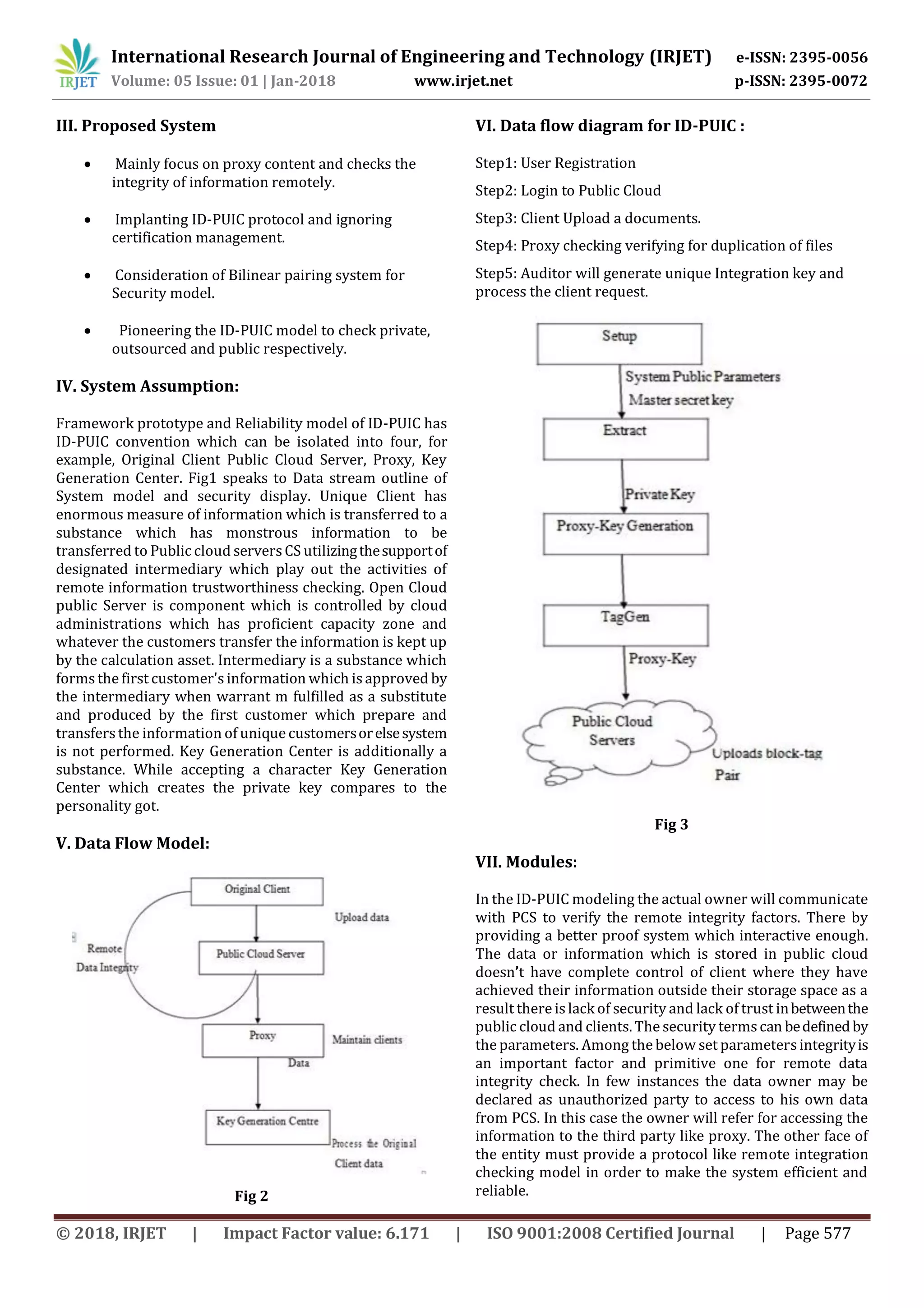 International Research Journal of Engineering and Technology (IRJET) e-ISSN: 2395-0056 Volume: 05 Issue: 01 | Jan-2018 www.irjet.net p-ISSN: 2395-0072 © 2018, IRJET | Impact Factor value: 6.171 | ISO 9001:2008 Certified Journal | Page 577 III. Proposed System  Mainly focus on proxy content and checks the integrity of information remotely.  Implanting ID-PUIC protocol and ignoring certification management.  Consideration of Bilinear pairing system for Security model.  Pioneering the ID-PUIC model to check private, outsourced and public respectively. IV. System Assumption: Framework prototype and Reliability model of ID-PUIC has ID-PUIC convention which can be isolated into four, for example, Original Client Public Cloud Server, Proxy, Key Generation Center. Fig1 speaks to Data stream outline of System model and security display. Unique Client has enormous measure of information which is transferred to a substance which has monstrous information to be transferred to Public cloud serversCS utilizingthesupportof designated intermediary which play out the activities of remote information trustworthiness checking. Open Cloud public Server is component which is controlled by cloud administrations which has proficient capacity zone and whatever the customers transfer the information is kept up by the calculation asset. Intermediary is a substance which formsthe first customer'sinformation which is approved by the intermediary when warrant m fulfilled as a substitute and produced by the first customer which prepare and transfers the information of unique customersorelsesystem is not performed. Key Generation Center is additionally a substance. While accepting a character Key Generation Center which creates the private key compares to the personality got. V. Data Flow Model: Fig 2 VI. Data flow diagram for ID-PUIC : Step1: User Registration Step2: Login to Public Cloud Step3: Client Upload a documents. Step4: Proxy checking verifying for duplication of files Step5: Auditor will generate unique Integration key and process the client request. Fig 3 VII. Modules: In the ID-PUIC modeling the actual owner will communicate with PCS to verify the remote integrity factors. There by providing a better proof system which interactive enough. The data or information which is stored in public cloud doesn’t have complete control of client where they have achieved their information outside their storage space as a result there is lack of security and lack of trust inbetweenthe public cloud and clients. The security termscan bedefinedby the parameters. Among the below set parametersintegrityis an important factor and primitive one for remote data integrity check. In few instances the data owner may be declared as unauthorized party to access to his own data from PCS. In this case the owner will refer for accessing the information to the third party like proxy. The other face of the entity must provide a protocol like remote integration checking model in order to make the system efficient and reliable. 