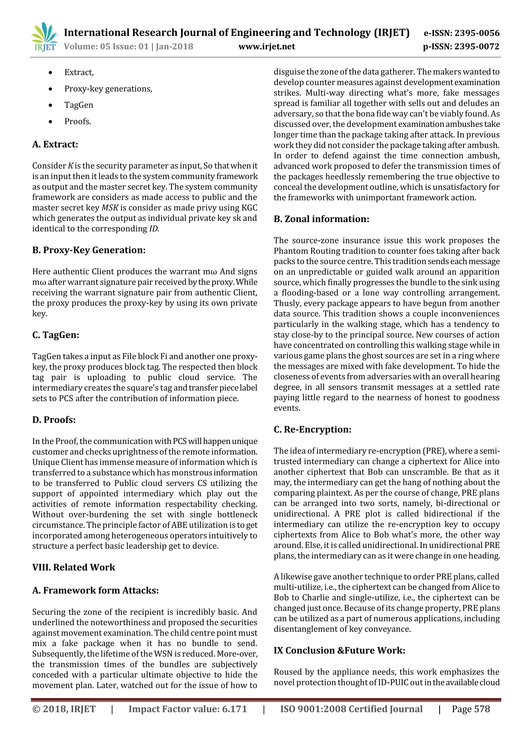 International Research Journal of Engineering and Technology (IRJET) e-ISSN: 2395-0056 Volume: 05 Issue: 01 | Jan-2018 www.irjet.net p-ISSN: 2395-0072 © 2018, IRJET | Impact Factor value: 6.171 | ISO 9001:2008 Certified Journal | Page 578  Extract,  Proxy-key generations,  TagGen  Proofs. A. Extract: Consider K is the security parameter asinput, So thatwhenit is an input then it leads to the system community framework as output and the master secret key. The system community framework are considers as made access to public and the master secret key MSK is consider as made privy using KGC which generates the output as individual private key sk and identical to the corresponding ID. B. Proxy-Key Generation: Here authentic Client produces the warrant mω And signs mω after warrant signature pair receivedbytheproxy.While receiving the warrant signature pair from authentic Client, the proxy produces the proxy-key by using its own private key. C. TagGen: TagGen takes a input as File block Fi and another one proxy- key, the proxy produces block tag. The respected then block tag pair is uploading to public cloud service. The intermediary creates the square'stag andtransferpiecelabel sets to PCS after the contribution of information piece. D. Proofs: In the Proof, the communication withPCSwillhappenunique customer and checks uprightnessof the remote information. Unique Client has immense measure of information which is transferred to a substance which hasmonstrousinformation to be transferred to Public cloud servers CS utilizing the support of appointed intermediary which play out the activities of remote information respectability checking. Without over-burdening the set with single bottleneck circumstance. The principle factor of ABE utilization is toget incorporated among heterogeneous operators intuitively to structure a perfect basic leadership get to device. VIII. Related Work A. Framework form Attacks: Securing the zone of the recipient is incredibly basic. And underlined the noteworthiness and proposed the securities against movement examination. The child centre point must mix a fake package when it has no bundle to send. Subsequently, the lifetime of the WSN is reduced. More-over, the transmission times of the bundles are subjectively conceded with a particular ultimate objective to hide the movement plan. Later, watched out for the issue of how to disguise the zone of the data gatherer. The makerswantedto develop counter measuresagainst developmentexamination strikes. Multi-way directing what's more, fake messages spread is familiar all together with sells out and deludes an adversary, so that the bona fide way can't be viably found. As discussed over, the development examinationambushestake longer time than the package taking after attack. In previous work they did not consider the package taking after ambush. In order to defend against the time connection ambush, advanced work proposed to defer the transmission times of the packages heedlessly remembering the true objective to conceal the development outline, which is unsatisfactory for the frameworks with unimportant framework action. B. Zonal information: The source-zone insurance issue this work proposes the Phantom Routing tradition to counter foes taking after back packsto the source centre. This tradition sendseachmessage on an unpredictable or guided walk around an apparition source, which finally progresses the bundle to the sink using a flooding-based or a lone way controlling arrangement. Thusly, every package appears to have begun from another data source. This tradition shows a couple inconveniences particularly in the walking stage, which has a tendency to stay close-by to the principal source. New courses of action have concentrated on controlling this walking stage while in various game plans the ghost sources are set in a ring where the messages are mixed with fake development. To hide the closeness of eventsfrom adversarieswith an overall hearing degree, in all sensors transmit messages at a settled rate paying little regard to the nearness of honest to goodness events. C. Re-Encryption: The idea of intermediary re-encryption (PRE), where asemi- trusted intermediary can change a ciphertext for Alice into another ciphertext that Bob can unscramble. Be that as it may, the intermediary can get the hang of nothing about the comparing plaintext. As per the course of change, PRE plans can be arranged into two sorts, namely, bi-directional or unidirectional. A PRE plot is called bidirectional if the intermediary can utilize the re-encryption key to occupy ciphertexts from Alice to Bob what's more, the other way around. Else, it is called unidirectional. In unidirectional PRE plans, the intermediary can as it were change in one heading. A likewise gave another technique to order PRE plans, called multi-utilize, i.e., the ciphertext can be changed from Alice to Bob to Charlie and single-utilize, i.e., the ciphertext can be changed just once. Because of its change property, PRE plans can be utilized as a part of numerous applications, including disentanglement of key conveyance. IX Conclusion &Future Work: Roused by the appliance needs, this work emphasizes the novel protection thoughtof ID-PUIC out intheavailablecloud 