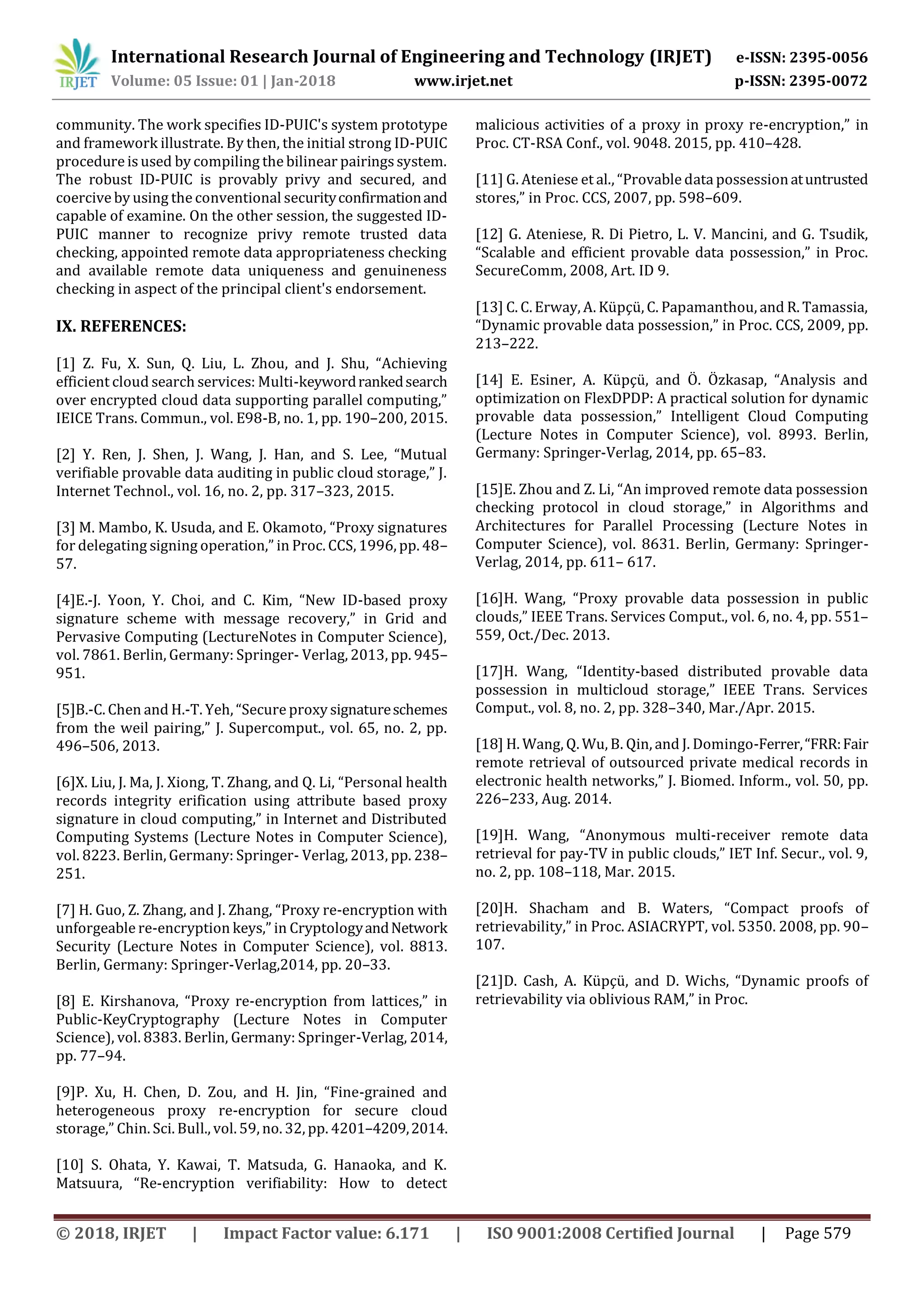 International Research Journal of Engineering and Technology (IRJET) e-ISSN: 2395-0056 Volume: 05 Issue: 01 | Jan-2018 www.irjet.net p-ISSN: 2395-0072 © 2018, IRJET | Impact Factor value: 6.171 | ISO 9001:2008 Certified Journal | Page 579 community. The work specifies ID-PUIC's system prototype and framework illustrate. By then, the initial strong ID-PUIC procedure is used by compiling the bilinear pairingssystem. The robust ID-PUIC is provably privy and secured, and coercive by using the conventional securityconfirmationand capable of examine. On the other session, the suggested ID- PUIC manner to recognize privy remote trusted data checking, appointed remote data appropriateness checking and available remote data uniqueness and genuineness checking in aspect of the principal client's endorsement. IX. REFERENCES: [1] Z. Fu, X. Sun, Q. Liu, L. Zhou, and J. Shu, “Achieving efficient cloud search services: Multi-keywordrankedsearch over encrypted cloud data supporting parallel computing,” IEICE Trans. Commun., vol. E98-B, no. 1, pp. 190–200, 2015. [2] Y. Ren, J. Shen, J. Wang, J. Han, and S. Lee, “Mutual verifiable provable data auditing in public cloud storage,” J. Internet Technol., vol. 16, no. 2, pp. 317–323, 2015. [3] M. Mambo, K. Usuda, and E. Okamoto, “Proxy signatures for delegating signing operation,” in Proc. CCS, 1996, pp. 48– 57. [4]E.-J. Yoon, Y. Choi, and C. Kim, “New ID-based proxy signature scheme with message recovery,” in Grid and Pervasive Computing (LectureNotes in Computer Science), vol. 7861. Berlin, Germany: Springer- Verlag, 2013, pp. 945– 951. [5]B.-C. Chen and H.-T. Yeh, “Secure proxy signatureschemes from the weil pairing,” J. Supercomput., vol. 65, no. 2, pp. 496–506, 2013. [6]X. Liu, J. Ma, J. Xiong, T. Zhang, and Q. Li, “Personal health records integrity erification using attribute based proxy signature in cloud computing,” in Internet and Distributed Computing Systems (Lecture Notes in Computer Science), vol. 8223. Berlin, Germany: Springer- Verlag, 2013, pp. 238– 251. [7] H. Guo, Z. Zhang, and J. Zhang, “Proxy re-encryption with unforgeable re-encryption keys,” in CryptologyandNetwork Security (Lecture Notes in Computer Science), vol. 8813. Berlin, Germany: Springer-Verlag,2014, pp. 20–33. [8] E. Kirshanova, “Proxy re-encryption from lattices,” in Public-KeyCryptography (Lecture Notes in Computer Science), vol. 8383. Berlin, Germany: Springer-Verlag, 2014, pp. 77–94. [9]P. Xu, H. Chen, D. Zou, and H. Jin, “Fine-grained and heterogeneous proxy re-encryption for secure cloud storage,” Chin. Sci. Bull., vol. 59, no. 32, pp. 4201–4209,2014. [10] S. Ohata, Y. Kawai, T. Matsuda, G. Hanaoka, and K. Matsuura, “Re-encryption verifiability: How to detect malicious activities of a proxy in proxy re-encryption,” in Proc. CT-RSA Conf., vol. 9048. 2015, pp. 410–428. [11] G. Ateniese et al., “Provable data possessionatuntrusted stores,” in Proc. CCS, 2007, pp. 598–609. [12] G. Ateniese, R. Di Pietro, L. V. Mancini, and G. Tsudik, “Scalable and efficient provable data possession,” in Proc. SecureComm, 2008, Art. ID 9. [13] C. C. Erway, A. Küpçü, C. Papamanthou, and R. Tamassia, “Dynamic provable data possession,” in Proc. CCS, 2009, pp. 213–222. [14] E. Esiner, A. Küpçü, and Ö. Özkasap, “Analysis and optimization on FlexDPDP: A practical solution for dynamic provable data possession,” Intelligent Cloud Computing (Lecture Notes in Computer Science), vol. 8993. Berlin, Germany: Springer-Verlag, 2014, pp. 65–83. [15]E. Zhou and Z. Li, “An improved remote data possession checking protocol in cloud storage,” in Algorithms and Architectures for Parallel Processing (Lecture Notes in Computer Science), vol. 8631. Berlin, Germany: Springer- Verlag, 2014, pp. 611– 617. [16]H. Wang, “Proxy provable data possession in public clouds,” IEEE Trans. Services Comput., vol. 6, no. 4, pp. 551– 559, Oct./Dec. 2013. [17]H. Wang, “Identity-based distributed provable data possession in multicloud storage,” IEEE Trans. Services Comput., vol. 8, no. 2, pp. 328–340, Mar./Apr. 2015. [18] H. Wang, Q. Wu, B. Qin, and J. Domingo-Ferrer,“FRR:Fair remote retrieval of outsourced private medical records in electronic health networks,” J. Biomed. Inform., vol. 50, pp. 226–233, Aug. 2014. [19]H. Wang, “Anonymous multi-receiver remote data retrieval for pay-TV in public clouds,” IET Inf. Secur., vol. 9, no. 2, pp. 108–118, Mar. 2015. [20]H. Shacham and B. Waters, “Compact proofs of retrievability,” in Proc. ASIACRYPT, vol. 5350. 2008, pp. 90– 107. [21]D. Cash, A. Küpçü, and D. Wichs, “Dynamic proofs of retrievability via oblivious RAM,” in Proc. 