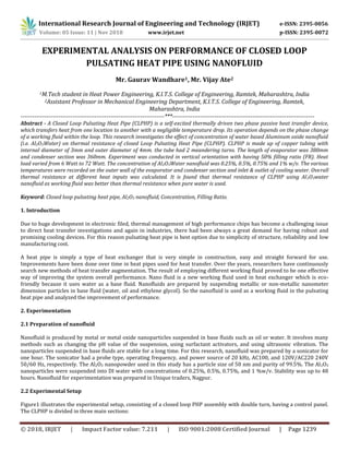 International Research Journal of Engineering and Technology (IRJET) e-ISSN: 2395-0056
Volume: 05 Issue: 11 | Nov 2018 www.irjet.net p-ISSN: 2395-0072
© 2018, IRJET | Impact Factor value: 7.211 | ISO 9001:2008 Certified Journal | Page 1239
EXPERIMENTAL ANALYSIS ON PERFORMANCE OF CLOSED LOOP
PULSATING HEAT PIPE USING NANOFLUID
Mr. Gaurav Wandhare1, Mr. Vijay Ate2
1M.Tech student in Heat Power Engineering, K.I.T.S. College of Engineering, Ramtek, Maharashtra, India
2Assistant Professor in Mechanical Engineering Department, K.I.T.S. College of Engineering, Ramtek,
Maharashtra, India
------------------------------------------------------------------------***-----------------------------------------------------------------------
Abstract - A Closed Loop Pulsating Heat Pipe (CLPHP) is a self-excited thermally driven two phase passive heat transfer device,
which transfers heat from one location to another with a negligible temperature drop. Its operation depends on the phase change
of a working fluid within the loop. This research investigates the effect of concentration of water based Aluminum oxide nanofluid
(i.e. Al2O3Water) on thermal resistance of closed Loop Pulsating Heat Pipe (CLPHP). CLPHP is made up of copper tubing with
internal diameter of 3mm and outer diameter of 4mm. the tube had 2 meandering turns. The length of evaporator was 380mm
and condenser section was 360mm. Experiment was conducted in vertical orientation with having 50% filling ratio (FR). Heat
load varied from 6 Watt to 72 Watt. The concentration of Al2O3Water nanofluid was 0.25%, 0.5%, 0.75% and 1% w/v. The various
temperatures were recorded on the outer wall of the evaporator and condenser section and inlet & outlet of cooling water. Overall
thermal resistance at different heat inputs was calculated. It is found that thermal resistance of CLPHP using Al2O3water
nanofluid as working fluid was better than thermal resistance when pure water is used.
Keyword: Closed loop pulsating heat pipe, Al2O3 nanofluid, Concentration, Filling Ratio.
1. Introduction
Due to huge development in electronic filed, thermal management of high performance chips has become a challenging issue
to direct heat transfer investigations and again in industries, there had been always a great demand for having robust and
promising cooling devices. For this reason pulsating heat pipe is best option due to simplicity of structure, reliability and low
manufacturing cost.
A heat pipe is simply a type of heat exchanger that is very simple in construction, easy and straight forward for use.
Improvements have been done over time in heat pipes used for heat transfer. Over the years, researchers have continuously
search new methods of heat transfer augmentation. The result of employing different working fluid proved to be one effective
way of improving the system overall performance. Nano fluid is a new working fluid used in heat exchanger which is eco-
friendly because it uses water as a base fluid. Nanofluids are prepared by suspending metallic or non-metallic nanometer
dimension particles in base fluid (water, oil and ethylene glycol). So the nanofluid is used as a working fluid in the pulsating
heat pipe and analyzed the improvement of performance.
2. Experimentation
2.1 Preparation of nanofluid
Nanofluid is produced by metal or metal oxide nanoparticles suspended in base fluids such as oil or water. It involves many
methods such as changing the pH value of the suspension, using surfactant activators, and using ultrasonic vibration. The
nanoparticles suspended in base fluids are stable for a long time. For this research, nanofluid was prepared by a sonicator for
one hour. The sonicator had a probe type, operating frequency, and power source of 20 kHz, AC100, and 120V/AC220 240V
50/60 Hz, respectively. The Al2O3 nanopowder used in this study has a particle size of 50 nm and purity of 99.5%. The Al2O3
nanoparticles were suspended into DI water with concentrations of 0.25%, 0.5%, 0.75%, and 1 %w/v. Stability was up to 48
hours. Nanofluid for experimentation was prepared in Unique traders, Nagpur.
2.2 Experimental Setup
Figure1 illustrates the experimental setup, consisting of a closed loop PHP assembly with double turn, having a control panel.
The CLPHP is divided in three main sections:
 