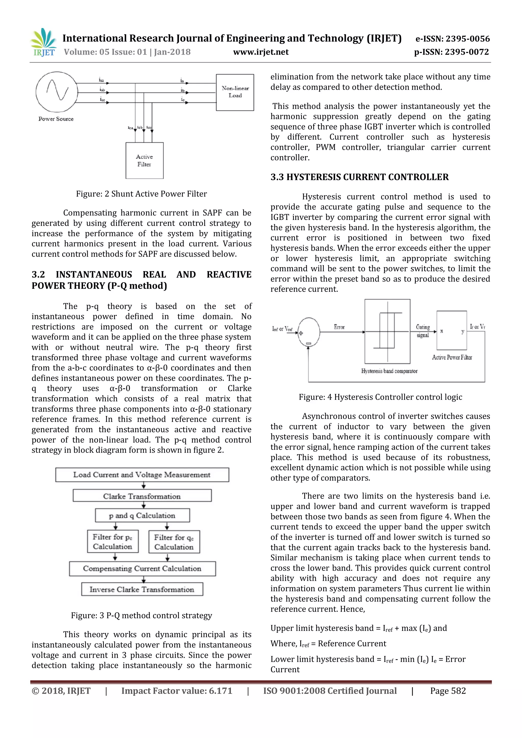 International Research Journal of Engineering and Technology (IRJET) e-ISSN: 2395-0056
Volume: 05 Issue: 01 | Jan-2018 www.irjet.net p-ISSN: 2395-0072
© 2018, IRJET | Impact Factor value: 6.171 | ISO 9001:2008 Certified Journal | Page 582
Figure: 2 Shunt Active Power Filter
Compensating harmonic current in SAPF can be
generated by using different current control strategy to
increase the performance of the system by mitigating
current harmonics present in the load current. Various
current control methods for SAPF are discussed below.
3.2 INSTANTANEOUS REAL AND REACTIVE
POWER THEORY (P-Q method)
The p-q theory is based on the set of
instantaneous power defined in time domain. No
restrictions are imposed on the current or voltage
waveform and it can be applied on the three phase system
with or without neutral wire. The p-q theory first
transformed three phase voltage and current waveforms
from the a-b-c coordinates to α-β-0 coordinates and then
defines instantaneous power on these coordinates. The p-
q theory uses α-β-0 transformation or Clarke
transformation which consists of a real matrix that
transforms three phase components into α-β-0 stationary
reference frames. In this method reference current is
generated from the instantaneous active and reactive
power of the non-linear load. The p-q method control
strategy in block diagram form is shown in figure 2.
Figure: 3 P-Q method control strategy
This theory works on dynamic principal as its
instantaneously calculated power from the instantaneous
voltage and current in 3 phase circuits. Since the power
detection taking place instantaneously so the harmonic
elimination from the network take place without any time
delay as compared to other detection method.
This method analysis the power instantaneously yet the
harmonic suppression greatly depend on the gating
sequence of three phase IGBT inverter which is controlled
by different. Current controller such as hysteresis
controller, PWM controller, triangular carrier current
controller.
3.3 HYSTERESIS CURRENT CONTROLLER
Hysteresis current control method is used to
provide the accurate gating pulse and sequence to the
IGBT inverter by comparing the current error signal with
the given hysteresis band. In the hysteresis algorithm, the
current error is positioned in between two fixed
hysteresis bands. When the error exceeds either the upper
or lower hysteresis limit, an appropriate switching
command will be sent to the power switches, to limit the
error within the preset band so as to produce the desired
reference current.
Figure: 4 Hysteresis Controller control logic
Asynchronous control of inverter switches causes
the current of inductor to vary between the given
hysteresis band, where it is continuously compare with
the error signal, hence ramping action of the current takes
place. This method is used because of its robustness,
excellent dynamic action which is not possible while using
other type of comparators.
There are two limits on the hysteresis band i.e.
upper and lower band and current waveform is trapped
between those two bands as seen from figure 4. When the
current tends to exceed the upper band the upper switch
of the inverter is turned off and lower switch is turned so
that the current again tracks back to the hysteresis band.
Similar mechanism is taking place when current tends to
cross the lower band. This provides quick current control
ability with high accuracy and does not require any
information on system parameters Thus current lie within
the hysteresis band and compensating current follow the
reference current. Hence,
Upper limit hysteresis band = Iref + max (Ie) and
Where, Iref = Reference Current
Lower limit hysteresis band = Iref - min (Ie) Ie = Error
Current
 