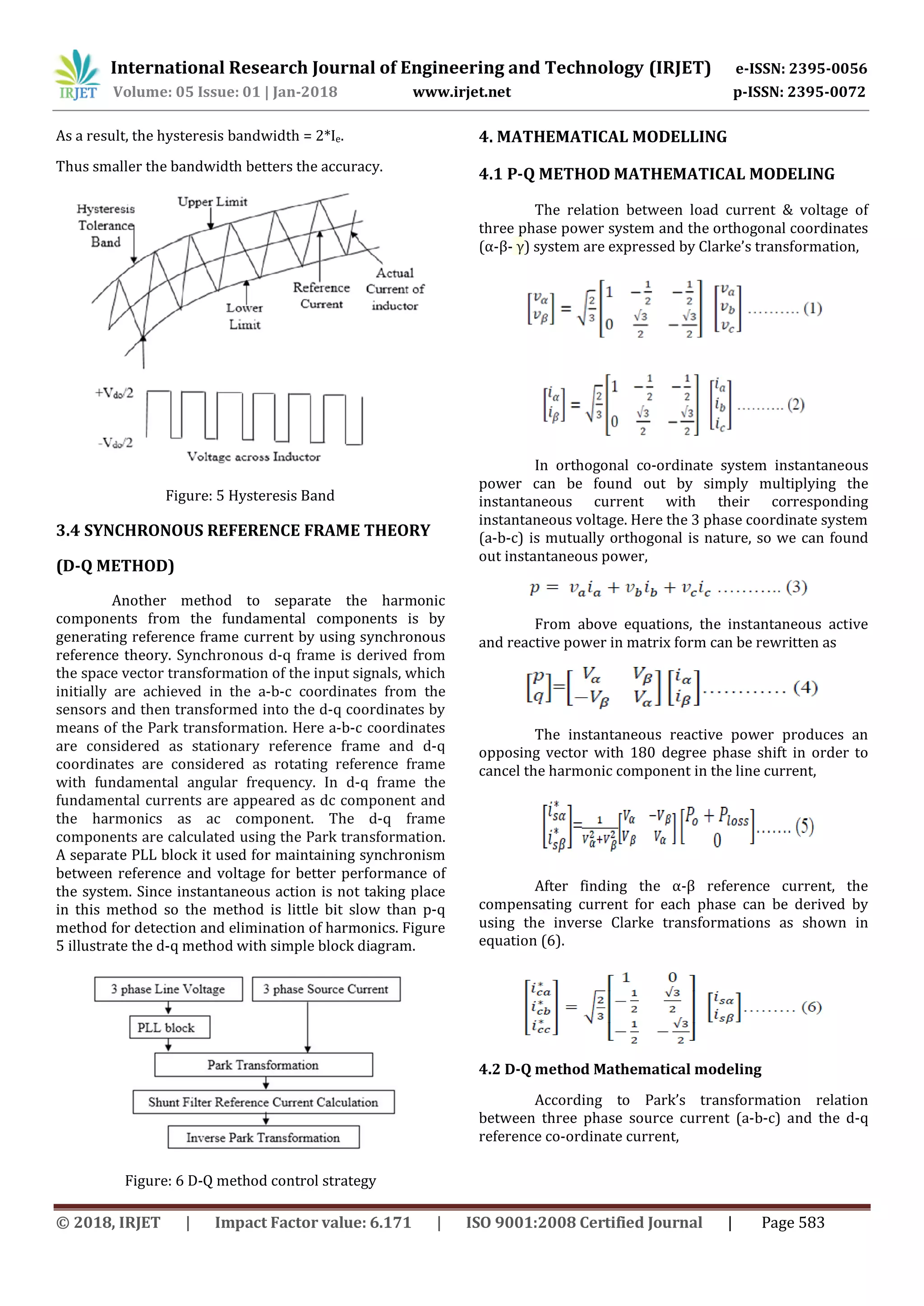 International Research Journal of Engineering and Technology (IRJET) e-ISSN: 2395-0056
Volume: 05 Issue: 01 | Jan-2018 www.irjet.net p-ISSN: 2395-0072
© 2018, IRJET | Impact Factor value: 6.171 | ISO 9001:2008 Certified Journal | Page 583
As a result, the hysteresis bandwidth = 2*Ie.
Thus smaller the bandwidth betters the accuracy.
Figure: 5 Hysteresis Band
3.4 SYNCHRONOUS REFERENCE FRAME THEORY
(D-Q METHOD)
Another method to separate the harmonic
components from the fundamental components is by
generating reference frame current by using synchronous
reference theory. Synchronous d-q frame is derived from
the space vector transformation of the input signals, which
initially are achieved in the a-b-c coordinates from the
sensors and then transformed into the d-q coordinates by
means of the Park transformation. Here a-b-c coordinates
are considered as stationary reference frame and d-q
coordinates are considered as rotating reference frame
with fundamental angular frequency. In d-q frame the
fundamental currents are appeared as dc component and
the harmonics as ac component. The d-q frame
components are calculated using the Park transformation.
A separate PLL block it used for maintaining synchronism
between reference and voltage for better performance of
the system. Since instantaneous action is not taking place
in this method so the method is little bit slow than p-q
method for detection and elimination of harmonics. Figure
5 illustrate the d-q method with simple block diagram.
Figure: 6 D-Q method control strategy
4. MATHEMATICAL MODELLING
4.1 P-Q METHOD MATHEMATICAL MODELING
The relation between load current & voltage of
three phase power system and the orthogonal coordinates
(α-β- γ) system are expressed by Clarke’s transformation,
In orthogonal co-ordinate system instantaneous
power can be found out by simply multiplying the
instantaneous current with their corresponding
instantaneous voltage. Here the 3 phase coordinate system
(a-b-c) is mutually orthogonal is nature, so we can found
out instantaneous power,
From above equations, the instantaneous active
and reactive power in matrix form can be rewritten as
The instantaneous reactive power produces an
opposing vector with 180 degree phase shift in order to
cancel the harmonic component in the line current,
After finding the α-β reference current, the
compensating current for each phase can be derived by
using the inverse Clarke transformations as shown in
equation (6).
4.2 D-Q method Mathematical modeling
According to Park’s transformation relation
between three phase source current (a-b-c) and the d-q
reference co-ordinate current,
 
