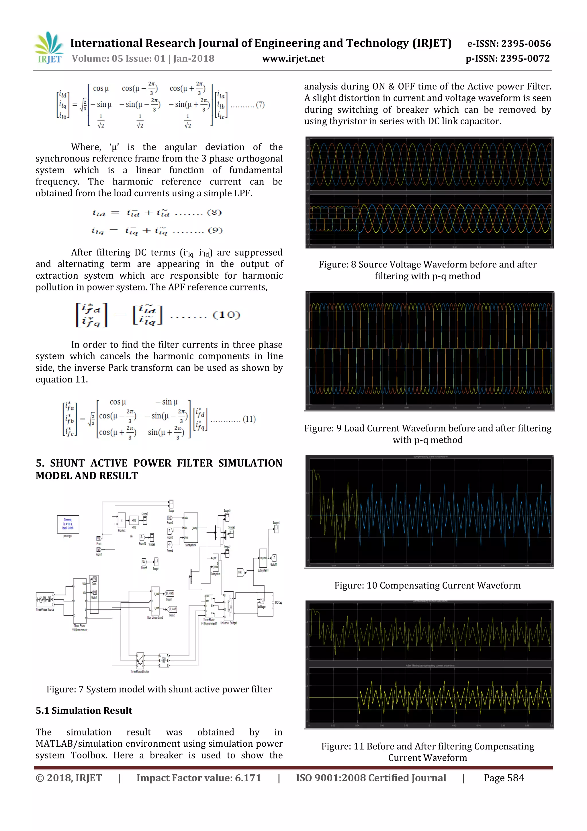 International Research Journal of Engineering and Technology (IRJET) e-ISSN: 2395-0056
Volume: 05 Issue: 01 | Jan-2018 www.irjet.net p-ISSN: 2395-0072
© 2018, IRJET | Impact Factor value: 6.171 | ISO 9001:2008 Certified Journal | Page 584
Where, ‘μ’ is the angular deviation of the
synchronous reference frame from the 3 phase orthogonal
system which is a linear function of fundamental
frequency. The harmonic reference current can be
obtained from the load currents using a simple LPF.
After filtering DC terms (i-
lq, i-
ld) are suppressed
and alternating term are appearing in the output of
extraction system which are responsible for harmonic
pollution in power system. The APF reference currents,
In order to find the filter currents in three phase
system which cancels the harmonic components in line
side, the inverse Park transform can be used as shown by
equation 11.
5. SHUNT ACTIVE POWER FILTER SIMULATION
MODEL AND RESULT
Figure: 7 System model with shunt active power filter
5.1 Simulation Result
The simulation result was obtained by in
MATLAB/simulation environment using simulation power
system Toolbox. Here a breaker is used to show the
analysis during ON & OFF time of the Active power Filter.
A slight distortion in current and voltage waveform is seen
during switching of breaker which can be removed by
using thyristor in series with DC link capacitor.
Figure: 8 Source Voltage Waveform before and after
filtering with p-q method
Figure: 9 Load Current Waveform before and after filtering
with p-q method
Figure: 10 Compensating Current Waveform
Figure: 11 Before and After filtering Compensating
Current Waveform
 