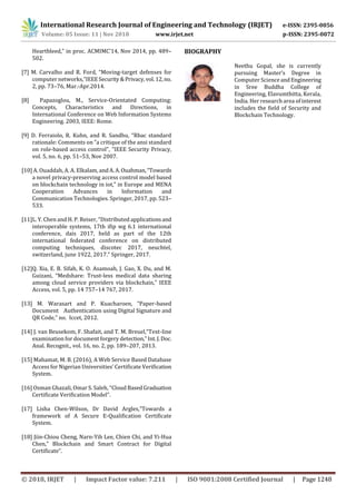 International Research Journal of Engineering and Technology (IRJET) e-ISSN: 2395-0056
Volume: 05 Issue: 11 | Nov 2018 www.irjet.net p-ISSN: 2395-0072
© 2018, IRJET | Impact Factor value: 7.211 | ISO 9001:2008 Certified Journal | Page 1248
Heartbleed,” in proc. ACMIMC’14, Nov 2014, pp. 489–
502.
[7] M. Carvalho and R. Ford, “Moving-target defenses for
computer networks,”IEEESecurity&Privacy,vol.12,no.
2, pp. 73–76, Mar.-Apr.2014.
[8] Papazoglou, M., Service-Orientated Computing:
Concepts, Characteristics and Directions, in
International Conference on Web Information Systems
Engineering. 2003, IEEE: Rome.
[9] D. Ferraiolo, R. Kuhn, and R. Sandhu, “Rbac standard
rationale: Comments on ”a critique of the ansi standard
on role-based access control”, ”IEEE Security Privacy,
vol. 5, no. 6, pp. 51–53, Nov 2007.
[10] A. Ouaddah, A. A. Elkalam, andA.A.Ouahman,“Towards
a novel privacy-preserving access control model based
on blockchain technology in iot,” in Europe and MENA
Cooperation Advances in Information and
Communication Technologies. Springer, 2017, pp. 523–
533.
[11]L. Y. Chen and H. P. Reiser, “Distributed applicationsand
interoperable systems, 17th ifip wg 6.1 international
conference, dais 2017, held as part of the 12th
international federated conference on distributed
computing techniques, discotec 2017, neuchtel,
switzerland, june 1922, 2017.” Springer, 2017.
[12]Q. Xia, E. B. Sifah, K. O. Asamoah, J. Gao, X. Du, and M.
Guizani, “Medshare: Trust-less medical data sharing
among cloud service providers via blockchain,” IEEE
Access, vol. 5, pp. 14 757–14 767, 2017.
[13] M. Warasart and P. Kuacharoen, “Paper-based
Document Authentication using Digital Signature and
QR Code,” no. Iccet, 2012.
[14] J. van Beusekom, F. Shafait, and T. M. Breuel,“Text-line
examination for document forgery detection,”Int.J.Doc.
Anal. Recognit., vol. 16, no. 2, pp. 189–207, 2013.
[15] Mahamat, M. B. (2016), A Web Service Based Database
Access for Nigerian Universities’ Certificate Verification
System.
[16] Osman Ghazali, Omar S. Saleh, “Cloud BasedGraduation
Certificate Verification Model”.
[17] Lisha Chen-Wilson, Dr David Argles,”Towards a
framework of A Secure E-Qualification Certificate
System.
[18] Jiin-Chiou Cheng, Narn-Yih Lee, Chien Chi, and Yi-Hua
Chen,” Blockchain and Smart Contract for Digital
Certificate”.
BIOGRAPHY
Neethu Gopal, she is currently
pursuing Master’s Degree in
Computer ScienceandEngineering
in Sree Buddha College of
Engineering, Elavumthitta, Kerala,
India. Her research area of interest
includes the field of Security and
Blockchain Technology.
 