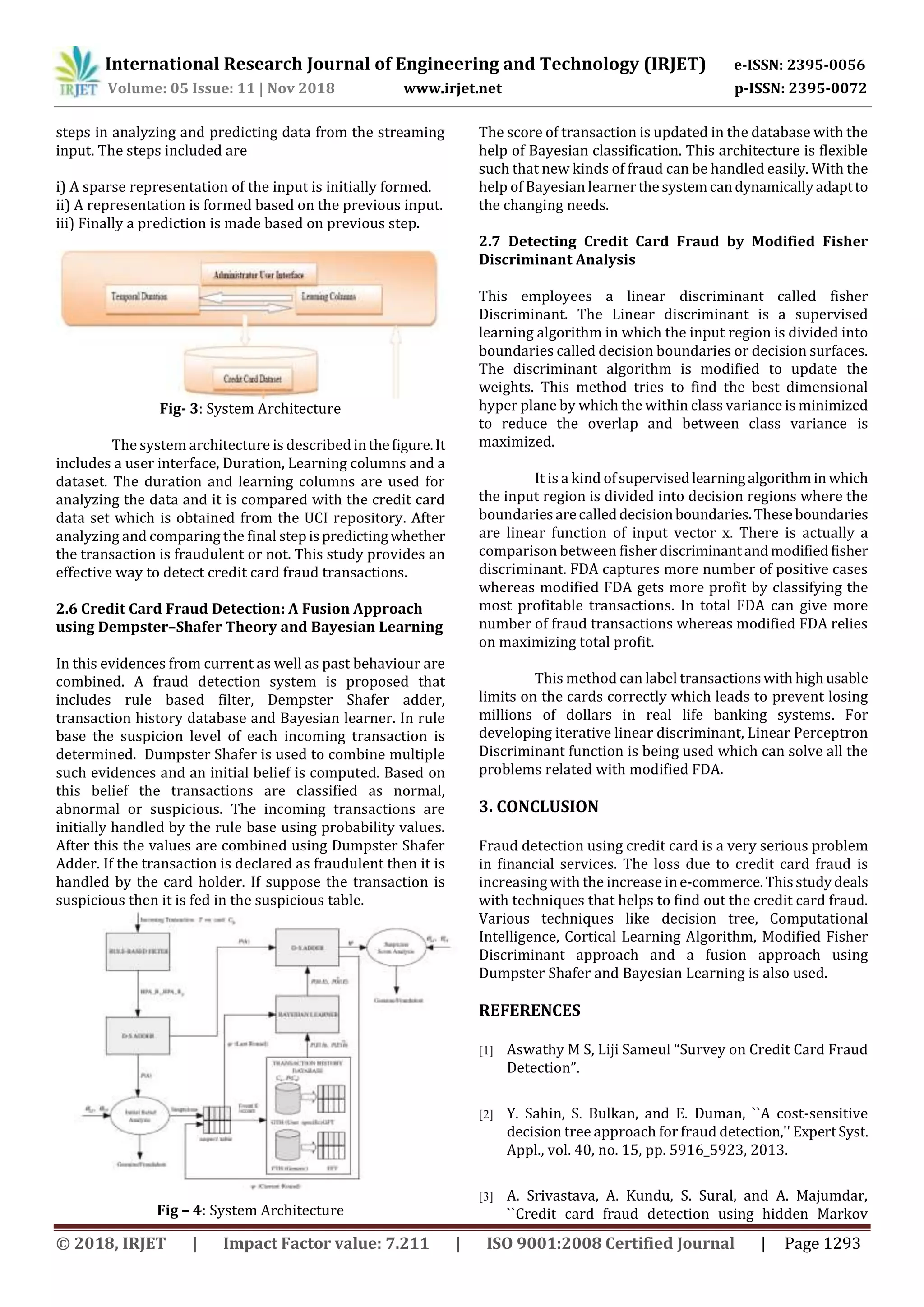 International Research Journal of Engineering and Technology (IRJET) e-ISSN: 2395-0056
Volume: 05 Issue: 11 | Nov 2018 www.irjet.net p-ISSN: 2395-0072
© 2018, IRJET | Impact Factor value: 7.211 | ISO 9001:2008 Certified Journal | Page 1293
steps in analyzing and predicting data from the streaming
input. The steps included are
i) A sparse representation of the input is initially formed.
ii) A representation is formed based on the previous input.
iii) Finally a prediction is made based on previous step.
Fig- 3: System Architecture
The system architecture is describedinthefigure.It
includes a user interface, Duration, Learning columns and a
dataset. The duration and learning columns are used for
analyzing the data and it is compared with the credit card
data set which is obtained from the UCI repository. After
analyzing and comparing the final stepispredictingwhether
the transaction is fraudulent or not. This study provides an
effective way to detect credit card fraud transactions.
2.6 Credit Card Fraud Detection: A Fusion Approach
using Dempster–Shafer Theory and Bayesian Learning
In this evidences from current as well as past behaviour are
combined. A fraud detection system is proposed that
includes rule based filter, Dempster Shafer adder,
transaction history database and Bayesian learner. In rule
base the suspicion level of each incoming transaction is
determined. Dumpster Shafer is used to combine multiple
such evidences and an initial belief is computed. Based on
this belief the transactions are classified as normal,
abnormal or suspicious. The incoming transactions are
initially handled by the rule base using probability values.
After this the values are combined using Dumpster Shafer
Adder. If the transaction is declared as fraudulent then it is
handled by the card holder. If suppose the transaction is
suspicious then it is fed in the suspicious table.
Fig – 4: System Architecture
The score of transaction is updated in the database with the
help of Bayesian classification. This architecture is flexible
such that new kinds of fraud can be handled easily. With the
help of Bayesian learnerthe systemcandynamicallyadaptto
the changing needs.
2.7 Detecting Credit Card Fraud by Modified Fisher
Discriminant Analysis
This employees a linear discriminant called fisher
Discriminant. The Linear discriminant is a supervised
learning algorithm in which the input region is divided into
boundaries called decision boundaries or decision surfaces.
The discriminant algorithm is modified to update the
weights. This method tries to find the best dimensional
hyper plane by which the within class variance is minimized
to reduce the overlap and between class variance is
maximized.
It is a kind ofsupervisedlearningalgorithmin which
the input region is divided into decision regions where the
boundariesarecalleddecisionboundaries.Theseboundaries
are linear function of input vector x. There is actually a
comparison between fisherdiscriminantandmodifiedfisher
discriminant. FDA captures more number of positive cases
whereas modified FDA gets more profit by classifying the
most profitable transactions. In total FDA can give more
number of fraud transactions whereas modified FDA relies
on maximizing total profit.
This method can label transactionswith highusable
limits on the cards correctly which leads to prevent losing
millions of dollars in real life banking systems. For
developing iterative linear discriminant, Linear Perceptron
Discriminant function is being used which can solve all the
problems related with modified FDA.
3. CONCLUSION
Fraud detection using credit card is a very serious problem
in financial services. The loss due to credit card fraud is
increasing with the increase ine-commerce.Thisstudydeals
with techniques that helps to find out the credit card fraud.
Various techniques like decision tree, Computational
Intelligence, Cortical Learning Algorithm, Modified Fisher
Discriminant approach and a fusion approach using
Dumpster Shafer and Bayesian Learning is also used.
REFERENCES
[1] Aswathy M S, Liji Sameul “Survey on Credit Card Fraud
Detection”.
[2] Y. Sahin, S. Bulkan, and E. Duman, ``A cost-sensitive
decision tree approach for fraud detection,'' ExpertSyst.
Appl., vol. 40, no. 15, pp. 5916_5923, 2013.
[3] A. Srivastava, A. Kundu, S. Sural, and A. Majumdar,
``Credit card fraud detection using hidden Markov
 