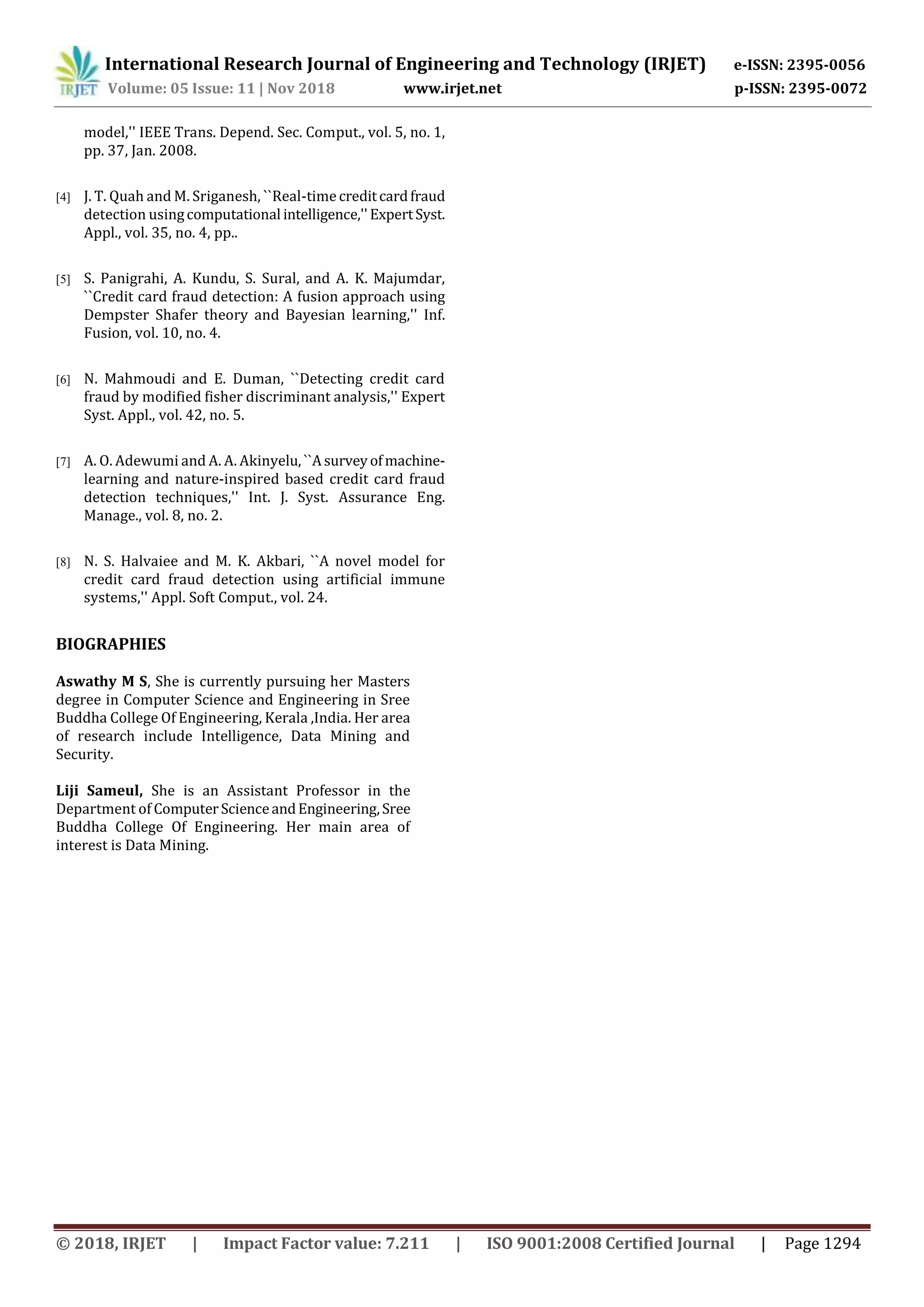 International Research Journal of Engineering and Technology (IRJET) e-ISSN: 2395-0056
Volume: 05 Issue: 11 | Nov 2018 www.irjet.net p-ISSN: 2395-0072
© 2018, IRJET | Impact Factor value: 7.211 | ISO 9001:2008 Certified Journal | Page 1294
model,'' IEEE Trans. Depend. Sec. Comput., vol. 5, no. 1,
pp. 37, Jan. 2008.
[4] J. T. Quah and M. Sriganesh, ``Real-timecreditcardfraud
detection usingcomputational intelligence,''ExpertSyst.
Appl., vol. 35, no. 4, pp..
[5] S. Panigrahi, A. Kundu, S. Sural, and A. K. Majumdar,
``Credit card fraud detection: A fusion approach using
Dempster Shafer theory and Bayesian learning,'' Inf.
Fusion, vol. 10, no. 4.
[6] N. Mahmoudi and E. Duman, ``Detecting credit card
fraud by modified fisher discriminant analysis,'' Expert
Syst. Appl., vol. 42, no. 5.
[7] A. O. Adewumi and A. A. Akinyelu,``Asurveyofmachine-
learning and nature-inspired based credit card fraud
detection techniques,'' Int. J. Syst. Assurance Eng.
Manage., vol. 8, no. 2.
[8] N. S. Halvaiee and M. K. Akbari, ``A novel model for
credit card fraud detection using artificial immune
systems,'' Appl. Soft Comput., vol. 24.
BIOGRAPHIES
Aswathy M S, She is currently pursuing her Masters
degree in Computer Science and Engineering in Sree
Buddha College Of Engineering, Kerala ,India. Her area
of research include Intelligence, Data Mining and
Security.
Liji Sameul, She is an Assistant Professor in the
Department of ComputerScienceandEngineering,Sree
Buddha College Of Engineering. Her main area of
interest is Data Mining.
 