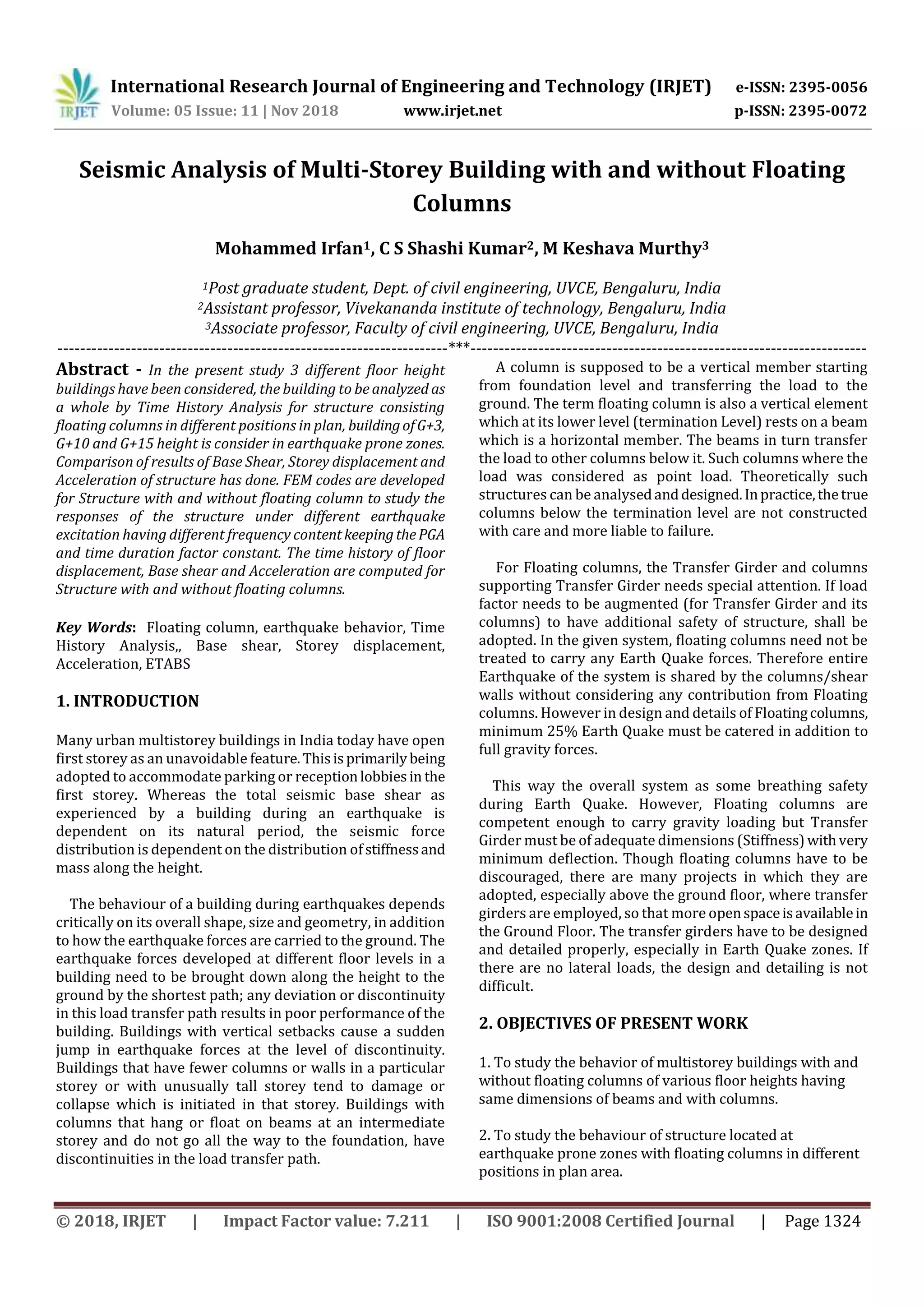 International Research Journal of Engineering and Technology (IRJET) e-ISSN: 2395-0056
Volume: 05 Issue: 11 | Nov 2018 www.irjet.net p-ISSN: 2395-0072
© 2018, IRJET | Impact Factor value: 7.211 | ISO 9001:2008 Certified Journal | Page 1324
Seismic Analysis of Multi-Storey Building with and without Floating
Columns
Mohammed Irfan1, C S Shashi Kumar2, M Keshava Murthy3
1Post graduate student, Dept. of civil engineering, UVCE, Bengaluru, India
2Assistant professor, Vivekananda institute of technology, Bengaluru, India
3Associate professor, Faculty of civil engineering, UVCE, Bengaluru, India
---------------------------------------------------------------------***----------------------------------------------------------------------
Abstract - In the present study 3 different floor height
buildings have been considered, the building to be analyzed as
a whole by Time History Analysis for structure consisting
floating columns in different positions in plan, buildingofG+3,
G+10 and G+15 height is consider in earthquake prone zones.
Comparison of results of Base Shear, Storey displacement and
Acceleration of structure has done. FEM codes are developed
for Structure with and without floating column to study the
responses of the structure under different earthquake
excitation having different frequency contentkeepingthePGA
and time duration factor constant. The time history of floor
displacement, Base shear and Acceleration are computed for
Structure with and without floating columns.
Key Words: Floating column, earthquake behavior, Time
History Analysis,, Base shear, Storey displacement,
Acceleration, ETABS
1. INTRODUCTION
Many urban multistorey buildings in India today have open
first storey as an unavoidable feature. Thisisprimarilybeing
adopted to accommodate parking or receptionlobbiesin the
first storey. Whereas the total seismic base shear as
experienced by a building during an earthquake is
dependent on its natural period, the seismic force
distribution is dependent on the distribution ofstiffnessand
mass along the height.
The behaviour of a building during earthquakes depends
critically on its overall shape, size and geometry, in addition
to how the earthquake forces are carried to the ground. The
earthquake forces developed at different floor levels in a
building need to be brought down along the height to the
ground by the shortest path; any deviation or discontinuity
in this load transfer path results in poor performance of the
building. Buildings with vertical setbacks cause a sudden
jump in earthquake forces at the level of discontinuity.
Buildings that have fewer columns or walls in a particular
storey or with unusually tall storey tend to damage or
collapse which is initiated in that storey. Buildings with
columns that hang or float on beams at an intermediate
storey and do not go all the way to the foundation, have
discontinuities in the load transfer path.
A column is supposed to be a vertical member starting
from foundation level and transferring the load to the
ground. The term floating column is also a vertical element
which at its lower level (termination Level) rests on a beam
which is a horizontal member. The beams in turn transfer
the load to other columns below it. Such columns where the
load was considered as point load. Theoretically such
structures can be analysedanddesigned.Inpractice,thetrue
columns below the termination level are not constructed
with care and more liable to failure.
For Floating columns, the Transfer Girder and columns
supporting Transfer Girder needs special attention. If load
factor needs to be augmented (for Transfer Girder and its
columns) to have additional safety of structure, shall be
adopted. In the given system, floating columns need not be
treated to carry any Earth Quake forces. Therefore entire
Earthquake of the system is shared by the columns/shear
walls without considering any contribution from Floating
columns. However in design and details of Floatingcolumns,
minimum 25% Earth Quake must be catered in addition to
full gravity forces.
This way the overall system as some breathing safety
during Earth Quake. However, Floating columns are
competent enough to carry gravity loading but Transfer
Girder must be of adequate dimensions (Stiffness)withvery
minimum deflection. Though floating columns have to be
discouraged, there are many projects in which they are
adopted, especially above the ground floor, where transfer
girders are employed, so that more openspaceisavailablein
the Ground Floor. The transfer girders have to be designed
and detailed properly, especially in Earth Quake zones. If
there are no lateral loads, the design and detailing is not
difficult.
2. OBJECTIVES OF PRESENT WORK
1. To study the behavior of multistorey buildings with and
without floating columns of various floor heights having
same dimensions of beams and with columns.
2. To study the behaviour of structure located at
earthquake prone zones with floating columns in different
positions in plan area.
 