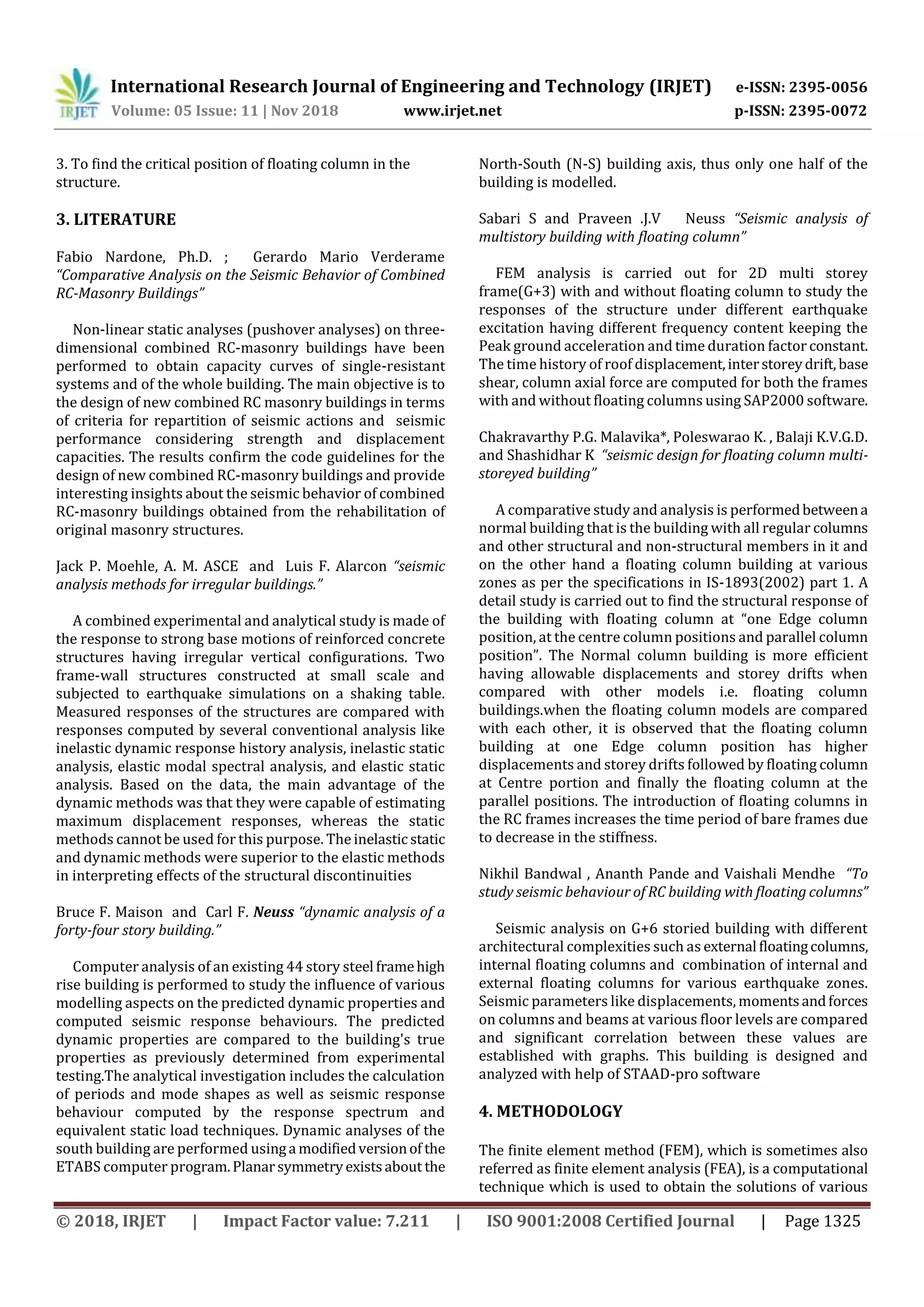 International Research Journal of Engineering and Technology (IRJET) e-ISSN: 2395-0056
Volume: 05 Issue: 11 | Nov 2018 www.irjet.net p-ISSN: 2395-0072
© 2018, IRJET | Impact Factor value: 7.211 | ISO 9001:2008 Certified Journal | Page 1325
3. To find the critical position of floating column in the
structure.
3. LITERATURE
Fabio Nardone, Ph.D. ; Gerardo Mario Verderame
“Comparative Analysis on the Seismic Behavior of Combined
RC-Masonry Buildings”
Non-linear static analyses (pushover analyses) on three-
dimensional combined RC-masonry buildings have been
performed to obtain capacity curves of single-resistant
systems and of the whole building. The main objective is to
the design of new combined RC masonry buildings in terms
of criteria for repartition of seismic actions and seismic
performance considering strength and displacement
capacities. The results confirm the code guidelines for the
design of new combined RC-masonry buildings and provide
interesting insights about the seismic behavior of combined
RC-masonry buildings obtained from the rehabilitation of
original masonry structures.
Jack P. Moehle, A. M. ASCE and Luis F. Alarcon “seismic
analysis methods for irregular buildings.”
A combined experimental and analytical study is made of
the response to strong base motions of reinforced concrete
structures having irregular vertical configurations. Two
frame-wall structures constructed at small scale and
subjected to earthquake simulations on a shaking table.
Measured responses of the structures are compared with
responses computed by several conventional analysis like
inelastic dynamic response history analysis, inelastic static
analysis, elastic modal spectral analysis, and elastic static
analysis. Based on the data, the main advantage of the
dynamic methods was that they were capable of estimating
maximum displacement responses, whereas the static
methods cannot be used for this purpose. The inelasticstatic
and dynamic methods were superior to the elastic methods
in interpreting effects of the structural discontinuities
Bruce F. Maison and Carl F. Neuss “dynamic analysis of a
forty-four story building.”
Computer analysis of an existing 44 story steel framehigh
rise building is performed to study the influence of various
modelling aspects on the predicted dynamic properties and
computed seismic response behaviours. The predicted
dynamic properties are compared to the building's true
properties as previously determined from experimental
testing.The analytical investigation includes the calculation
of periods and mode shapes as well as seismic response
behaviour computed by the response spectrum and
equivalent static load techniques. Dynamic analyses of the
south building are performed usinga modifiedversionof the
ETABS computer program.Planarsymmetryexistsabout the
North-South (N-S) building axis, thus only one half of the
building is modelled.
Sabari S and Praveen .J.V Neuss “Seismic analysis of
multistory building with floating column”
FEM analysis is carried out for 2D multi storey
frame(G+3) with and without floating column to study the
responses of the structure under different earthquake
excitation having different frequency content keeping the
Peak ground acceleration and time duration factor constant.
The time history of roof displacement,interstoreydrift,base
shear, column axial force are computed for both the frames
with and without floating columns using SAP2000 software.
Chakravarthy P.G. Malavika*, Poleswarao K. , Balaji K.V.G.D.
and Shashidhar K “seismic design for floating column multi-
storeyed building”
A comparative study and analysis is performedbetweena
normal building that is the building with all regular columns
and other structural and non-structural members in it and
on the other hand a floating column building at various
zones as per the specifications in IS-1893(2002) part 1. A
detail study is carried out to find the structural response of
the building with floating column at “one Edge column
position, at the centre column positions and parallel column
position”. The Normal column building is more efficient
having allowable displacements and storey drifts when
compared with other models i.e. floating column
buildings.when the floating column models are compared
with each other, it is observed that the floating column
building at one Edge column position has higher
displacements and storey drifts followed by floating column
at Centre portion and finally the floating column at the
parallel positions. The introduction of floating columns in
the RC frames increases the time period of bare frames due
to decrease in the stiffness.
Nikhil Bandwal , Ananth Pande and Vaishali Mendhe “To
study seismic behaviour of RC building with floating columns”
Seismic analysis on G+6 storied building with different
architectural complexities such as external floatingcolumns,
internal floating columns and combination of internal and
external floating columns for various earthquake zones.
Seismic parameters like displacements, momentsandforces
on columns and beams at various floor levels are compared
and significant correlation between these values are
established with graphs. This building is designed and
analyzed with help of STAAD-pro software
4. METHODOLOGY
The finite element method (FEM), which is sometimes also
referred as finite element analysis (FEA), is a computational
technique which is used to obtain the solutions of various
 