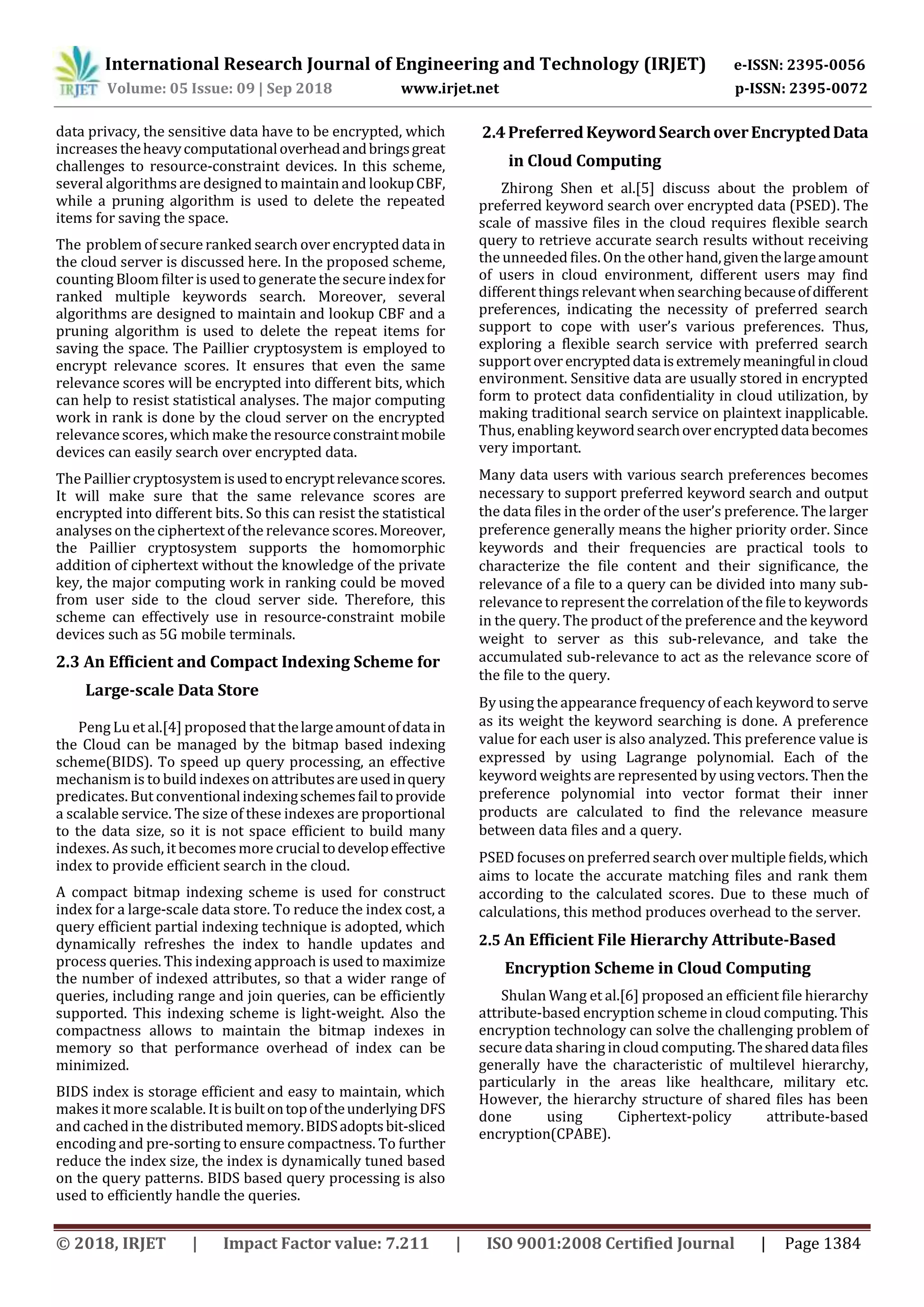 International Research Journal of Engineering and Technology (IRJET) e-ISSN: 2395-0056
Volume: 05 Issue: 09 | Sep 2018 www.irjet.net p-ISSN: 2395-0072
© 2018, IRJET | Impact Factor value: 7.211 | ISO 9001:2008 Certified Journal | Page 1384
data privacy, the sensitive data have to be encrypted, which
increases theheavycomputationaloverheadandbringsgreat
challenges to resource-constraint devices. In this scheme,
several algorithms are designed to maintain and lookupCBF,
while a pruning algorithm is used to delete the repeated
items for saving the space.
The problem of secureranked search over encrypted datain
the cloud server is discussed here. In the proposed scheme,
counting Bloom filter is used to generate the secureindexfor
ranked multiple keywords search. Moreover, several
algorithms are designed to maintain and lookup CBF and a
pruning algorithm is used to delete the repeat items for
saving the space. The Paillier cryptosystem is employed to
encrypt relevance scores. It ensures that even the same
relevance scores will be encrypted into different bits, which
can help to resist statistical analyses. The major computing
work in rank is done by the cloud server on the encrypted
relevance scores, which make the resourceconstraintmobile
devices can easily search over encrypted data.
The Paillier cryptosystemisusedtoencryptrelevancescores.
It will make sure that the same relevance scores are
encrypted into different bits. So this can resist the statistical
analyses on the ciphertext ofthe relevance scores.Moreover,
the Paillier cryptosystem supports the homomorphic
addition of ciphertext without the knowledge of the private
key, the major computing work in ranking could be moved
from user side to the cloud server side. Therefore, this
scheme can effectively use in resource-constraint mobile
devices such as 5G mobile terminals.
2.3 An Efficient and Compact Indexing Scheme for
Large-scale Data Store
Peng Lu et al.[4] proposed thatthelargeamountofdatain
the Cloud can be managed by the bitmap based indexing
scheme(BIDS). To speed up query processing, an effective
mechanism is to build indexes on attributesareusedinquery
predicates. But conventionalindexingschemesfailtoprovide
a scalable service. The size of these indexes are proportional
to the data size, so it is not space efficient to build many
indexes. As such, it becomesmore crucialtodevelopeffective
index to provide efficient search in the cloud.
A compact bitmap indexing scheme is used for construct
index for a large-scale data store. To reduce the index cost, a
query efficient partial indexing technique is adopted, which
dynamically refreshes the index to handle updates and
process queries. This indexing approach is used to maximize
the number of indexed attributes, so that a wider range of
queries, including range and join queries, can be efficiently
supported. This indexing scheme is light-weight. Also the
compactness allows to maintain the bitmap indexes in
memory so that performance overhead of index can be
minimized.
BIDS index is storage efficient and easy to maintain, which
makes it more scalable. It is builtontopoftheunderlyingDFS
and cached in the distributed memory.BIDSadoptsbit-sliced
encoding and pre-sorting to ensure compactness. To further
reduce the index size, the index is dynamically tuned based
on the query patterns. BIDS based query processing is also
used to efficiently handle the queries.
2.4PreferredKeywordSearchoverEncryptedData
in Cloud Computing
Zhirong Shen et al.[5] discuss about the problem of
preferred keyword search over encrypted data (PSED). The
scale of massive files in the cloud requires flexible search
query to retrieve accurate search results without receiving
the unneeded files. On the other hand,giventhelargeamount
of users in cloud environment, different users may find
different things relevant when searching becauseofdifferent
preferences, indicating the necessity of preferred search
support to cope with user’s various preferences. Thus,
exploring a flexible search service with preferred search
support overencrypteddataisextremelymeaningfulincloud
environment. Sensitive data are usually stored in encrypted
form to protect data confidentiality in cloud utilization, by
making traditional search service on plaintext inapplicable.
Thus, enabling keywordsearchoverencrypteddatabecomes
very important.
Many data users with various search preferences becomes
necessary to support preferred keyword search and output
the data files in the order of the user’s preference. The larger
preference generally means the higher priority order. Since
keywords and their frequencies are practical tools to
characterize the file content and their significance, the
relevance of a file to a query can be divided into many sub-
relevance to represent the correlation of the file to keywords
in the query. The product of the preference and the keyword
weight to server as this sub-relevance, and take the
accumulated sub-relevance to act as the relevance score of
the file to the query.
By using the appearance frequency of each keyword to serve
as its weight the keyword searching is done. A preference
value for each user is also analyzed. This preference value is
expressed by using Lagrange polynomial. Each of the
keyword weights are represented by using vectors. Then the
preference polynomial into vector format their inner
products are calculated to find the relevance measure
between data files and a query.
PSED focuses on preferred search over multiple fields,which
aims to locate the accurate matching files and rank them
according to the calculated scores. Due to these much of
calculations, this method produces overhead to the server.
2.5 An Efficient File Hierarchy Attribute-Based
Encryption Scheme in Cloud Computing
Shulan Wang et al.[6] proposed an efficient file hierarchy
attribute-based encryption scheme in cloud computing. This
encryption technology can solve the challenging problem of
securedata sharing in cloud computing. Theshareddatafiles
generally have the characteristic of multilevel hierarchy,
particularly in the areas like healthcare, military etc.
However, the hierarchy structure of shared files has been
done using Ciphertext-policy attribute-based
encryption(CPABE).
 