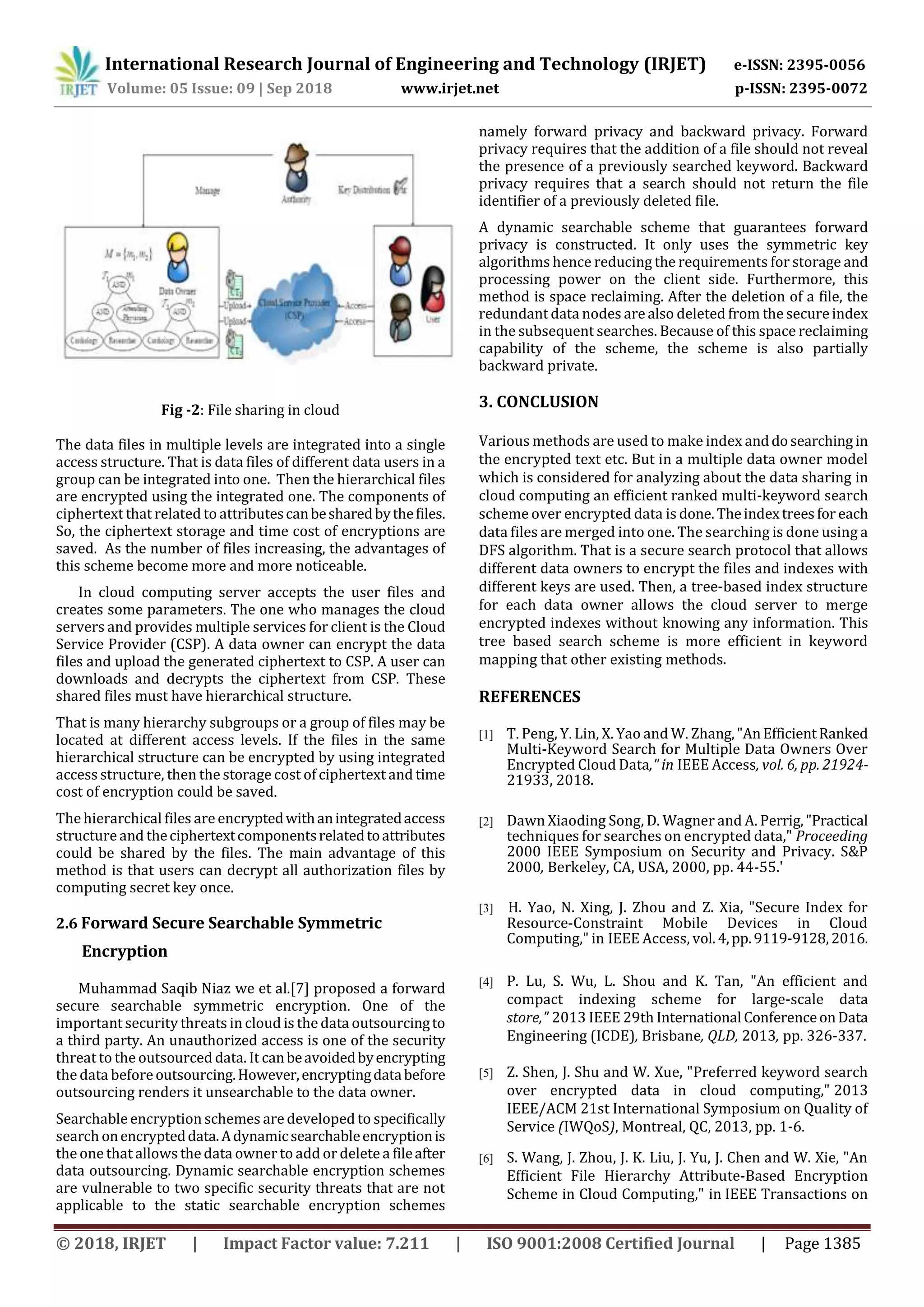 International Research Journal of Engineering and Technology (IRJET) e-ISSN: 2395-0056
Volume: 05 Issue: 09 | Sep 2018 www.irjet.net p-ISSN: 2395-0072
© 2018, IRJET | Impact Factor value: 7.211 | ISO 9001:2008 Certified Journal | Page 1385
Fig -2: File sharing in cloud
The data files in multiple levels are integrated into a single
access structure. That is data files of different data users in a
group can be integrated into one. Then the hierarchical files
are encrypted using the integrated one. The components of
ciphertext that related to attributescanbesharedbythefiles.
So, the ciphertext storage and time cost of encryptions are
saved. As the number of files increasing, the advantages of
this scheme become more and more noticeable.
In cloud computing server accepts the user files and
creates some parameters. The one who manages the cloud
servers and provides multiple services for client is the Cloud
Service Provider (CSP). A data owner can encrypt the data
files and upload the generated ciphertext to CSP. A user can
downloads and decrypts the ciphertext from CSP. These
shared files must have hierarchical structure.
That is many hierarchy subgroups or a group of files may be
located at different access levels. If the files in the same
hierarchical structure can be encrypted by using integrated
access structure, then the storage cost of ciphertext and time
cost of encryption could be saved.
The hierarchical files are encryptedwithanintegratedaccess
structureand theciphertextcomponentsrelatedtoattributes
could be shared by the files. The main advantage of this
method is that users can decrypt all authorization files by
computing secret key once.
2.6 Forward Secure Searchable Symmetric
Encryption
Muhammad Saqib Niaz we et al.[7] proposed a forward
secure searchable symmetric encryption. One of the
important security threats in cloud is the data outsourcingto
a third party. An unauthorized access is one of the security
threat to the outsourced data. It canbeavoidedbyencrypting
the data beforeoutsourcing.However,encryptingdatabefore
outsourcing renders it unsearchable to the data owner.
Searchable encryption schemes are developed to specifically
search onencrypteddata.Adynamicsearchableencryptionis
the one that allows the data owner to add or delete a fileafter
data outsourcing. Dynamic searchable encryption schemes
are vulnerable to two specific security threats that are not
applicable to the static searchable encryption schemes
namely forward privacy and backward privacy. Forward
privacy requires that the addition of a file should not reveal
the presence of a previously searched keyword. Backward
privacy requires that a search should not return the file
identifier of a previously deleted file.
A dynamic searchable scheme that guarantees forward
privacy is constructed. It only uses the symmetric key
algorithms hence reducing the requirements for storage and
processing power on the client side. Furthermore, this
method is space reclaiming. After the deletion of a file, the
redundant data nodes are also deleted from the secureindex
in the subsequent searches. Because of this space reclaiming
capability of the scheme, the scheme is also partially
backward private.
3. CONCLUSION
Various methods are used to make index anddosearching in
the encrypted text etc. But in a multiple data owner model
which is considered for analyzing about the data sharing in
cloud computing an efficient ranked multi-keyword search
scheme over encrypted data is done. Theindextreesfor each
data files are merged into one. The searching is done using a
DFS algorithm. That is a secure search protocol that allows
different data owners to encrypt the files and indexes with
different keys are used. Then, a tree-based index structure
for each data owner allows the cloud server to merge
encrypted indexes without knowing any information. This
tree based search scheme is more efficient in keyword
mapping that other existing methods.
REFERENCES
[1] T. Peng, Y. Lin, X. Yao and W. Zhang,"AnEfficientRanked
Multi-Keyword Search for Multiple Data Owners Over
Encrypted Cloud Data," in IEEE Access, vol. 6, pp. 21924-
21933, 2018.
[2] Dawn Xiaoding Song, D. Wagner and A. Perrig,"Practical
techniques for searches on encrypted data," Proceeding
2000 IEEE Symposium on Security and Privacy. S&P
2000, Berkeley, CA, USA, 2000, pp. 44-55.'
[3] H. Yao, N. Xing, J. Zhou and Z. Xia, "Secure Index for
Resource-Constraint Mobile Devices in Cloud
Computing," in IEEE Access, vol.4,pp.9119-9128,2016.
[4] P. Lu, S. Wu, L. Shou and K. Tan, "An efficient and
compact indexing scheme for large-scale data
store," 2013 IEEE 29th International ConferenceonData
Engineering (ICDE), Brisbane, QLD, 2013, pp. 326-337.
[5] Z. Shen, J. Shu and W. Xue, "Preferred keyword search
over encrypted data in cloud computing," 2013
IEEE/ACM 21st International Symposium on Quality of
Service (IWQoS), Montreal, QC, 2013, pp. 1-6.
[6] S. Wang, J. Zhou, J. K. Liu, J. Yu, J. Chen and W. Xie, "An
Efficient File Hierarchy Attribute-Based Encryption
Scheme in Cloud Computing," in IEEE Transactions on
 