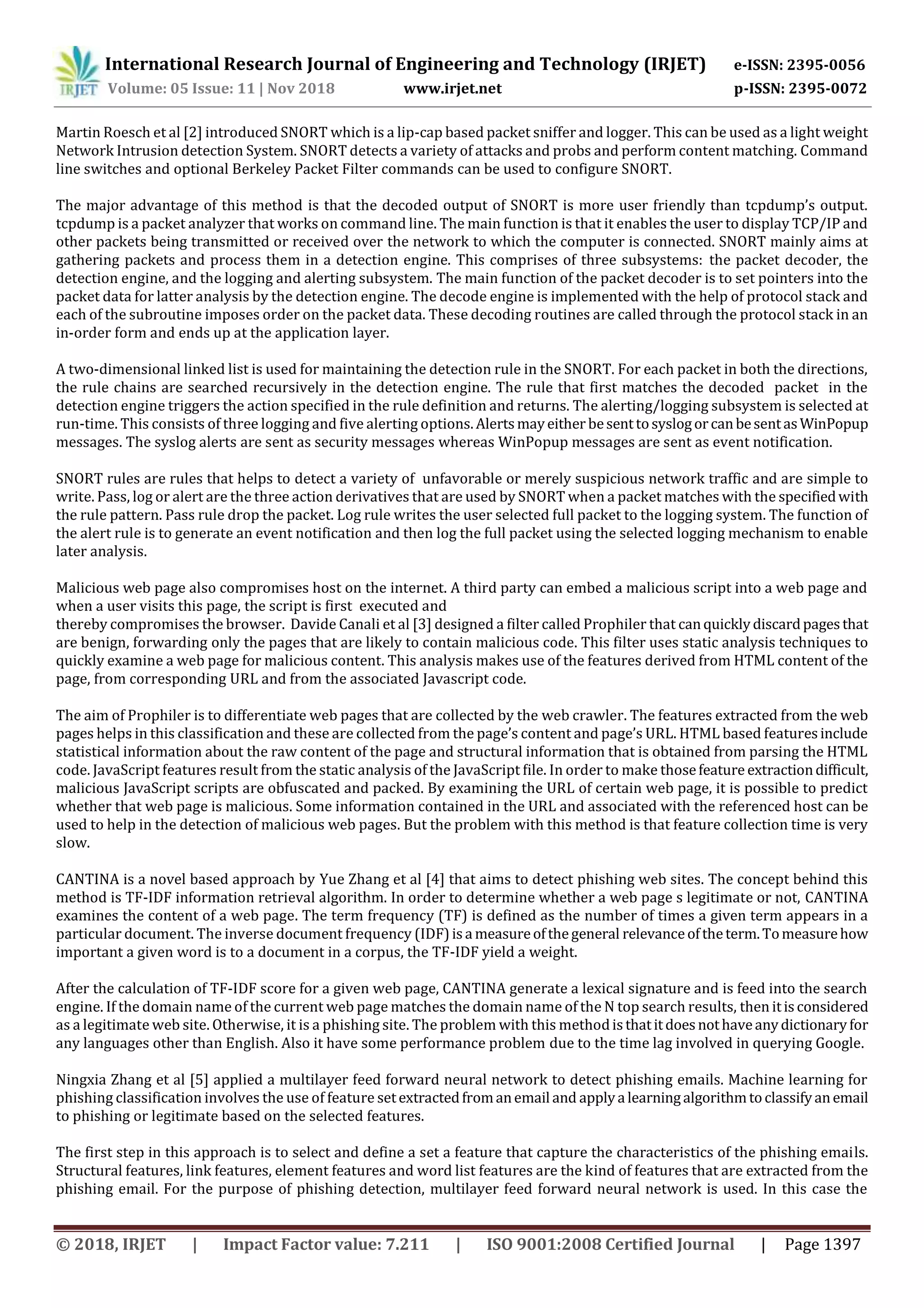 International Research Journal of Engineering and Technology (IRJET) e-ISSN: 2395-0056
Volume: 05 Issue: 11 | Nov 2018 www.irjet.net p-ISSN: 2395-0072
© 2018, IRJET | Impact Factor value: 7.211 | ISO 9001:2008 Certified Journal | Page 1397
Martin Roesch et al [2] introduced SNORT which is a lip-cap based packet sniffer and logger. This can be used as a light weight
Network Intrusion detection System. SNORT detects a variety of attacks and probs and perform content matching. Command
line switches and optional Berkeley Packet Filter commands can be used to configure SNORT.
The major advantage of this method is that the decoded output of SNORT is more user friendly than tcpdump’s output.
tcpdump is a packet analyzer that works on command line. The main function is that it enables the user to display TCP/IP and
other packets being transmitted or received over the network to which the computer is connected. SNORT mainly aims at
gathering packets and process them in a detection engine. This comprises of three subsystems: the packet decoder, the
detection engine, and the logging and alerting subsystem. The main function of the packet decoder is to set pointers into the
packet data for latter analysis by the detection engine. The decode engine is implemented with the help of protocol stack and
each of the subroutine imposes order on the packet data. These decoding routines are called through the protocol stack in an
in-order form and ends up at the application layer.
A two-dimensional linked list is used for maintaining the detection rule in the SNORT. For each packet in both the directions,
the rule chains are searched recursively in the detection engine. The rule that first matches the decoded packet in the
detection engine triggers the action specified in the rule definition and returns. The alerting/logging subsystem is selected at
run-time. This consists of three logging and five alerting options.Alertsmayeither besenttosyslogorcanbesentasWinPopup
messages. The syslog alerts are sent as security messages whereas WinPopup messages are sent as event notification.
SNORT rules are rules that helps to detect a variety of unfavorable or merely suspicious network traffic and are simple to
write. Pass, log or alert are the three action derivatives that are used by SNORT when a packet matches with the specifiedwith
the rule pattern. Pass rule drop the packet. Log rule writes the user selected full packet to the logging system. The function of
the alert rule is to generate an event notification and then log the full packet using the selected logging mechanism to enable
later analysis.
Malicious web page also compromises host on the internet. A third party can embed a malicious script into a web page and
when a user visits this page, the script is first executed and
thereby compromises the browser. Davide Canali et al [3] designed a filter called Prophiler that canquicklydiscardpagesthat
are benign, forwarding only the pages that are likely to contain malicious code. This filter uses static analysis techniques to
quickly examine a web page for malicious content. This analysis makes use of the features derived from HTML content of the
page, from corresponding URL and from the associated Javascript code.
The aim of Prophiler is to differentiate web pages that are collected by the web crawler. The features extracted from the web
pages helps in this classification and these are collected from the page’s content and page’s URL. HTML based featuresinclude
statistical information about the raw content of the page and structural information that is obtained from parsing the HTML
code. JavaScript features result from the static analysis of the JavaScript ﬁle. In order to make thosefeature extractiondifficult,
malicious JavaScript scripts are obfuscated and packed. By examining the URL of certain web page, it is possible to predict
whether that web page is malicious. Some information contained in the URL and associated with the referenced host can be
used to help in the detection of malicious web pages. But the problem with this method is that feature collection time is very
slow.
CANTINA is a novel based approach by Yue Zhang et al [4] that aims to detect phishing web sites. The concept behind this
method is TF-IDF information retrieval algorithm. In order to determine whether a web page s legitimate or not, CANTINA
examines the content of a web page. The term frequency (TF) is defined as the number of times a given term appears in a
particular document. The inverse document frequency (IDF)isa measureofthegeneral relevanceoftheterm.Tomeasurehow
important a given word is to a document in a corpus, the TF-IDF yield a weight.
After the calculation of TF-IDF score for a given web page, CANTINA generate a lexical signature and is feed into the search
engine. If the domain name of the current web page matches the domain name of the N top search results, then itisconsidered
as a legitimate web site. Otherwise, it is a phishing site. The problem with this methodisthatitdoesnothaveanydictionaryfor
any languages other than English. Also it have some performance problem due to the time lag involved in querying Google.
Ningxia Zhang et al [5] applied a multilayer feed forward neural network to detect phishing emails. Machine learning for
phishing classification involves the use of feature setextractedfromanemail and applya learningalgorithmtoclassifyanemail
to phishing or legitimate based on the selected features.
The first step in this approach is to select and define a set a feature that capture the characteristics of the phishing emails.
Structural features, link features, element features and word list features are the kind of features that are extracted from the
phishing email. For the purpose of phishing detection, multilayer feed forward neural network is used. In this case the
 