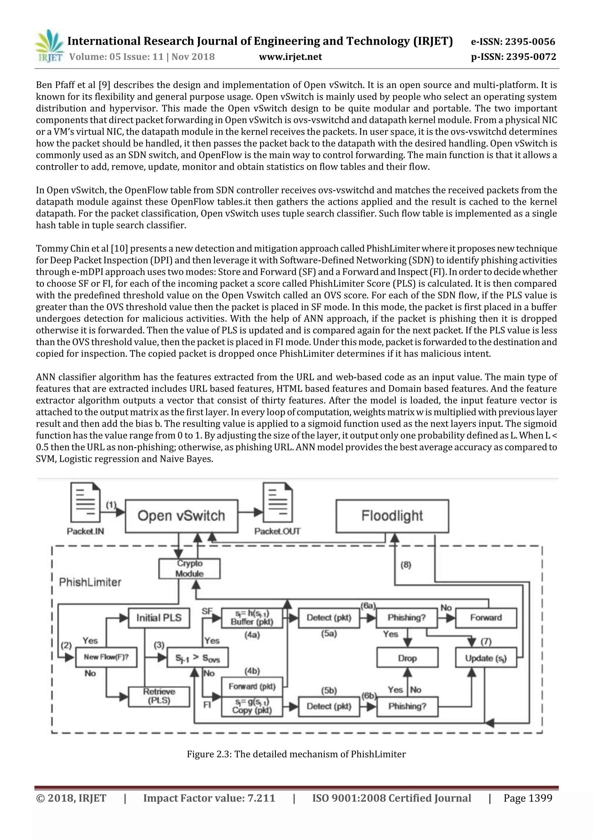 International Research Journal of Engineering and Technology (IRJET) e-ISSN: 2395-0056
Volume: 05 Issue: 11 | Nov 2018 www.irjet.net p-ISSN: 2395-0072
© 2018, IRJET | Impact Factor value: 7.211 | ISO 9001:2008 Certified Journal | Page 1399
Ben Pfaff et al [9] describes the design and implementation of Open vSwitch. It is an open source and multi-platform. It is
known for its flexibility and general purpose usage. Open vSwitch is mainly used by people who select an operating system
distribution and hypervisor. This made the Open vSwitch design to be quite modular and portable. The two important
components that direct packet forwarding in Open vSwitch is ovs-vswitchd and datapath kernel module. From a physical NIC
or a VM’s virtual NIC, the datapath module in the kernel receives the packets. In user space, it is the ovs-vswitchd determines
how the packet should be handled, it then passes the packet back to the datapath with the desired handling. Open vSwitch is
commonly used as an SDN switch, and OpenFlow is the main way to control forwarding. The main function is that it allows a
controller to add, remove, update, monitor and obtain statistics on ﬂow tables and their ﬂow.
In Open vSwitch, the OpenFlow table from SDN controller receives ovs-vswitchd and matches the received packets from the
datapath module against these OpenFlow tables.it then gathers the actions applied and the result is cached to the kernel
datapath. For the packet classification, Open vSwitch uses tuple search classifier. Such flow table is implemented as a single
hash table in tuple search classifier.
Tommy Chin et al [10] presents a new detection and mitigation approachcalledPhishLimiterwhereit proposesnewtechnique
for Deep Packet Inspection (DPI) and then leverage it with Software-Deﬁned Networking (SDN) to identify phishing activities
through e-mDPI approach uses two modes: Store and Forward (SF) and a Forwardand Inspect(FI).Inordertodecidewhether
to choose SF or FI, for each of the incoming packet a score called PhishLimiter Score (PLS) is calculated. It is then compared
with the predefined threshold value on the Open Vswitch called an OVS score. For each of the SDN flow, if the PLS value is
greater than the OVS threshold value then the packet is placed in SF mode. In this mode, the packet is first placed in a buffer
undergoes detection for malicious activities. With the help of ANN approach, if the packet is phishing then it is dropped
otherwise it is forwarded. Then the value of PLS is updated and is compared again for the next packet. If the PLS value is less
than the OVS threshold value, then the packet is placed in FI mode. Under thismode, packetisforwardedtothedestinationand
copied for inspection. The copied packet is dropped once PhishLimiter determines if it has malicious intent.
ANN classifier algorithm has the features extracted from the URL and web-based code as an input value. The main type of
features that are extracted includes URL based features, HTML based features and Domain based features. And the feature
extractor algorithm outputs a vector that consist of thirty features. After the model is loaded, the input feature vector is
attached to the output matrix as the ﬁrst layer. In every loop ofcomputation, weightsmatrixwismultiplied withpreviouslayer
result and then add the bias b. The resulting value is applied to a sigmoid function used as the next layers input. The sigmoid
function has the value range from 0 to 1. By adjusting the size of the layer, it output only one probability deﬁnedasL.WhenL<
0.5 then the URL as non-phishing; otherwise, as phishing URL. ANN model provides the best average accuracy as compared to
SVM, Logistic regression and Naive Bayes.
Figure 2.3: The detailed mechanism of PhishLimiter
 
