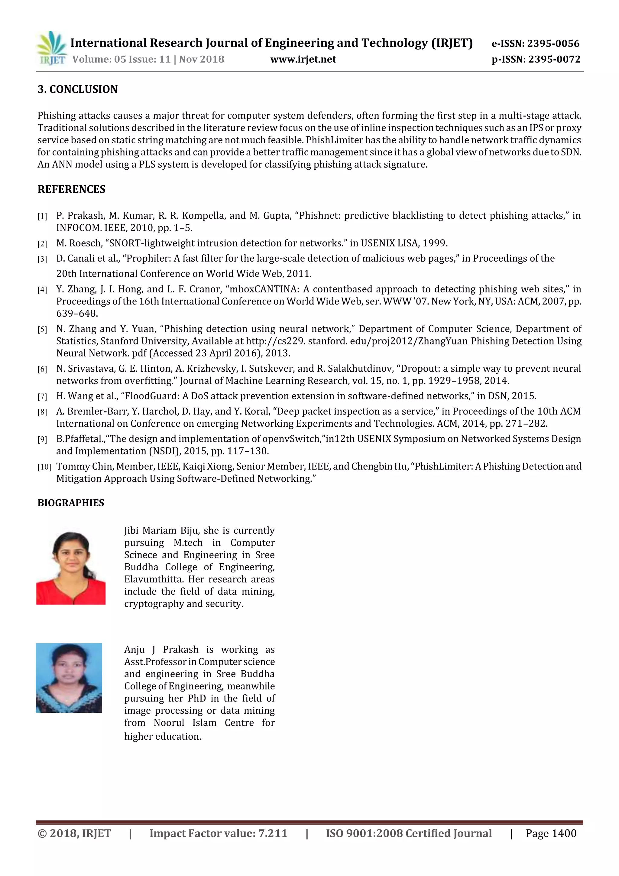 International Research Journal of Engineering and Technology (IRJET) e-ISSN: 2395-0056
Volume: 05 Issue: 11 | Nov 2018 www.irjet.net p-ISSN: 2395-0072
© 2018, IRJET | Impact Factor value: 7.211 | ISO 9001:2008 Certified Journal | Page 1400
3. CONCLUSION
Phishing attacks causes a major threat for computer system defenders, often forming the ﬁrst step in a multi-stage attack.
Traditional solutions described in the literature review focus on the use of inline inspectiontechniquessuchasanIPSorproxy
service based on static string matching are not much feasible. PhishLimiter has the ability to handle network trafﬁc dynamics
for containing phishing attacks and can provide a better trafﬁc management since it has a global view of networks duetoSDN.
An ANN model using a PLS system is developed for classifying phishing attack signature.
REFERENCES
[1] P. Prakash, M. Kumar, R. R. Kompella, and M. Gupta, “Phishnet: predictive blacklisting to detect phishing attacks,” in
INFOCOM. IEEE, 2010, pp. 1–5.
[2] M. Roesch, “SNORT-lightweight intrusion detection for networks.” in USENIX LISA, 1999.
[3] D. Canali et al., “Prophiler: A fast ﬁlter for the large-scale detection of malicious web pages,” in Proceedings of the
20th International Conference on World Wide Web, 2011.
[4] Y. Zhang, J. I. Hong, and L. F. Cranor, “mboxCANTINA: A contentbased approach to detecting phishing web sites,” in
Proceedings of the 16th International Conference on World Wide Web, ser. WWW ’07. New York, NY, USA: ACM,2007,pp.
639–648.
[5] N. Zhang and Y. Yuan, “Phishing detection using neural network,” Department of Computer Science, Department of
Statistics, Stanford University, Available at http://cs229. stanford. edu/proj2012/ZhangYuan Phishing Detection Using
Neural Network. pdf (Accessed 23 April 2016), 2013.
[6] N. Srivastava, G. E. Hinton, A. Krizhevsky, I. Sutskever, and R. Salakhutdinov, “Dropout: a simple way to prevent neural
networks from overﬁtting.” Journal of Machine Learning Research, vol. 15, no. 1, pp. 1929–1958, 2014.
[7] H. Wang et al., “FloodGuard: A DoS attack prevention extension in software-deﬁned networks,” in DSN, 2015.
[8] A. Bremler-Barr, Y. Harchol, D. Hay, and Y. Koral, “Deep packet inspection as a service,” in Proceedings of the 10th ACM
International on Conference on emerging Networking Experiments and Technologies. ACM, 2014, pp. 271–282.
[9] B.Pfaffetal.,“The design and implementation of openvSwitch,”in12th USENIX Symposium on Networked Systems Design
and Implementation (NSDI), 2015, pp. 117–130.
[10] Tommy Chin, Member, IEEE, Kaiqi Xiong, Senior Member, IEEE, and ChengbinHu, “PhishLimiter:APhishingDetectionand
Mitigation Approach Using Software-Deﬁned Networking.”
BIOGRAPHIES
Jibi Mariam Biju, she is currently
pursuing M.tech in Computer
Scinece and Engineering in Sree
Buddha College of Engineering,
Elavumthitta. Her research areas
include the field of data mining,
cryptography and security.
Anju J Prakash is working as
Asst.ProfessorinComputerscience
and engineering in Sree Buddha
College of Engineering, meanwhile
pursuing her PhD in the field of
image processing or data mining
from Noorul Islam Centre for
higher education.
 