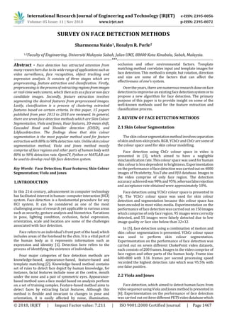 International Research Journal of Engineering and Technology (IRJET) e-ISSN: 2395-0056
Volume: 05 Issue: 11 | Nov 2018 www.irjet.net p-ISSN: 2395-0072
© 2018, IRJET | Impact Factor value: 7.211 | ISO 9001:2008 Certified Journal | Page 1467
SURVEY ON FACE DETECTION METHODS
Sharmeena Naido1, Rosalyn R. Porle2
1,2Faculty of Engineering, Universiti Malaysia Sabah, Jalan UMS, 88400 Kota Kinabalu, Sabah, Malaysia.
-------------------------------------------------------------------------***------------------------------------------------------------------------
Abstract - Face detection has attracted attention from
many researchers due to its wide range of applicationssuch as
video surveillance, face recognition, object tracking and
expression analysis. It consists of three stages which are
preprocessing, feature extraction and classification. Firstly,
preprocessing is the process of extractingregionsfrom images
or real-time web camera, which then acts asafaceornon-face
candidate images. Secondly, feature extraction involves
segmenting the desired features from preprocessed images.
Lastly, classification is a process of clustering extracted
features based on certain criteria. In this paper, 15 papers
published from year 2013 to 2018 are reviewed. In general,
there are seven face detection methods which are Skin Colour
Segmentation, Viola and Jones, Haar features, 3D-mean shift,
Cascaded Head and Shoulder detection (CHSD), and
Libfacedetection. The findings show that skin colour
segmentation is the most popular method used for feature
extraction with 88% to 98% detection rate. Unlike skin colour
segmentation method, Viola and Jones method mostly
comprise of face regions and other parts of human body with
80% to 90% detection rate. OpenCV, Python or MATLAB can
be used to develop real-life face detection system.
Key Words: Face Detection; Haar features; Skin Colour
Segmentation; Viola and Jones
1.INTRODUCTION
In this 21st century, advancement in computer technology
has facilitated interest in human-computerinteraction(HCI)
system. Face detection is a fundamental procedure for any
HCI system. It can be considered as one of the most
challenging areas of research yet applicable in various areas
such as security, gesture analysis and biometrics. Variations
in pose, lighting condition, occlusion, facial expression,
orientation, scale and location are some of the challenges
associated with face detection.
Face refers to an individual’sfront part of thehead,which
includes areas of the forehead to the chin. It is a vital part of
the human body as it represents information such as
expression and identity [1]. Detection here refers to the
process of identifying the existence of individuals.
Four major categories of face detection methods are
knowledge-based, appearance-based, feature-based and
template matching [2]. Knowledge-based method contains
set of rules to detect face depict by human knowledge, for
instance, facial features include nose at the centre, mouth
under the nose and a pair of symmetric eyes. Appearance-
based method uses a face model based on analysis perform
on a set of training samples. Feature-based method aims to
detect faces by extracting facial features. Although this
method is flexible and invariant to changes in pose and
orientation, it is easily affected by noise, illumination,
occlusion and other environmental factors. Template
matching method correlates input and template images for
face detection. This method is simple, but rotation, direction
and size are some of the factors that can affect the
effectiveness of one’s system.
Over the years, there are numerous researchdoneonface
detection to improvisean existing facedetectionsystemorto
propose a new algorithm for face detection. The primary
purpose of this paper is to provide insight on some of the
well-known methods used for the feature extraction and
classification process.
2. REVIEW OF FACE DETECTION METHODS
2.1 Skin Colour Segmentation
The skincoloursegmentationmethodinvolvesseparation
of skinand non-skin pixels. RGB, YCbCr and CbCrare someof
the colour space used for skin colour modelling.
Face detection using CbCr colour space in video is
presented in [3], which aimed to have a negligible
misclassification rate. This colour space was used for human
skin colour is less dependent to brightness. Experimentation
on the performance of face detectionwascarriedouton4000
images of Ytcelebrity, YouTube and FJU database. Images in
the video comprise of only face region. The detection
accuracy achievedwas98%and95%,whereasfalserejection
and acceptance rate obtained were approximately 10%.
Face detection using YCbCr colour space is presented in
[4]. The YCbCr colour space was used for skin colour
detection and segmentation because this colour space has
been encoded in most video media. Experimentation on the
performance of face detection was carried outon150images
which comprise of only face region. 95 imageswerecorrectly
detected, and 55 images were falsely detected due to low
image quality or face size below than 32×32.
In [5], face detection using a combination of motion and
skin colour segmentation is presented. YCbCr colour space
was used to perform skin colour segmentation.
Experimentation on the performance of face detection was
carried out on seven different ChokePoint video datasets,
each consists of 200 frames. Images in the video comprise of
face region and other parts of the human body. Frame size
600×800 with 3.16 frames per second processing speed
recorded the highest detection rate which was 95.5% with
one false positive.
2.2 Viola and Jones
Face detection, which aimed to detect human faces from
video sequence using Viola and Jones method is presentedin
[6]. Experimentation on the performance of face detection
was carried out on threedifferentPETSvideodatabasewhich
 