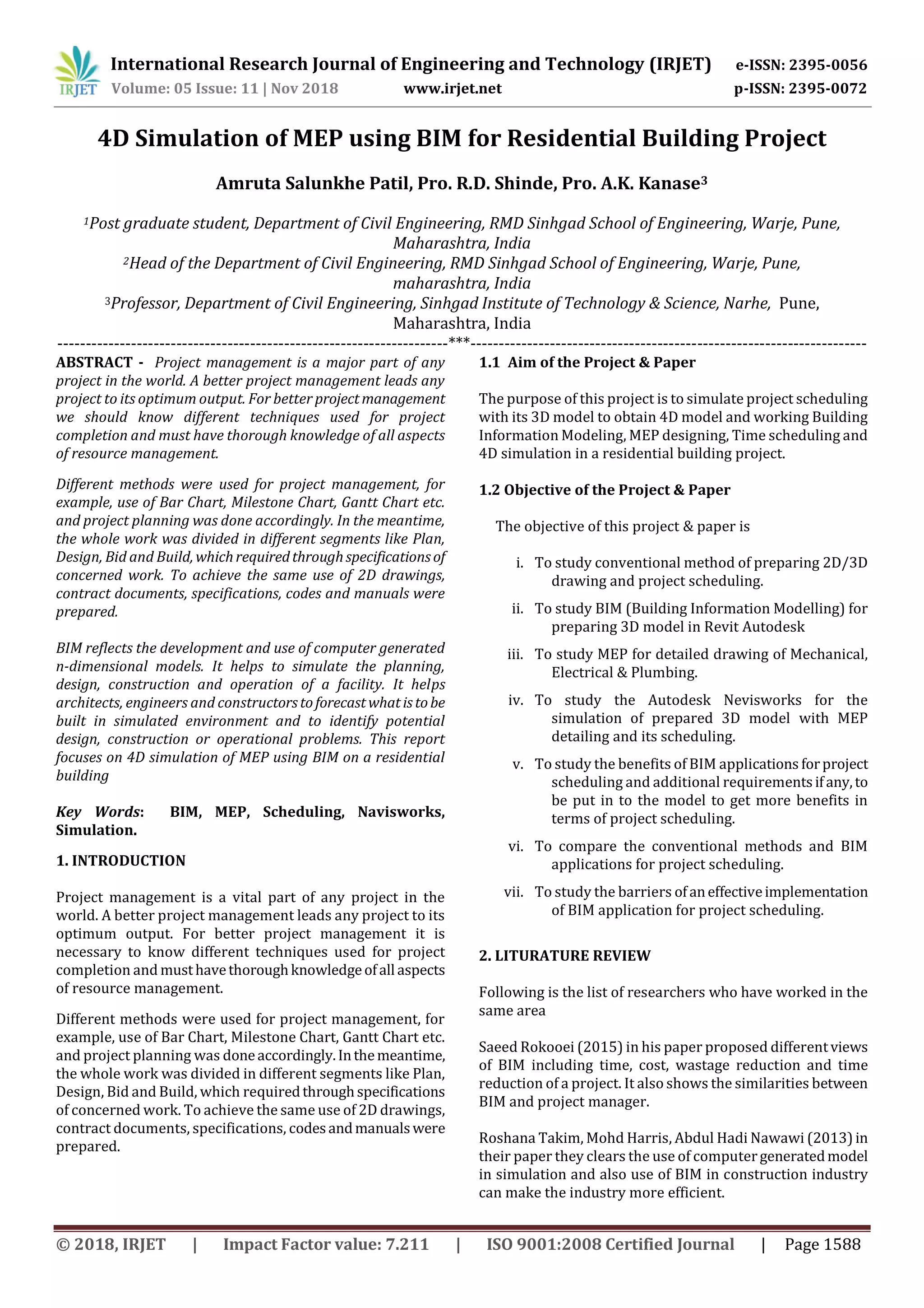 International Research Journal of Engineering and Technology (IRJET) e-ISSN: 2395-0056
Volume: 05 Issue: 11 | Nov 2018 www.irjet.net p-ISSN: 2395-0072
© 2018, IRJET | Impact Factor value: 7.211 | ISO 9001:2008 Certified Journal | Page 1588
4D Simulation of MEP using BIM for Residential Building Project
Amruta Salunkhe Patil, Pro. R.D. Shinde, Pro. A.K. Kanase3
1Post graduate student, Department of Civil Engineering, RMD Sinhgad School of Engineering, Warje, Pune,
Maharashtra, India
2Head of the Department of Civil Engineering, RMD Sinhgad School of Engineering, Warje, Pune,
maharashtra, India
3Professor, Department of Civil Engineering, Sinhgad Institute of Technology & Science, Narhe, Pune,
Maharashtra, India
---------------------------------------------------------------------***----------------------------------------------------------------------
ABSTRACT - Project management is a major part of any
project in the world. A better project management leads any
project to its optimum output. For better projectmanagement
we should know different techniques used for project
completion and must have thorough knowledge of all aspects
of resource management.
Different methods were used for project management, for
example, use of Bar Chart, Milestone Chart, Gantt Chart etc.
and project planning was done accordingly. In the meantime,
the whole work was divided in different segments like Plan,
Design, Bid and Build, whichrequiredthroughspecificationsof
concerned work. To achieve the same use of 2D drawings,
contract documents, specifications, codes and manuals were
prepared.
BIM reflects the development and use of computer generated
n-dimensional models. It helps to simulate the planning,
design, construction and operation of a facility. It helps
architects, engineers and constructorstoforecastwhatistobe
built in simulated environment and to identify potential
design, construction or operational problems. This report
focuses on 4D simulation of MEP using BIM on a residential
building
Key Words: BIM, MEP, Scheduling, Navisworks,
Simulation.
1. INTRODUCTION
Project management is a vital part of any project in the
world. A better project management leads any project to its
optimum output. For better project management it is
necessary to know different techniques used for project
completion and musthavethoroughknowledgeofall aspects
of resource management.
Different methods were used for project management, for
example, use of Bar Chart, Milestone Chart, Gantt Chart etc.
and project planning was doneaccordingly.Inthemeantime,
the whole work was divided in different segments like Plan,
Design, Bid and Build, which requiredthroughspecifications
of concerned work. To achieve the same use of 2D drawings,
contract documents, specifications, codesandmanualswere
prepared.
1.1 Aim of the Project & Paper
The purpose of this project is to simulate project scheduling
with its 3D model to obtain 4D model and working Building
Information Modeling, MEP designing, Time scheduling and
4D simulation in a residential building project.
1.2 Objective of the Project & Paper
The objective of this project & paper is
i. To study conventional method of preparing 2D/3D
drawing and project scheduling.
ii. To study BIM (Building Information Modelling) for
preparing 3D model in Revit Autodesk
iii. To study MEP for detailed drawing of Mechanical,
Electrical & Plumbing.
iv. To study the Autodesk Nevisworks for the
simulation of prepared 3D model with MEP
detailing and its scheduling.
v. To study the benefits of BIM applications forproject
scheduling and additional requirementsifany,to
be put in to the model to get more benefits in
terms of project scheduling.
vi. To compare the conventional methods and BIM
applications for project scheduling.
vii. To study the barriers ofaneffectiveimplementation
of BIM application for project scheduling.
2. LITURATURE REVIEW
Following is the list of researchers who have worked in the
same area
Saeed Rokooei (2015) in his paper proposed differentviews
of BIM including time, cost, wastage reduction and time
reduction of a project. It also shows the similarities between
BIM and project manager.
Roshana Takim, Mohd Harris, Abdul Hadi Nawawi (2013)in
their paper they clears the use of computergeneratedmodel
in simulation and also use of BIM in construction industry
can make the industry more efficient.
 