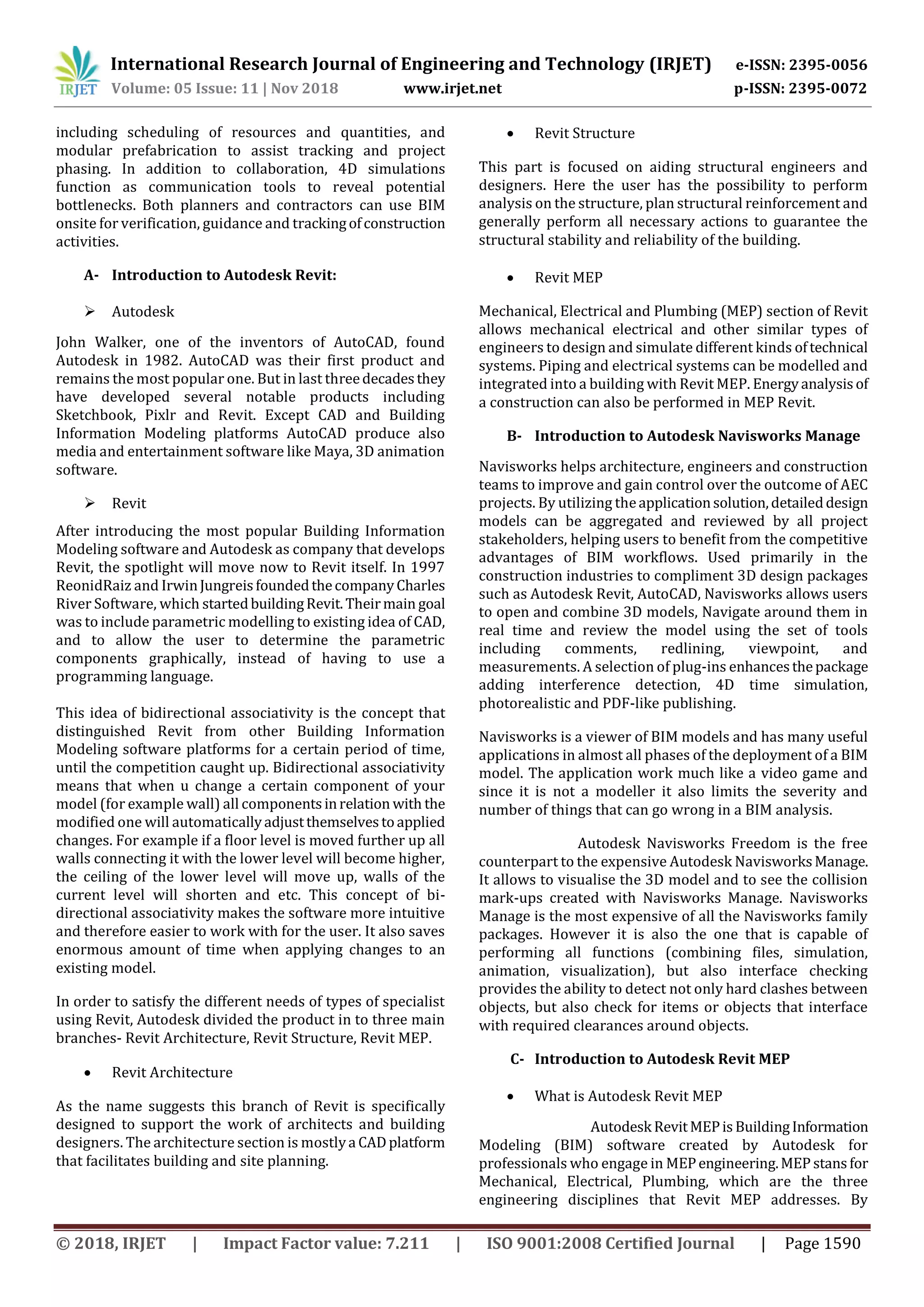 International Research Journal of Engineering and Technology (IRJET) e-ISSN: 2395-0056
Volume: 05 Issue: 11 | Nov 2018 www.irjet.net p-ISSN: 2395-0072
© 2018, IRJET | Impact Factor value: 7.211 | ISO 9001:2008 Certified Journal | Page 1590
including scheduling of resources and quantities, and
modular prefabrication to assist tracking and project
phasing. In addition to collaboration, 4D simulations
function as communication tools to reveal potential
bottlenecks. Both planners and contractors can use BIM
onsite for verification, guidance and trackingofconstruction
activities.
A- Introduction to Autodesk Revit:
 Autodesk
John Walker, one of the inventors of AutoCAD, found
Autodesk in 1982. AutoCAD was their first product and
remains the most popular one. But in last threedecadesthey
have developed several notable products including
Sketchbook, Pixlr and Revit. Except CAD and Building
Information Modeling platforms AutoCAD produce also
media and entertainment software like Maya, 3D animation
software.
 Revit
After introducing the most popular Building Information
Modeling software and Autodesk as company that develops
Revit, the spotlight will move now to Revit itself. In 1997
ReonidRaiz and IrwinJungreisfoundedthecompanyCharles
River Software, which startedbuildingRevit.Theirmain goal
was to include parametric modelling to existing idea of CAD,
and to allow the user to determine the parametric
components graphically, instead of having to use a
programming language.
This idea of bidirectional associativity is the concept that
distinguished Revit from other Building Information
Modeling software platforms for a certain period of time,
until the competition caught up. Bidirectional associativity
means that when u change a certain component of your
model (for example wall) all componentsinrelation with the
modified one will automaticallyadjustthemselvestoapplied
changes. For example if a floor level is moved further up all
walls connecting it with the lower level will become higher,
the ceiling of the lower level will move up, walls of the
current level will shorten and etc. This concept of bi-
directional associativity makes the software more intuitive
and therefore easier to work with for the user. It also saves
enormous amount of time when applying changes to an
existing model.
In order to satisfy the different needs of types of specialist
using Revit, Autodesk divided the product in to three main
branches- Revit Architecture, Revit Structure, Revit MEP.
 Revit Architecture
As the name suggests this branch of Revit is specifically
designed to support the work of architects and building
designers. The architecture section is mostlya CADplatform
that facilitates building and site planning.
 Revit Structure
This part is focused on aiding structural engineers and
designers. Here the user has the possibility to perform
analysis on the structure, plan structural reinforcement and
generally perform all necessary actions to guarantee the
structural stability and reliability of the building.
 Revit MEP
Mechanical, Electrical and Plumbing (MEP) section of Revit
allows mechanical electrical and other similar types of
engineers to design and simulate different kinds oftechnical
systems. Piping and electrical systems can be modelled and
integrated into a building with Revit MEP. Energyanalysisof
a construction can also be performed in MEP Revit.
B- Introduction to Autodesk Navisworks Manage
Navisworks helps architecture, engineers and construction
teams to improve and gain control over the outcome of AEC
projects. By utilizing theapplicationsolution,detaileddesign
models can be aggregated and reviewed by all project
stakeholders, helping users to benefit from the competitive
advantages of BIM workflows. Used primarily in the
construction industries to compliment 3D design packages
such as Autodesk Revit, AutoCAD, Navisworks allows users
to open and combine 3D models, Navigate around them in
real time and review the model using the set of tools
including comments, redlining, viewpoint, and
measurements. A selection of plug-ins enhancesthepackage
adding interference detection, 4D time simulation,
photorealistic and PDF-like publishing.
Navisworks is a viewer of BIM models and has many useful
applications in almost all phases of the deployment of a BIM
model. The application work much like a video game and
since it is not a modeller it also limits the severity and
number of things that can go wrong in a BIM analysis.
Autodesk Navisworks Freedom is the free
counterpart to the expensive Autodesk NavisworksManage.
It allows to visualise the 3D model and to see the collision
mark-ups created with Navisworks Manage. Navisworks
Manage is the most expensive of all the Navisworks family
packages. However it is also the one that is capable of
performing all functions (combining files, simulation,
animation, visualization), but also interface checking
provides the ability to detect not only hard clashes between
objects, but also check for items or objects that interface
with required clearances around objects.
C- Introduction to Autodesk Revit MEP
 What is Autodesk Revit MEP
Autodesk RevitMEPis BuildingInformation
Modeling (BIM) software created by Autodesk for
professionals who engage in MEPengineering.MEP stansfor
Mechanical, Electrical, Plumbing, which are the three
engineering disciplines that Revit MEP addresses. By
 