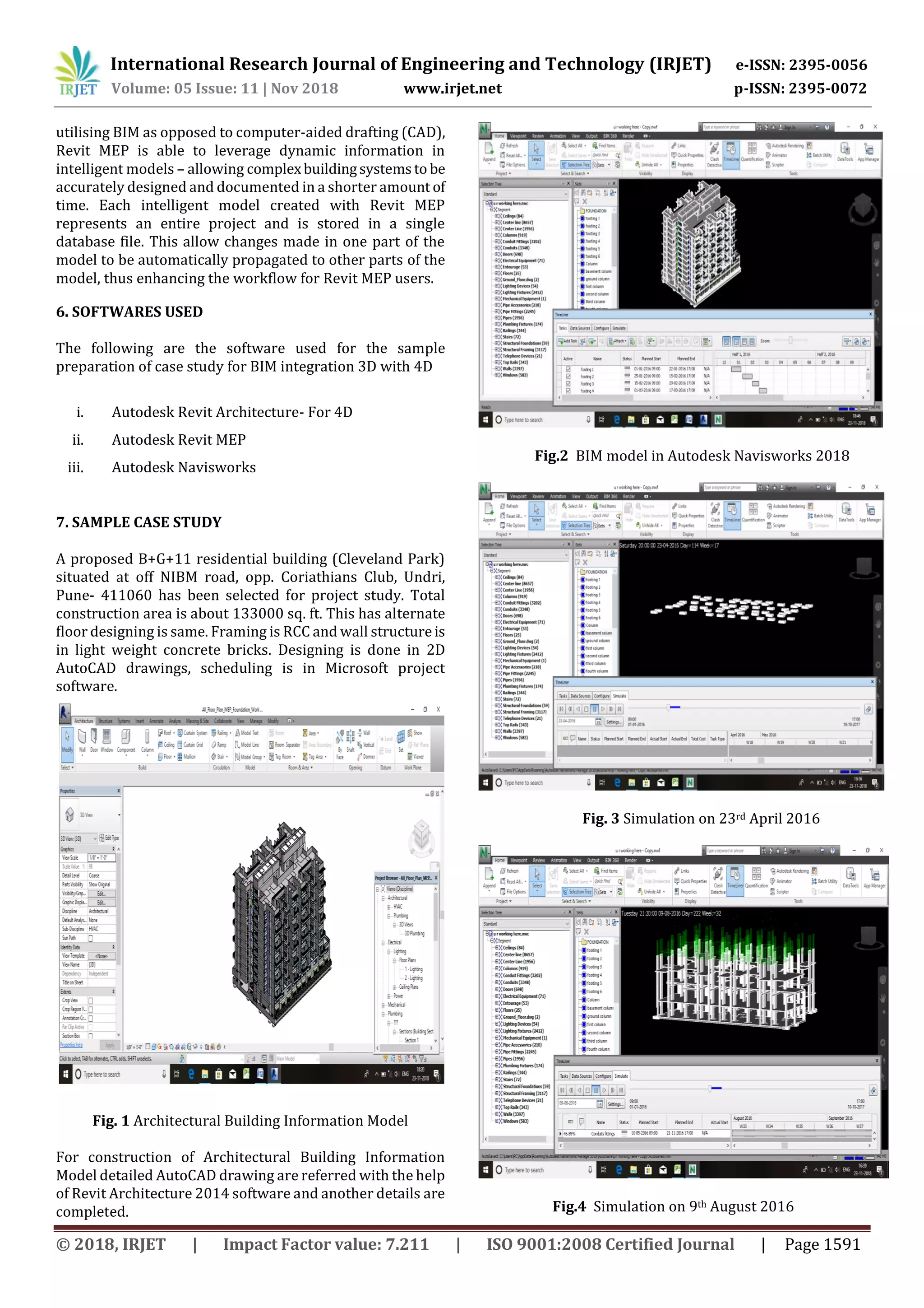 International Research Journal of Engineering and Technology (IRJET) e-ISSN: 2395-0056
Volume: 05 Issue: 11 | Nov 2018 www.irjet.net p-ISSN: 2395-0072
© 2018, IRJET | Impact Factor value: 7.211 | ISO 9001:2008 Certified Journal | Page 1591
utilising BIM as opposed to computer-aided drafting (CAD),
Revit MEP is able to leverage dynamic information in
intelligent models – allowing complexbuildingsystemsto be
accurately designed and documented in a shorter amount of
time. Each intelligent model created with Revit MEP
represents an entire project and is stored in a single
database file. This allow changes made in one part of the
model to be automatically propagated to other parts of the
model, thus enhancing the workflow for Revit MEP users.
6. SOFTWARES USED
The following are the software used for the sample
preparation of case study for BIM integration 3D with 4D
i. Autodesk Revit Architecture- For 4D
ii. Autodesk Revit MEP
iii. Autodesk Navisworks
7. SAMPLE CASE STUDY
A proposed B+G+11 residential building (Cleveland Park)
situated at off NIBM road, opp. Coriathians Club, Undri,
Pune- 411060 has been selected for project study. Total
construction area is about 133000 sq. ft. This has alternate
floor designing is same. Framing is RCC and wall structureis
in light weight concrete bricks. Designing is done in 2D
AutoCAD drawings, scheduling is in Microsoft project
software.
Fig. 1 Architectural Building Information Model
For construction of Architectural Building Information
Model detailed AutoCAD drawing are referred with the help
of Revit Architecture 2014 software and another details are
completed.
Fig.2 BIM model in Autodesk Navisworks 2018
Fig. 3 Simulation on 23rd April 2016
Fig.4 Simulation on 9th August 2016
 