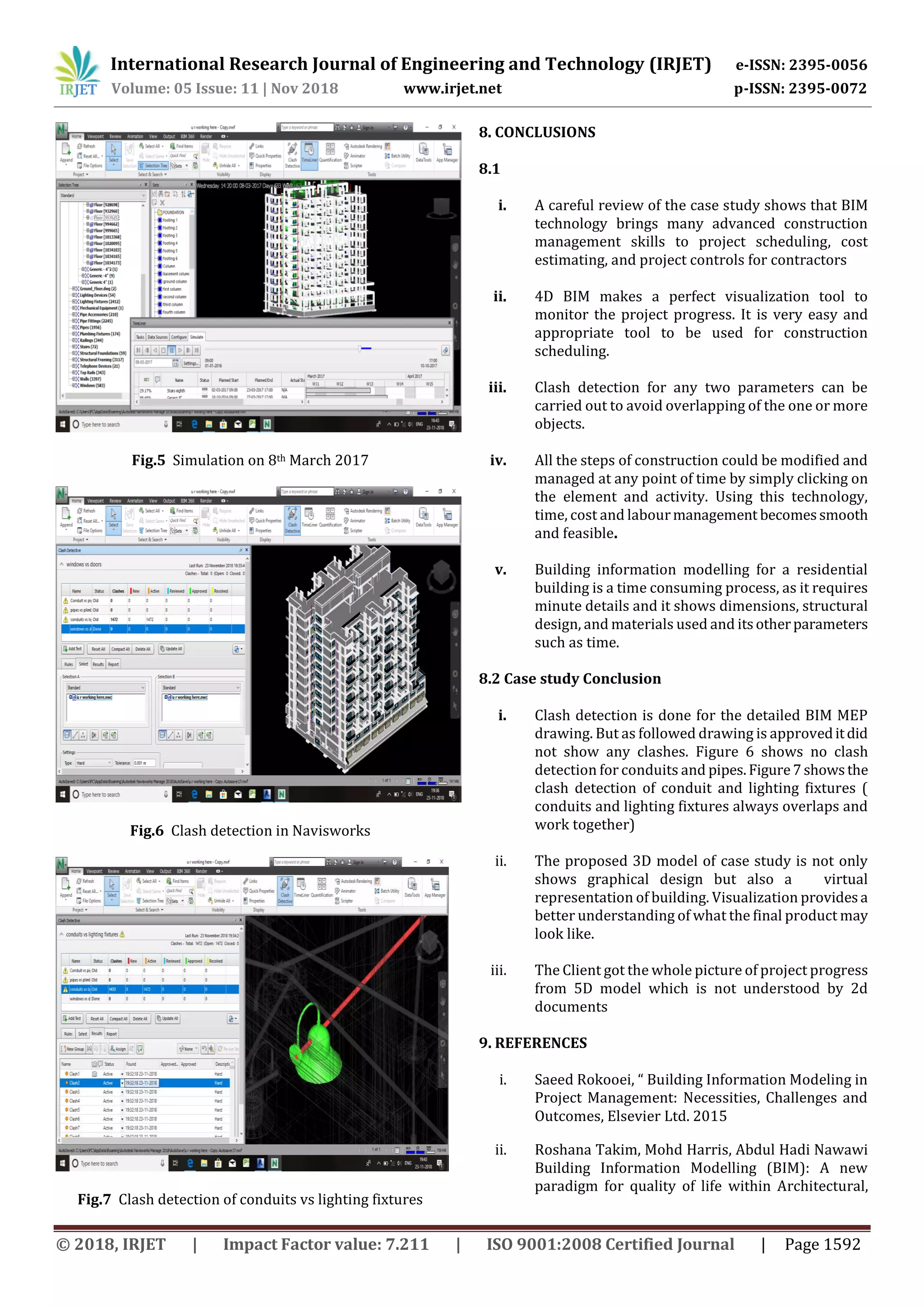 International Research Journal of Engineering and Technology (IRJET) e-ISSN: 2395-0056
Volume: 05 Issue: 11 | Nov 2018 www.irjet.net p-ISSN: 2395-0072
© 2018, IRJET | Impact Factor value: 7.211 | ISO 9001:2008 Certified Journal | Page 1592
Fig.5 Simulation on 8th March 2017
Fig.6 Clash detection in Navisworks
Fig.7 Clash detection of conduits vs lighting fixtures
8. CONCLUSIONS
8.1
i. A careful review of the case study shows that BIM
technology brings many advanced construction
management skills to project scheduling, cost
estimating, and project controls for contractors
ii. 4D BIM makes a perfect visualization tool to
monitor the project progress. It is very easy and
appropriate tool to be used for construction
scheduling.
iii. Clash detection for any two parameters can be
carried out to avoid overlapping of the one or more
objects.
iv. All the steps of construction could be modified and
managed at any point of time by simply clicking on
the element and activity. Using this technology,
time, cost and labourmanagement becomessmooth
and feasible.
v. Building information modelling for a residential
building is a time consuming process, as it requires
minute details and it shows dimensions, structural
design, and materials used and itsotherparameters
such as time.
8.2 Case study Conclusion
i. Clash detection is done for the detailed BIM MEP
drawing. But as followed drawing is approveditdid
not show any clashes. Figure 6 shows no clash
detection for conduits and pipes. Figure7showsthe
clash detection of conduit and lighting fixtures (
conduits and lighting fixtures always overlaps and
work together)
ii. The proposed 3D model of case study is not only
shows graphical design but also a virtual
representation of building. Visualization providesa
better understanding of what the final product may
look like.
iii. The Client got the whole picture of project progress
from 5D model which is not understood by 2d
documents
9. REFERENCES
i. Saeed Rokooei, “ Building Information Modeling in
Project Management: Necessities, Challenges and
Outcomes, Elsevier Ltd. 2015
ii. Roshana Takim, Mohd Harris, Abdul Hadi Nawawi
Building Information Modelling (BIM): A new
paradigm for quality of life within Architectural,
 
