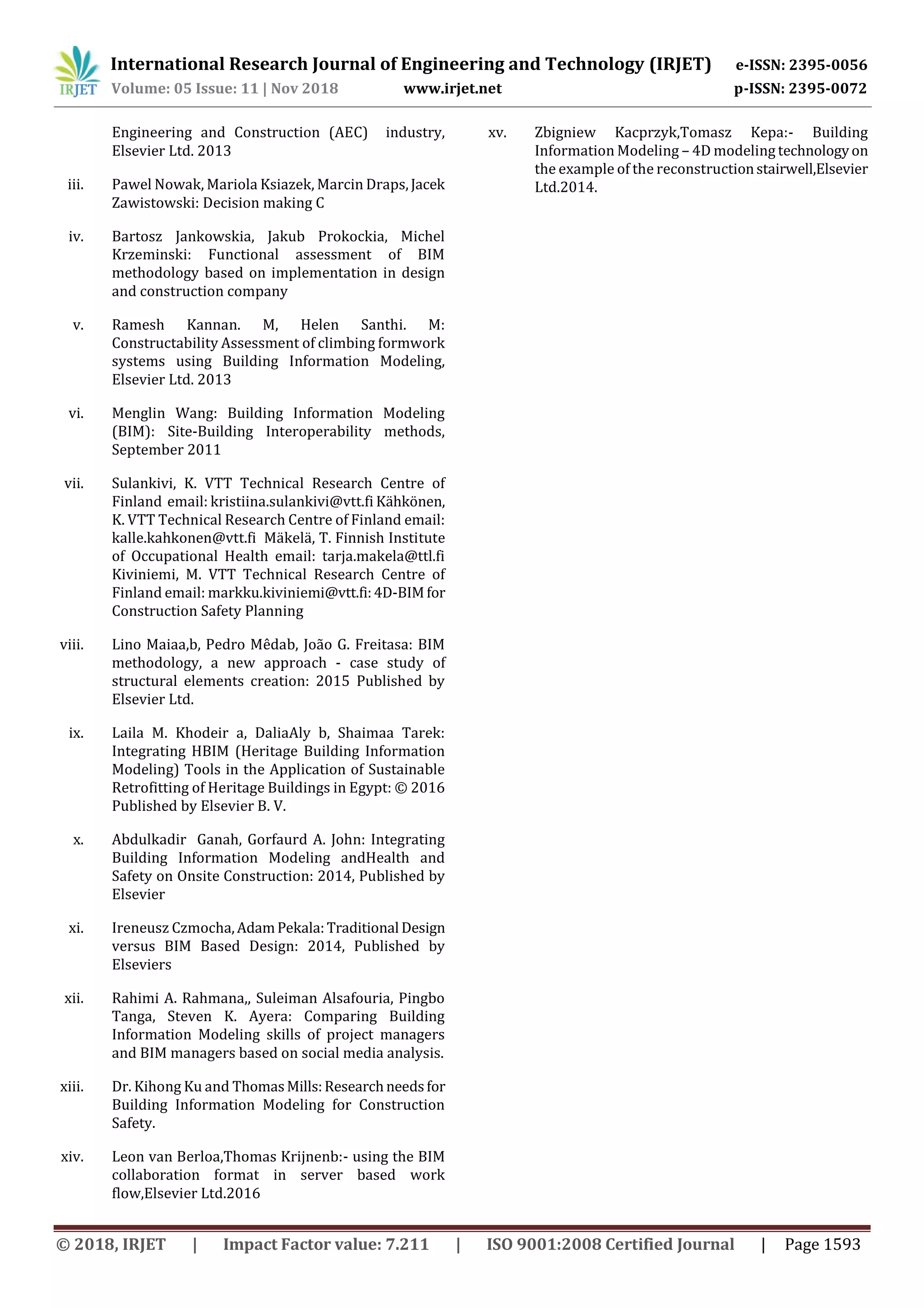 International Research Journal of Engineering and Technology (IRJET) e-ISSN: 2395-0056
Volume: 05 Issue: 11 | Nov 2018 www.irjet.net p-ISSN: 2395-0072
© 2018, IRJET | Impact Factor value: 7.211 | ISO 9001:2008 Certified Journal | Page 1593
Engineering and Construction (AEC) industry,
Elsevier Ltd. 2013
iii. Pawel Nowak, Mariola Ksiazek, Marcin Draps,Jacek
Zawistowski: Decision making C
iv. Bartosz Jankowskia, Jakub Prokockia, Michel
Krzeminski: Functional assessment of BIM
methodology based on implementation in design
and construction company
v. Ramesh Kannan. M, Helen Santhi. M:
Constructability Assessment of climbing formwork
systems using Building Information Modeling,
Elsevier Ltd. 2013
vi. Menglin Wang: Building Information Modeling
(BIM): Site-Building Interoperability methods,
September 2011
vii. Sulankivi, K. VTT Technical Research Centre of
Finland email: kristiina.sulankivi@vtt.fi Kähkönen,
K. VTT Technical Research Centre of Finland email:
kalle.kahkonen@vtt.fi Mäkelä, T. Finnish Institute
of Occupational Health email: tarja.makela@ttl.fi
Kiviniemi, M. VTT Technical Research Centre of
Finland email: markku.kiviniemi@vtt.fi:4D-BIMfor
Construction Safety Planning
viii. Lino Maiaa,b, Pedro Mêdab, João G. Freitasa: BIM
methodology, a new approach - case study of
structural elements creation: 2015 Published by
Elsevier Ltd.
ix. Laila M. Khodeir a, DaliaAly b, Shaimaa Tarek:
Integrating HBIM (Heritage Building Information
Modeling) Tools in the Application of Sustainable
Retrofitting of Heritage Buildings in Egypt: © 2016
Published by Elsevier B. V.
x. Abdulkadir Ganah, Gorfaurd A. John: Integrating
Building Information Modeling andHealth and
Safety on Onsite Construction: 2014, Published by
Elsevier
xi. Ireneusz Czmocha,AdamPekala:Traditional Design
versus BIM Based Design: 2014, Published by
Elseviers
xii. Rahimi A. Rahmana,, Suleiman Alsafouria, Pingbo
Tanga, Steven K. Ayera: Comparing Building
Information Modeling skills of project managers
and BIM managers based on social media analysis.
xiii. Dr. Kihong Ku and ThomasMills:Researchneedsfor
Building Information Modeling for Construction
Safety.
xiv. Leon van Berloa,Thomas Krijnenb:- using the BIM
collaboration format in server based work
flow,Elsevier Ltd.2016
xv. Zbigniew Kacprzyk,Tomasz Kepa:- Building
Information Modeling – 4D modeling technologyon
the example of the reconstructionstairwell,Elsevier
Ltd.2014.
 