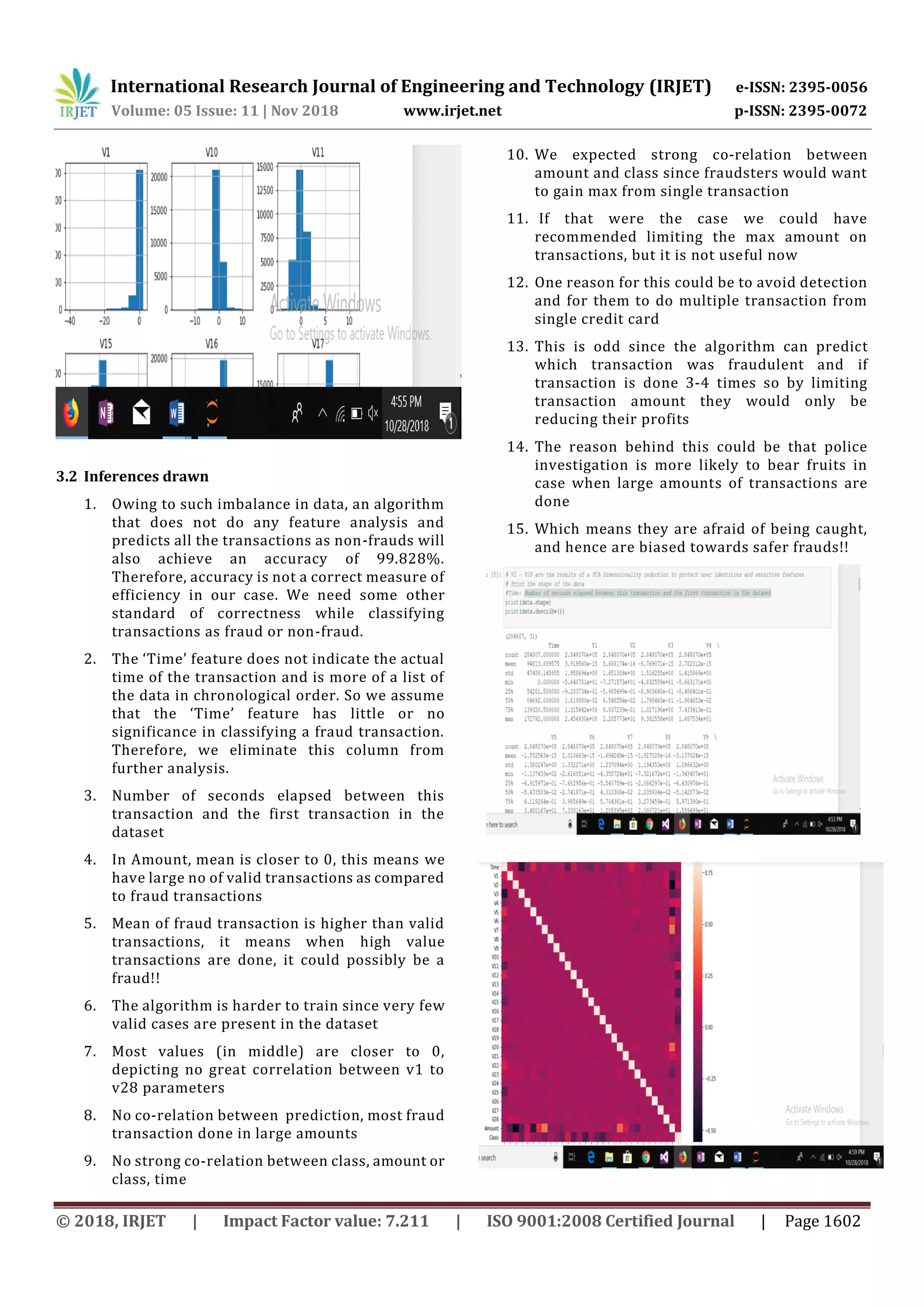 International Research Journal of Engineering and Technology (IRJET) e-ISSN: 2395-0056
Volume: 05 Issue: 11 | Nov 2018 www.irjet.net p-ISSN: 2395-0072
© 2018, IRJET | Impact Factor value: 7.211 | ISO 9001:2008 Certified Journal | Page 1602
3.2 Inferences drawn
1. Owing to such imbalance in data, an algorithm
that does not do any feature analysis and
predicts all the transactions as non-frauds will
also achieve an accuracy of 99.828%.
Therefore, accuracy is not a correct measure of
efficiency in our case. We need some other
standard of correctness while classifying
transactions as fraud or non-fraud.
2. The ‘Time’ feature does not indicate the actual
time of the transaction and is more of a list of
the data in chronological order. So we assume
that the ‘Time’ feature has little or no
significance in classifying a fraud transaction.
Therefore, we eliminate this column from
further analysis.
3. Number of seconds elapsed between this
transaction and the first transaction in the
dataset
4. In Amount, mean is closer to 0, this means we
have large no of valid transactions as compared
to fraud transactions
5. Mean of fraud transaction is higher than valid
transactions, it means when high value
transactions are done, it could possibly be a
fraud!!
6. The algorithm is harder to train since very few
valid cases are present in the dataset
7. Most values (in middle) are closer to 0,
depicting no great correlation between v1 to
v28 parameters
8. No co-relation between prediction, most fraud
transaction done in large amounts
9. No strong co-relation between class, amount or
class, time
10. We expected strong co-relation between
amount and class since fraudsters would want
to gain max from single transaction
11. If that were the case we could have
recommended limiting the max amount on
transactions, but it is not useful now
12. One reason for this could be to avoid detection
and for them to do multiple transaction from
single credit card
13. This is odd since the algorithm can predict
which transaction was fraudulent and if
transaction is done 3-4 times so by limiting
transaction amount they would only be
reducing their profits
14. The reason behind this could be that police
investigation is more likely to bear fruits in
case when large amounts of transactions are
done
15. Which means they are afraid of being caught,
and hence are biased towards safer frauds!!
 