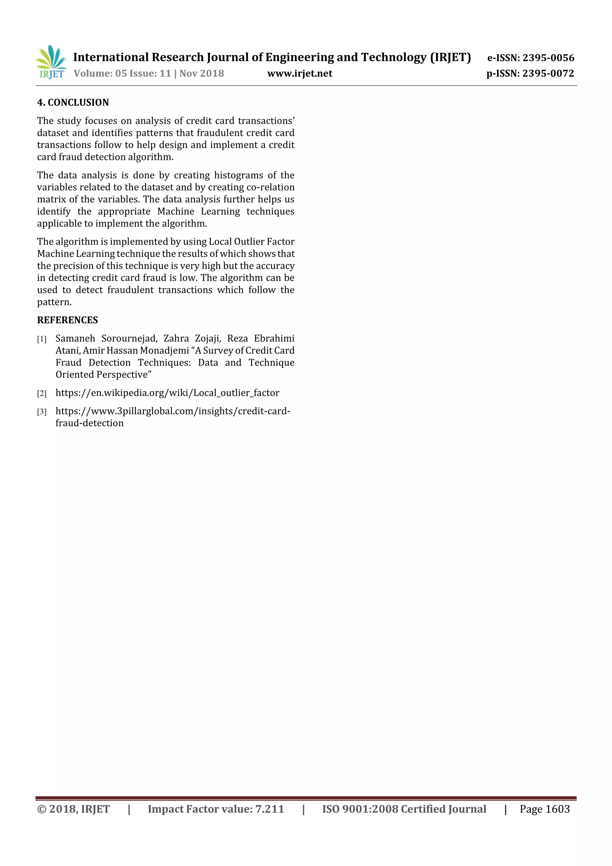 International Research Journal of Engineering and Technology (IRJET) e-ISSN: 2395-0056
Volume: 05 Issue: 11 | Nov 2018 www.irjet.net p-ISSN: 2395-0072
© 2018, IRJET | Impact Factor value: 7.211 | ISO 9001:2008 Certified Journal | Page 1603
4. CONCLUSION
The study focuses on analysis of credit card transactions’
dataset and identifies patterns that fraudulent credit card
transactions follow to help design and implement a credit
card fraud detection algorithm.
The data analysis is done by creating histograms of the
variables related to the dataset and by creating co-relation
matrix of the variables. The data analysis further helps us
identify the appropriate Machine Learning techniques
applicable to implement the algorithm.
The algorithm is implemented by using Local Outlier Factor
Machine Learning technique the results of which showsthat
the precision of this technique is very high but the accuracy
in detecting credit card fraud is low. The algorithm can be
used to detect fraudulent transactions which follow the
pattern.
REFERENCES
[1] Samaneh Sorournejad, Zahra Zojaji, Reza Ebrahimi
Atani, Amir Hassan Monadjemi “A Survey of Credit Card
Fraud Detection Techniques: Data and Technique
Oriented Perspective”
[2] https://en.wikipedia.org/wiki/Local_outlier_factor
[3] https://www.3pillarglobal.com/insights/credit-card-
fraud-detection
 