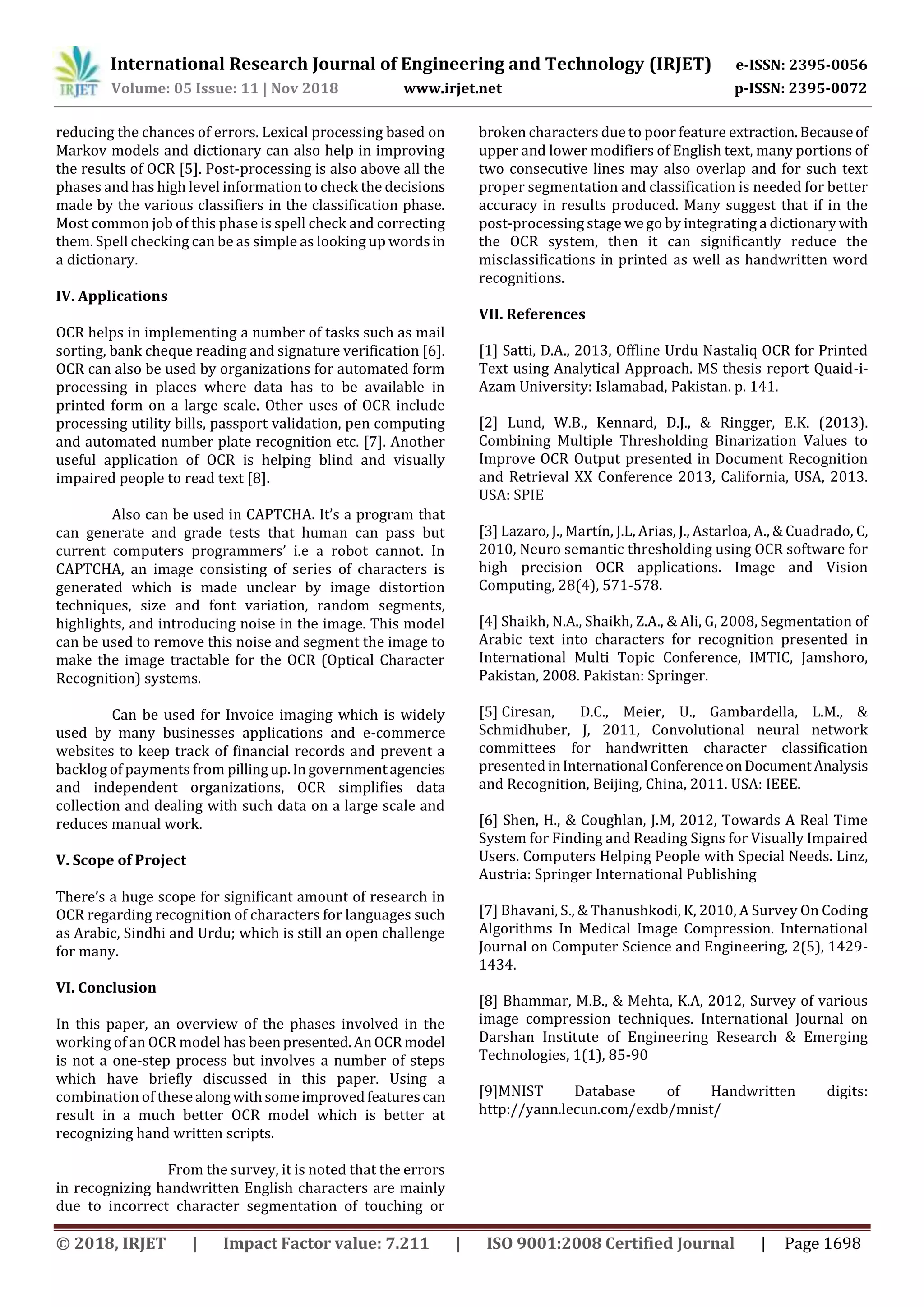 International Research Journal of Engineering and Technology (IRJET) e-ISSN: 2395-0056
Volume: 05 Issue: 11 | Nov 2018 www.irjet.net p-ISSN: 2395-0072
© 2018, IRJET | Impact Factor value: 7.211 | ISO 9001:2008 Certified Journal | Page 1698
reducing the chances of errors. Lexical processing based on
Markov models and dictionary can also help in improving
the results of OCR [5]. Post-processing is also above all the
phases and has high level information to check the decisions
made by the various classifiers in the classification phase.
Most common job of this phase is spell check and correcting
them. Spell checking can be as simple as looking up wordsin
a dictionary.
IV. Applications
OCR helps in implementing a number of tasks such as mail
sorting, bank cheque reading and signature verification [6].
OCR can also be used by organizations for automated form
processing in places where data has to be available in
printed form on a large scale. Other uses of OCR include
processing utility bills, passport validation, pen computing
and automated number plate recognition etc. [7]. Another
useful application of OCR is helping blind and visually
impaired people to read text [8].
Also can be used in CAPTCHA. It’s a program that
can generate and grade tests that human can pass but
current computers programmers’ i.e a robot cannot. In
CAPTCHA, an image consisting of series of characters is
generated which is made unclear by image distortion
techniques, size and font variation, random segments,
highlights, and introducing noise in the image. This model
can be used to remove this noise and segment the image to
make the image tractable for the OCR (Optical Character
Recognition) systems.
Can be used for Invoice imaging which is widely
used by many businesses applications and e-commerce
websites to keep track of financial records and prevent a
backlog of payments from pillingup.Ingovernmentagencies
and independent organizations, OCR simplifies data
collection and dealing with such data on a large scale and
reduces manual work.
V. Scope of Project
There’s a huge scope for significant amount of research in
OCR regarding recognition of characters for languages such
as Arabic, Sindhi and Urdu; which is still an open challenge
for many.
VI. Conclusion
In this paper, an overview of the phases involved in the
working of an OCR model has beenpresented.AnOCRmodel
is not a one-step process but involves a number of steps
which have briefly discussed in this paper. Using a
combination of thesealongwithsomeimprovedfeaturescan
result in a much better OCR model which is better at
recognizing hand written scripts.
From the survey, it is noted that the errors
in recognizing handwritten English characters are mainly
due to incorrect character segmentation of touching or
broken characters due to poor feature extraction.Becauseof
upper and lower modifiers of English text, many portions of
two consecutive lines may also overlap and for such text
proper segmentation and classification is needed for better
accuracy in results produced. Many suggest that if in the
post-processing stage we go by integrating a dictionarywith
the OCR system, then it can significantly reduce the
misclassifications in printed as well as handwritten word
recognitions.
VII. References
[1] Satti, D.A., 2013, Offline Urdu Nastaliq OCR for Printed
Text using Analytical Approach. MS thesis report Quaid-i-
Azam University: Islamabad, Pakistan. p. 141.
[2] Lund, W.B., Kennard, D.J., & Ringger, E.K. (2013).
Combining Multiple Thresholding Binarization Values to
Improve OCR Output presented in Document Recognition
and Retrieval XX Conference 2013, California, USA, 2013.
USA: SPIE
[3] Lazaro, J., Martín, J.L, Arias, J., Astarloa, A., & Cuadrado, C,
2010, Neuro semantic thresholding using OCR software for
high precision OCR applications. Image and Vision
Computing, 28(4), 571-578.
[4] Shaikh, N.A., Shaikh, Z.A., & Ali, G, 2008, Segmentation of
Arabic text into characters for recognition presented in
International Multi Topic Conference, IMTIC, Jamshoro,
Pakistan, 2008. Pakistan: Springer.
[5] Ciresan, D.C., Meier, U., Gambardella, L.M., &
Schmidhuber, J, 2011, Convolutional neural network
committees for handwritten character classification
presentedinInternational ConferenceonDocumentAnalysis
and Recognition, Beijing, China, 2011. USA: IEEE.
[6] Shen, H., & Coughlan, J.M, 2012, Towards A Real Time
System for Finding and Reading Signs for Visually Impaired
Users. Computers Helping People with Special Needs. Linz,
Austria: Springer International Publishing
[7] Bhavani, S., & Thanushkodi, K, 2010, A Survey On Coding
Algorithms In Medical Image Compression. International
Journal on Computer Science and Engineering, 2(5), 1429-
1434.
[8] Bhammar, M.B., & Mehta, K.A, 2012, Survey of various
image compression techniques. International Journal on
Darshan Institute of Engineering Research & Emerging
Technologies, 1(1), 85-90
[9]MNIST Database of Handwritten digits:
http://yann.lecun.com/exdb/mnist/
 