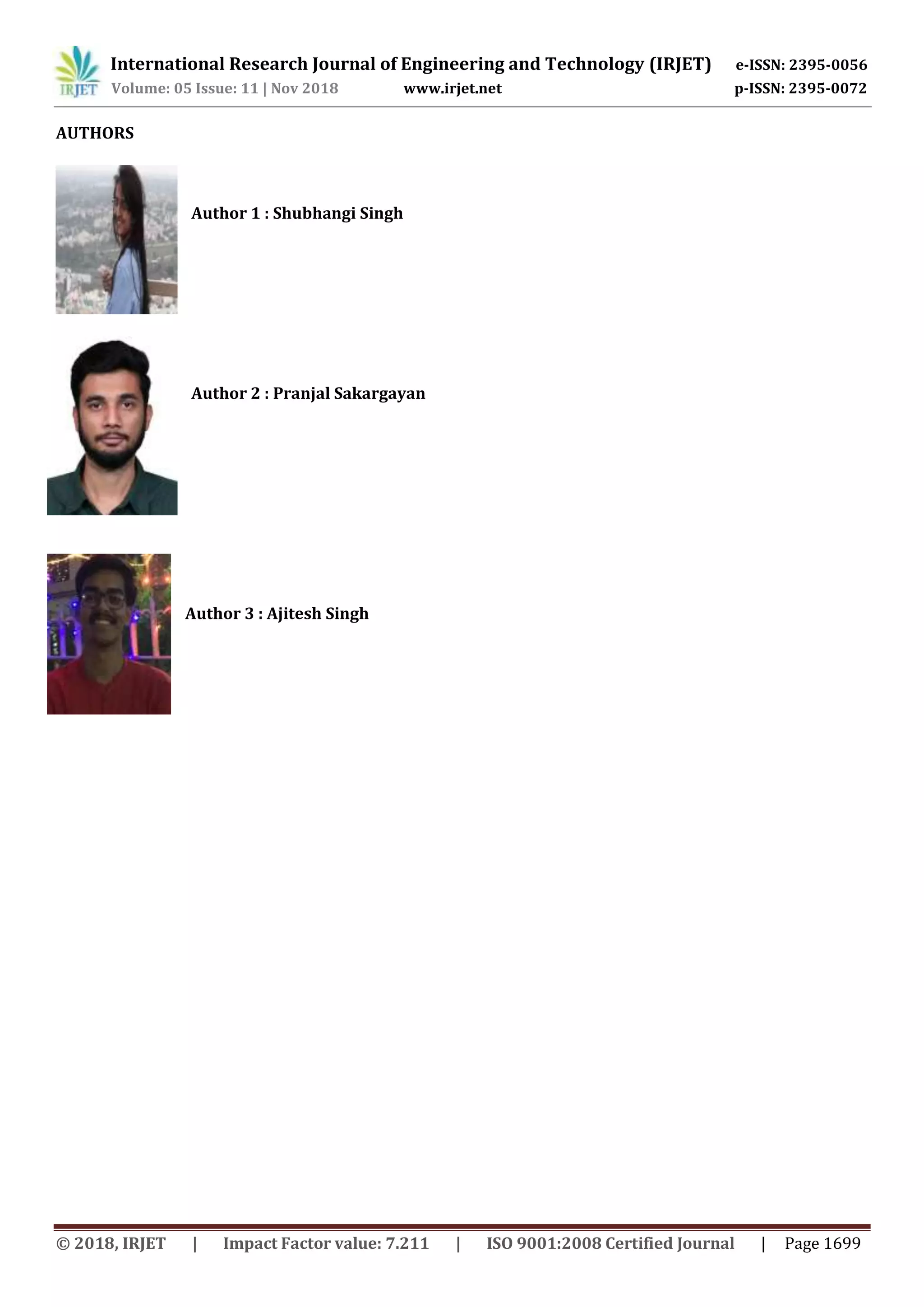 International Research Journal of Engineering and Technology (IRJET) e-ISSN: 2395-0056
Volume: 05 Issue: 11 | Nov 2018 www.irjet.net p-ISSN: 2395-0072
© 2018, IRJET | Impact Factor value: 7.211 | ISO 9001:2008 Certified Journal | Page 1699
AUTHORS
Author 1 : Shubhangi Singh
Author 2 : Pranjal Sakargayan
Author 3 : Ajitesh Singh
 