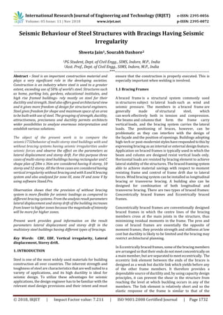 International Research Journal of Engineering and Technology (IRJET) e-ISSN: 2395-0056
Volume: 05 Issue: 11 | Nov 2018 www.irjet.net p-ISSN: 2395-0072
© 2018, IRJET | Impact Factor value: 7.211 | ISO 9001:2008 Certified Journal | Page 1732
Seismic Behaviour of Steel Structures with Bracings Having Seismic
Irregularity
Shweta Jain1, Sourabh Dashore2
1PG Student, Dept. of Civil Engg., SIMS, Indore, M.P., India
2Asst. Prof., Dept. of Civil Engg., SIMS, Indore, M.P., India
----------------------------------------------------------------------***---------------------------------------------------------------------
Abstract - Steel is an important construction material and
plays a very significant role in the developing societies.
Construction is an industry where steel is used to a greater
extent, exceeding use of 50% of world’s steel. Structures such
as home, parking lots, gardens, educational institutes, and
high rise framed buildings- rely mostly on steel for their
ductility and strength. Steel alsooffersgoodarchitecturalview
and it gives more freedom of design for structural engineers.
Steel gives freedom for shape and maximum space of an area
to be built with use of steel. The grouping of strength, ductility,
attractiveness, preciseness and ductility permits architects
wider possibilities to analyze enormous interpretation and
establish various solutions.
The object of the present work is to compare the
seismic1732behavior of multi-storey steel buildings with and
without bracing systems having seismic irregularities under
seismic forces and observe the effect on the parameters as
lateral displacement and storey drift. For this purpose three
cases of multi-storey steel buildings having rectangular and C
shape plan of 28m x 36m are considered having 8 storey, 10
storey and 12 storey. All the three cases are considered having
vertical irregularity without bracingandwithXandKbracing
system and also analyzed for zone III, zone IV and zone V by
using software Staad.Pro.
Observation shows that the provision of without bracing
system is more flexible for seismic loadings as compared to
different bracing systems. Fromtheanalysisresultparameters
lateral displacement and storey drift of the building increases
from lower to higher zones because the magnitudeofintensity
will be more for higher zones.
Present work provides good information on the result
parameters lateral displacement and storey drift in the
multistory steel buildings having different types of bracings.
Key Words: CBF, EBF, Vertical irregularity, Lateral
displacement, Storey drift.
1. INTRODUCTION
Steel is one of the most widely used materials for building
construction all over countries. The inherent strength and
toughness of steel are characteristicsthatarewell suitedto a
variety of applications, and its high ductility is ideal for
seismic design. To utilize these advantages for seismic
applications, the design engineer has to be familiar with the
relevant steel design provisions and their intent and must
ensure that the construction is properly executed. This is
especially important when welding is involved.
1.1 Bracing Frames
A braced frame is a structural system commonly used
in structures subject to lateral loads such as wind and
seismic pressure. The members in a braced frame are
generally made of structural steel, which
can work effectively both in tension and compression.
The beams and columns that form the frame carry
vertical loads, and the bracing system carries the lateral
loads. The positioning of braces, however, can be
problematic as they can interfere with the design of
the façade and the position of openings. Buildings adopting
high-tech or post-modernist styleshaverespondedtothis by
expressing bracing as an internal or external design feature.
Application on braced frames is typically used in which the
beam and column are designed resist vertical loads only.
Horizontal loads are resisted by bracing element to achieve
lateral stability of the structures. The bracedframingsystem
able to achieve material savings with respect to moment
resisting frame and control of frame drift due to lateral
forces. Wind bracing system can be installed as longitudinal
bracing or transverse bracing. A building also can be
designed for combination of both longitudinal and
transverse bracing. There are two types of braced frames:
Concentrically braced frames and Eccentrically braced
frames.
Concentrically braced frames are conventionally designed
braced frames in which the centre lines of the bracing
members cross at the main joints in the structure, thus
minimizing residual moments in the frame. The pros and
cons of braced frames are essentially the opposite of
moment frames; they provide strength and stiffness at low
cost but ductility is likely to be limited and the bracing may
restrict architectural planning.
In Eccentrically bracedframes,someofthe bracingmembers
are arranged so that their endsdonotmeetconcentricallyon
a main member, but are separatedto meeteccentrically. The
eccentric link element between the ends of the braces is
designed as a weak but ductile link which yields before any
of the other frame members. It therefore provides a
dependable source of ductility and, by using capacity design
principles, it can prevent the shear in the structure from
reaching the level at which buckling occurs in any of the
members. The link element is relatively short and so the
elastic response of the frame is similar to that of the
 