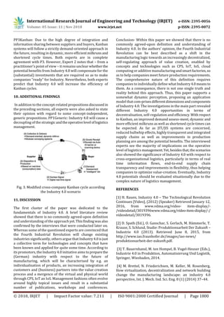 International Research Journal of Engineering and Technology (IRJET) e-ISSN: 2395-0056
Volume: 05 Issue: 11 | Nov 2018 www.irjet.net p-ISSN: 2395-0072
© 2018, IRJET | Impact Factor value: 7.211 | ISO 9001:2008 Certified Journal | Page 1800
PP3Kanban: Due to the high degree of integration and
information sharing between suppliers and buyers, Kanban
systems will follow a strictly demand-oriented approach in
the future, resulting in dynamic, more efficientmilkrunsand
shortened cycle times. Both experts are in complete
agreement with P3. However, Expert 2 notes that – from a
practitioner’s point of view – it remains unclear whetherthe
potential benefits from Industry 4.0 will compensate for the
(substantial) investments that are required so as to make
companies “ready” for Industry. Nevertheless, both experts
predict that Industry 4.0 will increase the efficiency of
Kanban cycles.
10. ADDITIONAL FINDINGS
In addition to the concept-related propositions discussed in
the preceding sections, all experts were also asked to state
their opinion with regard to some concept-independent,
generic propositions. PP1Generic: Industry 4.0 will cause a
decoupling of the strategic andtheoperativelevel oflogistics
management.
Fig. 3. Modified cross-company Kanban cycle according
the Industry 4.0 scenario
11. DISCUSSION
The first cluster of the paper was dedicated to the
fundamentals of Industry 4.0. A brief literature review
showed that there is no commonly agreed-upon definition
and understanding of the approachyet.Thisfindingwas also
confirmed by the interviews that were conducted later on.
Whereas some of the questioned experts are convinced that
the Fourth Industrial Revolution will change existing
industries significantly, others argue that Industry4.0isjust
a collective term for technologies and concepts that have
been known and applied for quite some time. According to
its promotors, the Industry 4.0 initiative aims to preparethe
(German) industry with respect to the future of
manufacturing, which will be characterised by e.g. an
individualisation of products, an increasing integration of
customers and (business) partners into the value creation
process and a mergence of the virtual and physical world
through CPS, IoT an IoS. Management fashions often evolve
around highly topical issues and result in a substantial
number of publications, workshops and conferences.
Conclusion- Within this paper we showed that there is no
commonly agreed-upon definition and understanding of
Industry 4.0. In the authors’ opinion, the Fourth Industrial
Revolution can be best described as a shift in the
manufacturing logic towards an increasingly decentralized,
self-regulating approach of value creation, enabled by
concepts and technologies such as CPS, IoT, IoS, cloud
computing or additive manufacturingandsmartfactories,so
as to help companies meet future production requirements.
The comprehensive nature of this definition requires
companies to individually define whatIndustry 4.0means to
them. As a consequence, there is not one single truth and
reality behind this approach. Thus, this paper supports a
somewhat dynamic perception, proposing an application
model that com-prisesdifferentdimensionsandcomponents
of Industry 4.0. The investigations in the main part revealed
different Industry 4.0 opportunities in terms of
decentralisation, self-regulation and efficiency. Withrespect
to Kanban, an improved demand assess-ment, dynamic and
more efficient milkruns as well as shortened cycle times can
be expected. As far as JIT/JIS systems are concerned,
reduced bullwhip effects, highly transparent and integrated
supply chains as well as improvements in production
planning are among the potential benefits. The interviewed
experts see the majority of implications on the operative
level of logistics management.Yet,besidesthat,thescenarios
also showed the significance of Industry 4.0 with respect to
cross-organizational logistics, particularly in terms of real
time information flows, end-to-end supply chain
transparency and improvements in flexibility, thus helping
companies to optimize value-creation. Eventually, Industry
4.0 potentials should be evaluated situationally due to the
complex nature of logistics management.
REFERENCES
[1] H. Rauen, Industry 4.0 – The Technological Revolution
Continues [Video], (2012) (Speaker) Retrieved January 12,
2016, from www.vdma.org/video- item-display/-
/videodetail/3019396www.vdma.org/video-item-display/-/
videodetail/3019396.
[2] D. Spath (Ed.), O. Ganschar, S. Gerlach, M. Hämmerle, T.
Krause, S. Schlund, Studie: Produktionsarbeit Der Zukunft –
Industrie 4.0 (2013). Retrieved June 8, 2015, from
http://www.iao.fraunhofer.de/images/iao-news/
produktionsarbeit-der-zukunft.pdf.
[3] T. Bauernhansl, M. ten Hompel, B. Vogel-Heuser (Eds.),
Industrie 4.0 in Produktion, Automatisierung Und Logistik,
Springer, Wiesbaden, 2014.
[4] M. Brettel, N. Friederichsen, M. Keller, M. Rosenberg,
How virtualization, decentralization and network building
change the manufacturing landscape: an industry 4.0
perspective, Int. J. Mech. Ind. Sci. Eng. 8 (1) (2014) 37–44.
 