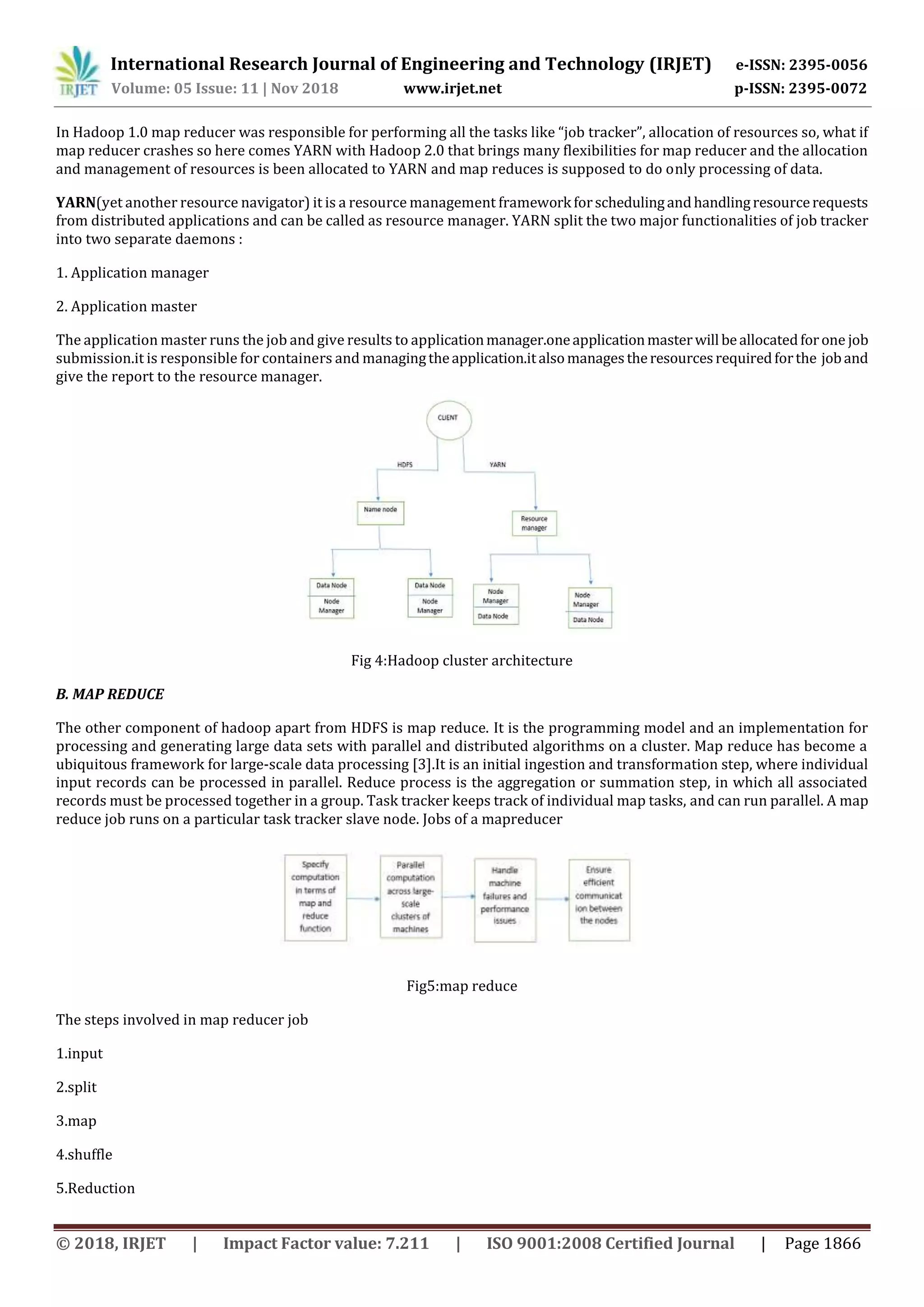 International Research Journal of Engineering and Technology (IRJET) e-ISSN: 2395-0056
Volume: 05 Issue: 11 | Nov 2018 www.irjet.net p-ISSN: 2395-0072
© 2018, IRJET | Impact Factor value: 7.211 | ISO 9001:2008 Certified Journal | Page 1866
In Hadoop 1.0 map reducer was responsible for performing all the tasks like “job tracker”, allocation of resources so, what if
map reducer crashes so here comes YARN with Hadoop 2.0 that brings many flexibilities for map reducer and the allocation
and management of resources is been allocated to YARN and map reduces is supposed to do only processing of data.
YARN(yet another resource navigator) it is a resource management framework forschedulingandhandlingresourcerequests
from distributed applications and can be called as resource manager. YARN split the two major functionalities of job tracker
into two separate daemons :
1. Application manager
2. Application master
The application master runs the job and give results to applicationmanager.oneapplicationmasterwill beallocatedforone job
submission.it is responsible for containers and managingtheapplication.italsomanagestheresourcesrequiredforthe joband
give the report to the resource manager.
Fig 4:Hadoop cluster architecture
B. MAP REDUCE
The other component of hadoop apart from HDFS is map reduce. It is the programming model and an implementation for
processing and generating large data sets with parallel and distributed algorithms on a cluster. Map reduce has become a
ubiquitous framework for large-scale data processing [3].It is an initial ingestion and transformation step, where individual
input records can be processed in parallel. Reduce process is the aggregation or summation step, in which all associated
records must be processed together in a group. Task tracker keeps track of individual map tasks, and can run parallel. A map
reduce job runs on a particular task tracker slave node. Jobs of a mapreducer
Fig5:map reduce
The steps involved in map reducer job
1.input
2.split
3.map
4.shuffle
5.Reduction
 