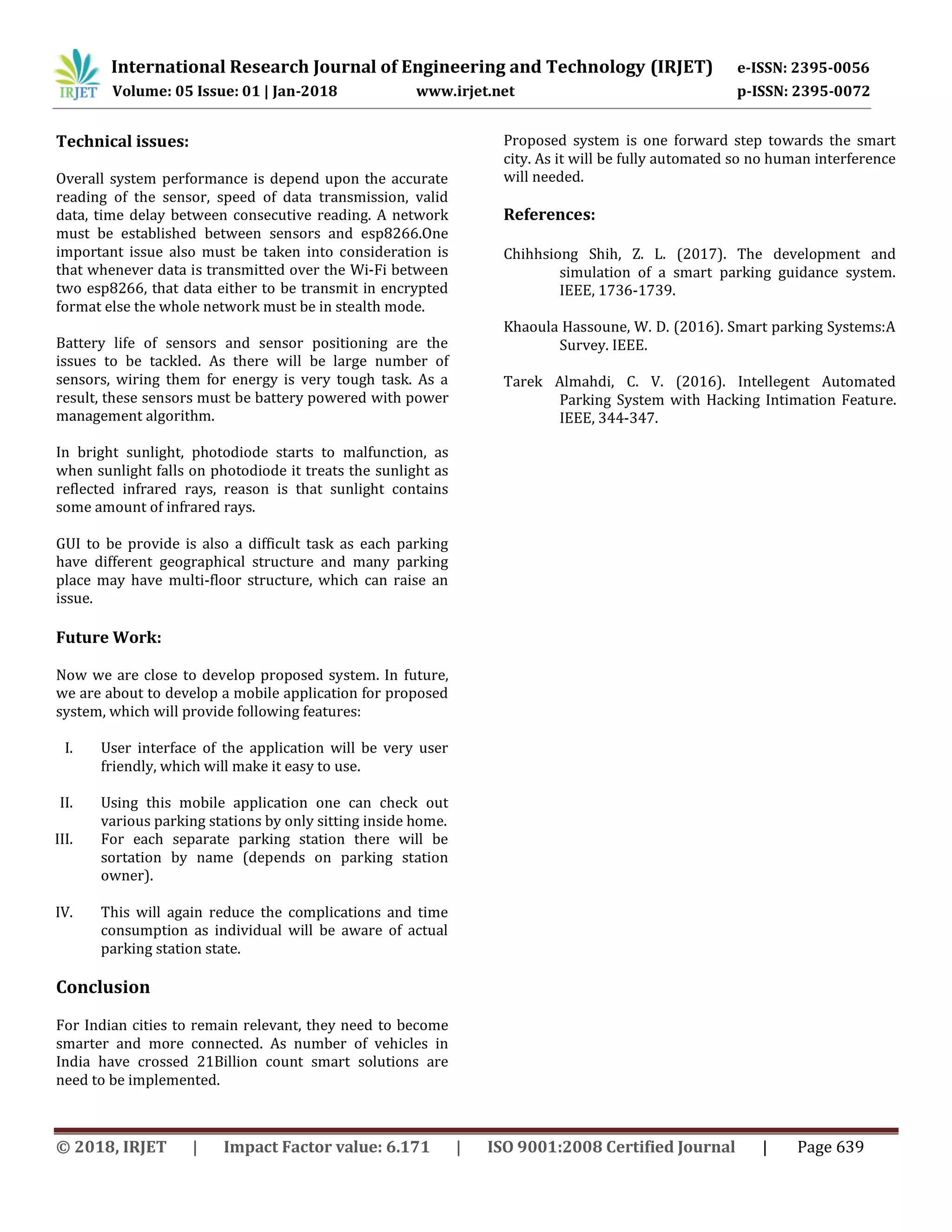 International Research Journal of Engineering and Technology (IRJET) e-ISSN: 2395-0056
Volume: 05 Issue: 01 | Jan-2018 www.irjet.net p-ISSN: 2395-0072
© 2018, IRJET | Impact Factor value: 6.171 | ISO 9001:2008 Certified Journal | Page 639
Technical issues:
Overall system performance is depend upon the accurate
reading of the sensor, speed of data transmission, valid
data, time delay between consecutive reading. A network
must be established between sensors and esp8266.One
important issue also must be taken into consideration is
that whenever data is transmitted over the Wi-Fi between
two esp8266, that data either to be transmit in encrypted
format else the whole network must be in stealth mode.
Battery life of sensors and sensor positioning are the
issues to be tackled. As there will be large number of
sensors, wiring them for energy is very tough task. As a
result, these sensors must be battery powered with power
management algorithm.
In bright sunlight, photodiode starts to malfunction, as
when sunlight falls on photodiode it treats the sunlight as
reflected infrared rays, reason is that sunlight contains
some amount of infrared rays.
GUI to be provide is also a difficult task as each parking
have different geographical structure and many parking
place may have multi-floor structure, which can raise an
issue.
Future Work:
Now we are close to develop proposed system. In future,
we are about to develop a mobile application for proposed
system, which will provide following features:
I. User interface of the application will be very user
friendly, which will make it easy to use.
II. Using this mobile application one can check out
various parking stations by only sitting inside home.
III. For each separate parking station there will be
sortation by name (depends on parking station
owner).
IV. This will again reduce the complications and time
consumption as individual will be aware of actual
parking station state.
Conclusion
For Indian cities to remain relevant, they need to become
smarter and more connected. As number of vehicles in
India have crossed 21Billion count smart solutions are
need to be implemented.
Proposed system is one forward step towards the smart
city. As it will be fully automated so no human interference
will needed.
References:
Chihhsiong Shih, Z. L. (2017). The development and
simulation of a smart parking guidance system.
IEEE, 1736-1739.
Khaoula Hassoune, W. D. (2016). Smart parking Systems:A
Survey. IEEE.
Tarek Almahdi, C. V. (2016). Intellegent Automated
Parking System with Hacking Intimation Feature.
IEEE, 344-347.
 